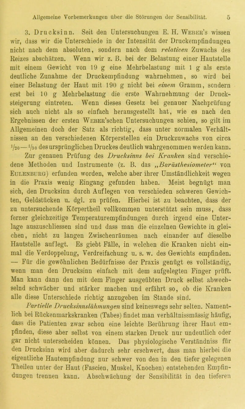 3. Drucksinu. Seit den Untersuchungen E. H. Weber’s wissen wir, dass wir die Unterschiede in der Intensität der Druckempfindungen nicht nach dem absoluten, sondern nach dem relativen Zuwachs des Reizes abschätzen. Wenn wir z. ß. bei der Belastung einer Hautstelle mit einem Gewicht von 19 g eine Mehrbelastung mit 1 g als erste deutliche Zunahme der Druckempfiudung wahrnehmen, so wird bei einer Belastung der Haut mit 190 g nicht bei einem Gramm, sondern erst bei 10 g Mehrbelastung die erste Wahrnehmung der Druck- steigerung eintreten. Wenn dieses Gesetz bei genauer Nachprüfung sich auch nicht als so einfach herausgestellt hat, wie es nach den Ergebnissen der ersten WEBER’schen Untersuchungen schien, so gilt im Allgemeinen doch der Satz als richtig, dass unter normalen Verhält- nissen an den verschiedenen Körperstellen ein Druckzuwachs von circa '/so— '/so des ursprünglichen Druckes deutlich wahrgenommen werden kann. Zur genauen Prüfung des Drucksinns bei Kranken sind verschie- dene Methoden und Instrumente (z. B. das „Barästhesiomeler<( von Eulenburg) erfunden worden, welche aber ihrer Umständlichkeit wegen in die Praxis wenig Eingang gefunden haben. Meist begnügt man sich, den Drucksinn durch Auflegen von verschieden schweren Gewich- ten, Geldstücken u. dgl. zu prüfen. Hierbei ist zu beachten, dass der zu untersuchende Körpertheil vollkommen unterstützt sein muss, dass ferner gleichzeitige Temperaturempfindungen durch irgend eine Unter- lage auszuschliessen sind und dass man die einzelnen Gewichte in glei- chen, nicht zu langen Zwischenräumen nach einander auf dieselbe Hautstelle auflegt. Es giebt Fälle, in welchen die Kranken nicht ein- mal die Verdoppelung, Verdreifachung u. s. w. des Gewichts empfinden. — Für die gewöhnlichen Bedürfnisse der Praxis genügt es vollständig, wenn man den Drucksinn einfach mit dem aufgelegten Finger prüft. Man kann dann den mit dem Finger ausgeübten Druck selbst abwech- selnd schwächer und stärker machen und erfährt so, ob die Kranken alle diese Unterschiede richtig anzugeben im Stande sind. Partielle Drucksinnslähmungen sind keineswegs sehr selten. Nament- lich bei Rückenmarkskranken (Tabes) findet man verhältnissmässig häufig, dass die Patienten zwar schon eine leichte Berührung ihrer Haut em- pfinden, diese aber selbst von einem starken Druck nur undeutlich oder gar nicht unterscheiden können. Das physiologische Verständniss für den Drucksinn wird aber dadurch sehr erschwert, dass man hierbei die eigentliche Hautempfindung nur schwer von den in den tiefer gelegenen Theilen unter der Haut (Fascien, Muskel, Knochen) entstehenden Empfin- dungen trennen kann. Abschwächung der Sensibilität in den tieferen