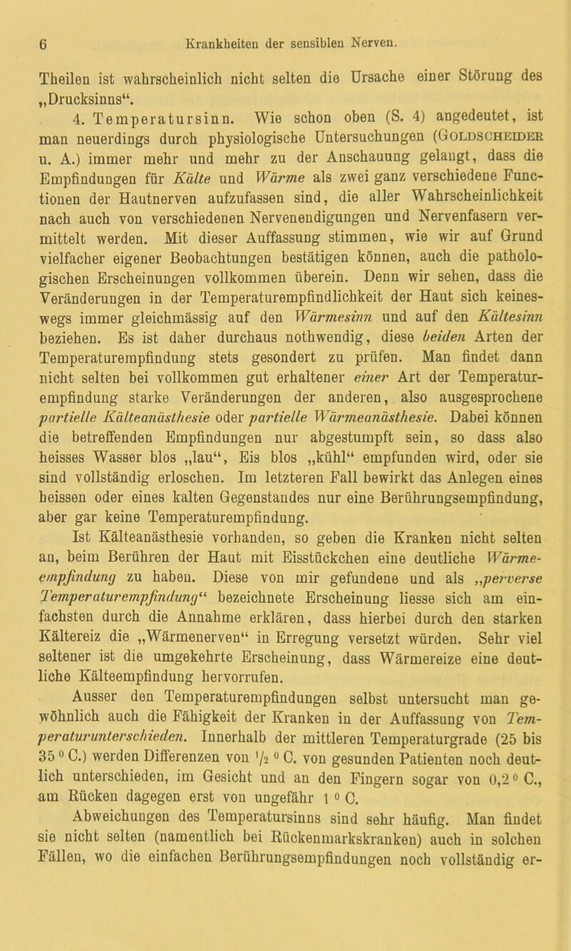 Theilen ist wahrscheinlich nicht selten die Ursache einer Störung des „Drucksinns“. 4. Temperatur sinn. Wie schon oben (S. 4) angedeutet, ist man neuerdings durch physiologische Untersuchungen (Goldscheider u. A.) immer mehr und mehr zu der Anschauung gelangt, dass die Empfindungen für Kälte und Wärme als zwei ganz verschiedene Func- tionen der Hautnerven aufzufassen sind, die aller Wahrscheinlichkeit nach auch von verschiedenen Nervenendigungen und Nervenfasern ver- mittelt werden. Mit dieser Auffassung stimmen, wie wir auf Grund vielfacher eigener Beobachtungen bestätigen können, auch die patholo- gischen Erscheinungen vollkommen überein. Denn wir sehen, dass die Veränderungen in der Temperaturempfindlichkeit der Haut sich keines- wegs immer gleichmässig auf den Wärmesinn und auf den Kältesinn beziehen. Es ist daher durchaus nothwendig, diese beiden Arten der Temperaturempfindung stets gesondert zu prüfen. Man findet dann nicht selten bei vollkommen gut erhaltener einer Art der Temperatur- empfindung starke Veränderungen der anderen, also ausgesprochene pai'tielle Kälteanästhesie oder partielle Wärmeanästhesie. Dabei können die betreffenden Empfindungen nur abgestumpft sein, so dass also heisses Wasser blos „lau“, Eis blos „kühl“ empfunden wird, oder sie sind vollständig erloschen. Im letzteren Fall bewirkt das Anlegen eines heissen oder eines kalten Gegenstandes nur eine Berührungsempfindung, aber gar keine Temperaturempfindung. Ist Kälteanästhesie vorhanden, so geben die Kranken nicht selten an, beim Berühren der Haut mit Eisstückchen eine deutliche Wärme- empfindung zu habeu. Diese von mir gefundene und als „pervet'se Temperatui'empßndung“ bezeichnete Erscheinung Hesse sich am ein- fachsten durch die Annahme erklären, dass hierbei durch den starken Kältereiz die „Wärmenerven“ in Erregung versetzt würden. Sehr viel seltener ist die umgekehrte Erscheinung, dass Wärmereize eine deut- liche Kälteempfindung hervorrufen. Ausser den Temperaturempfindungen selbst untersucht man ge- wöhnlich auch die Fähigkeit der Kranken in der Auffassung von Tem- peraturunlerschieden. Innerhalb der mittleren Temperaturgrade (25 bis 350 C.) werden Differenzen von '/20 C. von gesunden Patienten noch deut- lich unterschieden, im Gesicht und an den Fingern sogar von 0,20 C., am Rücken dagegen erst von ungefähr 1 o C. Abweichungen des Temperatursinns sind sehr häufig. Man findet sie nicht selten (namentlich bei Rückenmarkskranken) auch in solchen Fällen, wo die einfachen Berührungsempfindungen noch vollständig er-