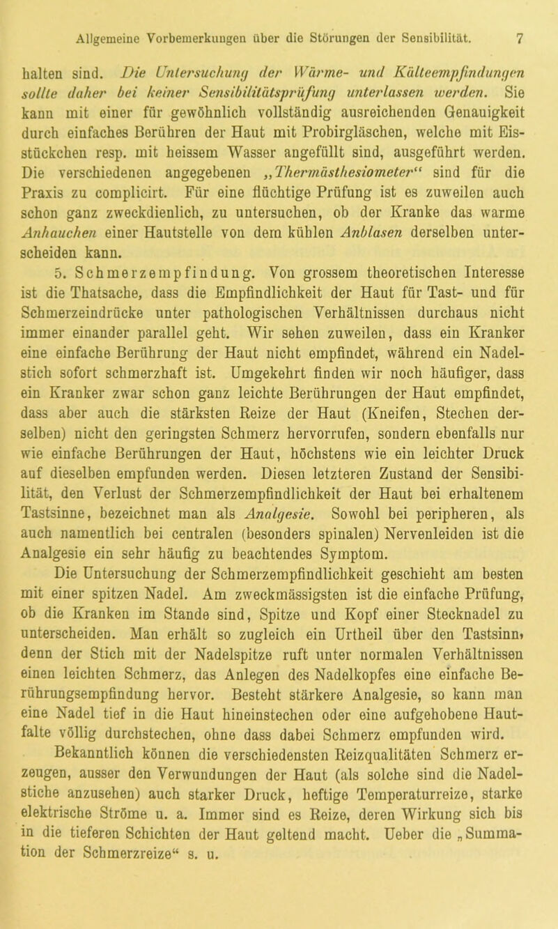 halten sind. Die Untersuchung der Wärme- und Kälteempfindungen sollte daher bei keiner Sensibililätsprüfung unterlassen werden. Sie kann mit einer für gewöhnlich vollständig ausreichenden Genauigkeit durch einfaches Berühren der Haut mit Probirgläschen, welche mit Eis- stückchen resp. mit heissem Wasser angefüllt sind, ausgeführt werden. Die verschiedenen angegebenen „Thermästhesiometer“ sind für die Praxis zu coraplicirt. Für eine flüchtige Prüfung ist es zuweilen auch schon ganz zweckdienlich, zu untersuchen, ob der Kranke das warme Anhauchen einer Hautstelle von dem kühlen Anblasen derselben unter- scheiden kann. 5. Schmerzempfindung. Von grossem theoretischen Interesse ist die Thatsache, dass die Empfindlichkeit der Haut für Tast- und für Schmerzeindrücke unter pathologischen Verhältnissen durchaus nicht immer einander parallel geht. Wir sehen zuweilen, dass ein Kranker eine einfache Berührung der Haut nicht empfindet, während ein Nadel- stich sofort schmerzhaft ist. Umgekehrt finden wir noch häufiger, dass ein Kranker zwar schon ganz leichte Berührungen der Haut empfindet, dass aber auch die stärksten Reize der Haut (Kneifen, Stechen der- selben) nicht den geringsten Schmerz hervorrufen, sondern ebenfalls nur wie einfache Berührungen der Haut, höchstens wie ein leichter Druck auf dieselben empfunden werden. Diesen letzteren Zustand der Sensibi- lität, den Verlust der Schmerzempfindlichkeit der Haut bei erhaltenem Tastsinne, bezeichnet man als Analgesie. Sowohl bei peripheren, als auch namentlich bei centralen (besonders spinalen) Nervenleiden ist die Analgesie ein sehr häufig zu beachtendes Symptom. Die Untersuchung der Schmerzempfindlichkeit geschieht am besten mit einer spitzen Nadel. Am zweckmässigsten ist die einfache Prüfung, ob die Kranken im Stande sind, Spitze und Kopf einer Stecknadel zu unterscheiden. Man erhält so zugleich ein Urtheil über den Tastsinn* denn der Stich mit der Nadelspitze ruft unter normalen Verhältnissen einen leichten Schmerz, das Anlegen des Nadelkopfes eine einfache Be- rührungsempfindung hervor. Besteht stärkere Analgesie, so kann man eine Nadel tief in die Haut hineinstechen oder eine aufgehobene Haut- falte völlig durchstechen, ohne dass dabei Schmerz empfunden wird. Bekanntlich können die verschiedensten Reizqualitäten Schmerz er- zeugen, ausser den Verwundungen der Haut (als solche sind die Nadel- stiche anzusehen) auch starker Druck, heftige Teraperaturreize, starke elektrische Ströme u. a. Immer sind es Reize, deren Wirkung sich bis in die tieferen Schichten der Haut geltend macht. Ueber die „ Summa- tion der Schmerzreize“ s. u.