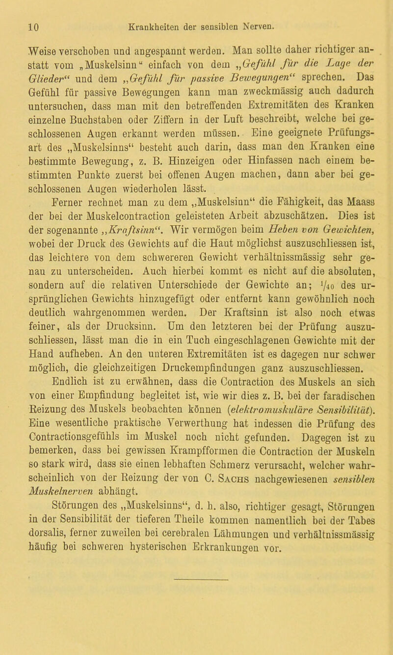 Weise verschoben und angespannt werden. Man sollte daher richtiger an- statt vom „Muskelsinn“ einfach von dem „Gefühl Jur die Lage der Glieder“ und dem „Gefühl für passive Bewegungen“ sprechen. Das Gefühl für passive Bewegungen kann man zweckmässig auch dadurch untersuchen, dass man mit den betreffenden Extremitäten des Kranken einzelne Buchstaben oder Ziffern in der Luft beschreibt, welche bei ge- schlossenen Augen erkannt werden müssen. Eine geeignete Prüfungs- art des „Muskelsinns“ besteht auch darin, dass man den Kranken eine bestimmte Bewegung, z. B. Hinzeigen oder Hinfassen nach einem be- stimmten Punkte zuerst bei offenen Augen machen, dann aber bei ge- schlossenen Augen wiederholen lässt. Ferner rechnet man zu dem „Muskelsinn“ die Fähigkeit, das Maasa der bei der Muskelcontraction geleisteten Arbeit abzuschätzen. Dies ist der sogenannte „Kraftsinn“. Wir vermögen beim Heben von Gewichten, wobei der Druck des Gewichts auf die Haut möglichst auszuschliessen ist, das leichtere von dem schwereren Gewicht verhältnissmässig sehr ge- nau zu unterscheiden. Auch hierbei kommt es nicht auf die absoluten, sondern auf die relativen Unterschiede der Gewichte an; fo des ur- sprünglichen Gewichts hinzugefügt oder entfernt kann gewöhnlich noch deutlich wahrgenommen werden. Der Kraftsinn ist also noch etwas feiner, als der Drucksinn. Um den letzteren bei der Prüfung auszu- schliessen, lässt man die in ein Tuch eingeschlagenen Gewichte mit der Hand aufheben. An den unteren Extremitäten ist es dagegen nur schwer möglich, die gleichzeitigen Druckempfindungen ganz auszuschliessen. Endlich ist zu erwähnen, dass die Contraetion des Muskels an sich von einer Empfindung begleitet ist, wie wir dies z. B. bei der faradischen Reizung des Muskels beobachten können (elektro muskuläre Sensibilität). Eine wesentliche praktische Verwerthung hat indessen die Prüfung des Contractionsgefiihls im Muskel noch nicht gefunden. Dagegen ist zu bemerken, dass bei gewissen Krampfformen die Contraetion der Muskeln so stark wird, dass sie einen lebhaften Schmerz verursacht, welcher wahr- scheinlich von der Reizung der von C. Sachs nachgewiesenen sensiblen Muskelnerven abhängt. Störungen des „Muskelsinns“, d. h. also, richtiger gesagt, Störungen in der Sensibilität der tieferen Theile kommen namentlich bei der Tabes dorsalis, ferner zuweilen bei cerebralen Lähmungen und verhältnissmässig häufig bei schweren hysterischen Erkrankungen vor.