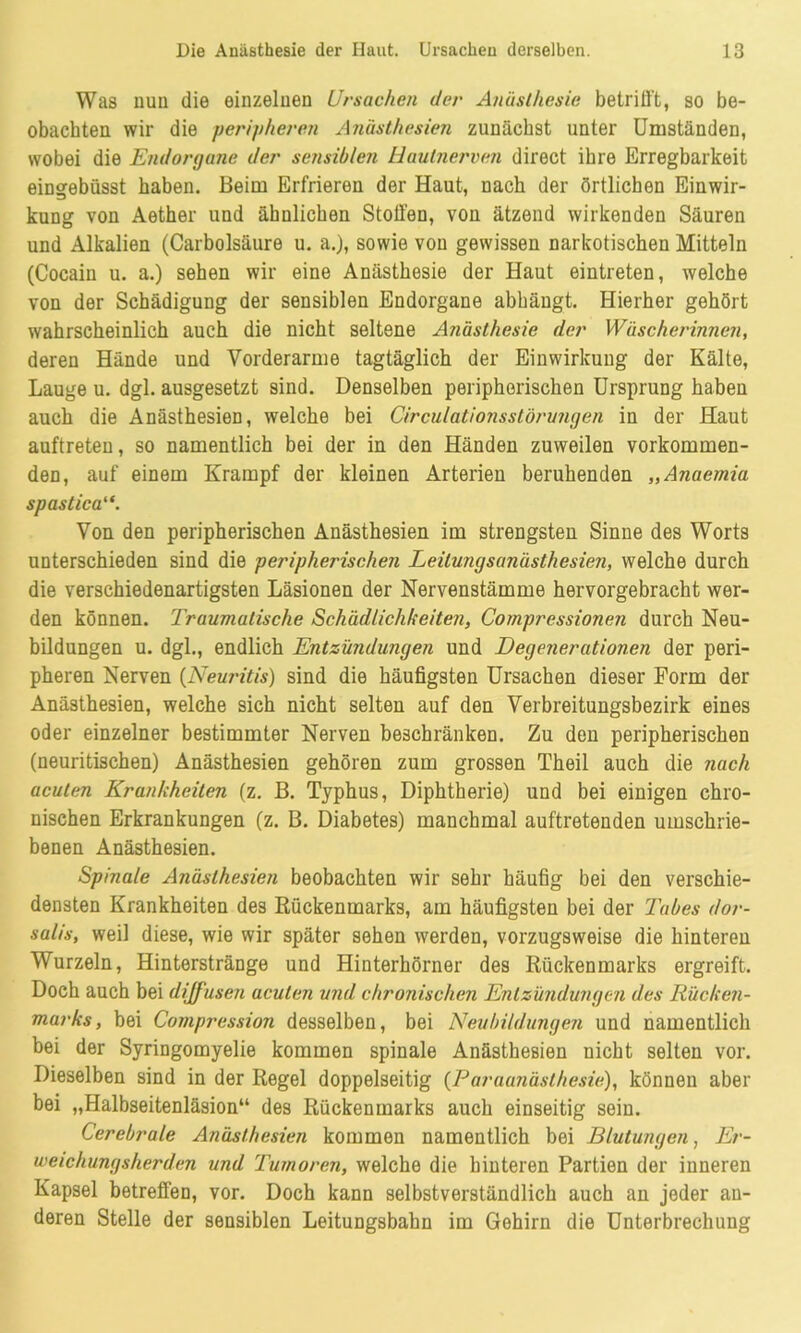 Was nun die einzelnen Ursachen der Anästhesie betrifft, so be- obachten wir die peripheren Anästhesien zunächst unter Umständen, wobei die Endorgane der sensiblen Hautnerven direct ibre Erregbarkeit eingebüsst haben. Beim Erfrieren der Haut, nach der örtlichen Einwir- kung von Aether und ähnlichen Stoffen, von ätzend wirkenden Säuren und Alkalien (Carbolsäure u. a.), sowie von gewissen narkotischen Mitteln (Cocain u. a.) sehen wir eine Anästhesie der Haut eintreten, welche von der Schädigung der sensiblen Endorgane abhäugt. Hierher gehört wahrscheinlich auch die nicht seltene Anästhesie der Wäscherinnen, deren Hände und Vorderarme tagtäglich der Einwirkung der Kälte, Lauge u. dgl. ausgesetzt sind. Denselben peripherischen Ursprung haben auch die Anästhesien, welche bei Circulatiojisstörujigen in der Haut auftreten, so namentlich bei der in den Händen zuweilen vorkommen- den, auf einem Krampf der kleinen Arterien beruhenden „Anaemia spastica“. Von den peripherischen Anästhesien im strengsten Sinne des Worts unterschieden sind die peripherischen Leitungsanästhesien, welche durch die verschiedenartigsten Läsionen der Nervenstämme hervorgebracht wer- den können. Traumatische Schädlichkeiten, Compressionen durch Neu- bildungen u. dgl., endlich Entzündungen und Degenerationen der peri- pheren Nerven (Neuritis) sind die häufigsten Ursachen dieser Form der Anästhesien, welche sich nicht selten auf den Verbreitungsbezirk eines oder einzelner bestimmter Nerven beschränken. Zu den peripherischen (neuritischen) Anästhesien gehören zum grossen Theil auch die nach acuten Krankheiten (z. B. Typhus, Diphtherie) und bei einigen chro- nischen Erkrankungen (z. B. Diabetes) manchmal auftretenden umschrie- benen Anästhesien. Spinale Anästhesien beobachten wir sehr häufig bei den verschie- densten Krankheiten des Rückenmarks, am häufigsten bei der Tabes dor- salis, weil diese, wie wir später sehen werden, vorzugsweise die hinteren Wurzeln, Hinterstränge und Hinterhörner des Rückenmarks ergreift. Doch auch bei diffusen acuten und chronischen Entzündungen des Rücken- marks, bei Compression desselben, bei Neubildungen und namentlich bei der Syringomyelie kommen spinale Anästhesien nicht selten vor. Dieselben sind in der Regel doppelseitig (Paraanästhesie), können aber bei „Halbseitenläsion“ des Rückenmarks auch einseitig sein. Cerebrale Anästhesien kommen namentlich bei Blutungen, Er- weichungsherden und Tumoren, welche die hinteren Partien der inneren Kapsel betreffen, vor. Doch kann selbstverständlich auch an jeder an- deren Stelle der sensiblen Leitungsbahn im Gehirn die Unterbrechung