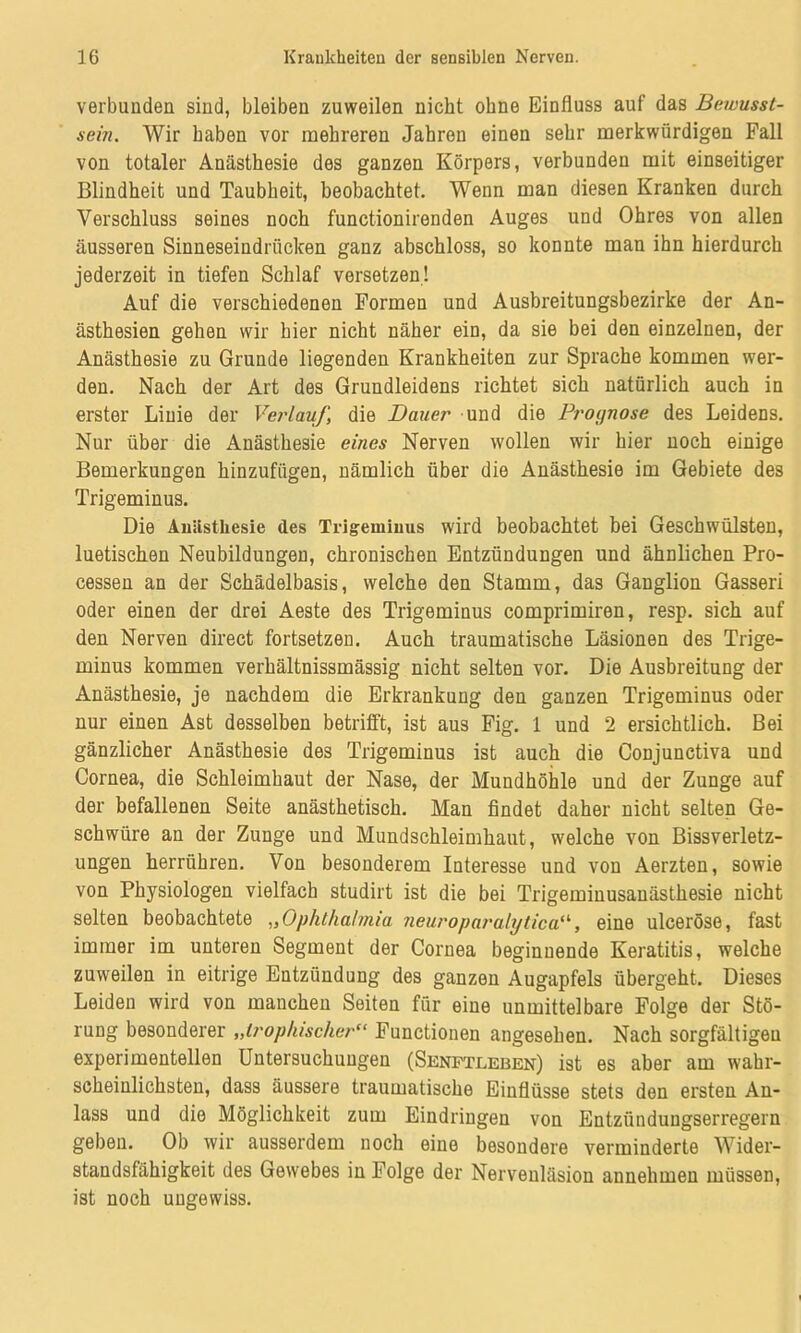 verbunden sind, bleiben zuweilen nicht ohne Einfluss auf das Bewusst- sein. Wir haben vor mehreren Jahren einen sehr merkwürdigen Fall von totaler Anästhesie des ganzen Körpers, verbunden mit einseitiger Blindheit und Taubheit, beobachtet. Wenn man diesen Kranken durch Verschluss seines noch functionirenden Auges und Ohres von allen äusseren Sinneseindrücken ganz abschloss, so konnte man ihn hierdurch jederzeit in tiefen Schlaf versetzen! Auf die verschiedenen Formen und Ausbreitungsbezirke der An- ästhesien gehen wir hier nicht näher ein, da sie bei den einzelnen, der Anästhesie zu Grunde liegenden Krankheiten zur Sprache kommen wer- den. Nach der Art des Grundleidens richtet sich natürlich auch in erster Linie der Verlauf, die Dauer und die Prognose des Leidens. Nur über die Anästhesie eines Nerven wollen wir hier noch einige Bemerkungen hinzufügen, nämlich über die Anästhesie im Gebiete des Trigeminus. Die Anästhesie des Trigeminus wird beobachtet bei Geschwülsten, luetischen Neubildungen, chronischen Entzündungen und ähnlichen Pro- cessen an der Schädelbasis, welche den Stamm, das Ganglion Gasseri oder einen der drei Aeste des Trigeminus comprimiren, resp. sich auf den Nerven direct fortsetzen. Auch traumatische Läsionen des Trige- minus kommen verhältnissmässig nicht selten vor. Die Ausbreitung der Anästhesie, je nachdem die Erkrankung den ganzen Trigeminus oder nur einen Ast desselben betrifft, ist aus Fig. 1 und 2 ersichtlich. Bei gänzlicher Anästhesie des Trigeminus ist auch die Conjunetiva und Cornea, die Schleimhaut der Nase, der Mundhöhle und der Zunge auf der befallenen Seite anästhetisch. Man findet daher nicht selten Ge- schwüre an der Zunge und Mundschleimhaut, welche von Bissverletz- ungen herrühren. Von besonderem Interesse und von Aerzten, sowie von Physiologen vielfach studirt ist die bei Trigeminusauästhesie nicht selten beobachtete „Ophthalmia neuroparalytica“, eine ulceröse, fast immer im unteren Segment der Cornea beginnende Keratitis, welche zuweilen in eitrige Entzündung des ganzen Augapfels übergeht. Dieses Leiden wird von manchen Seiten für eine unmittelbare Folge der Stö- rung besonderer „trophischer“ Functionen angesehen. Nach sorgfältigen experimentellen Untersuchungen (Senftleben) ist es aber am wahr- scheinlichsten, dass äussere traumatische Einflüsse stets den ersten An- lass und die Möglichkeit zum Eindringen von Entzündungserregern geben. Ob wir ausserdem noch eine besondere verminderte Wider- standsfähigkeit des Gewebes in Folge der Nervenläsion annehmen müssen, ist noch ungewiss.