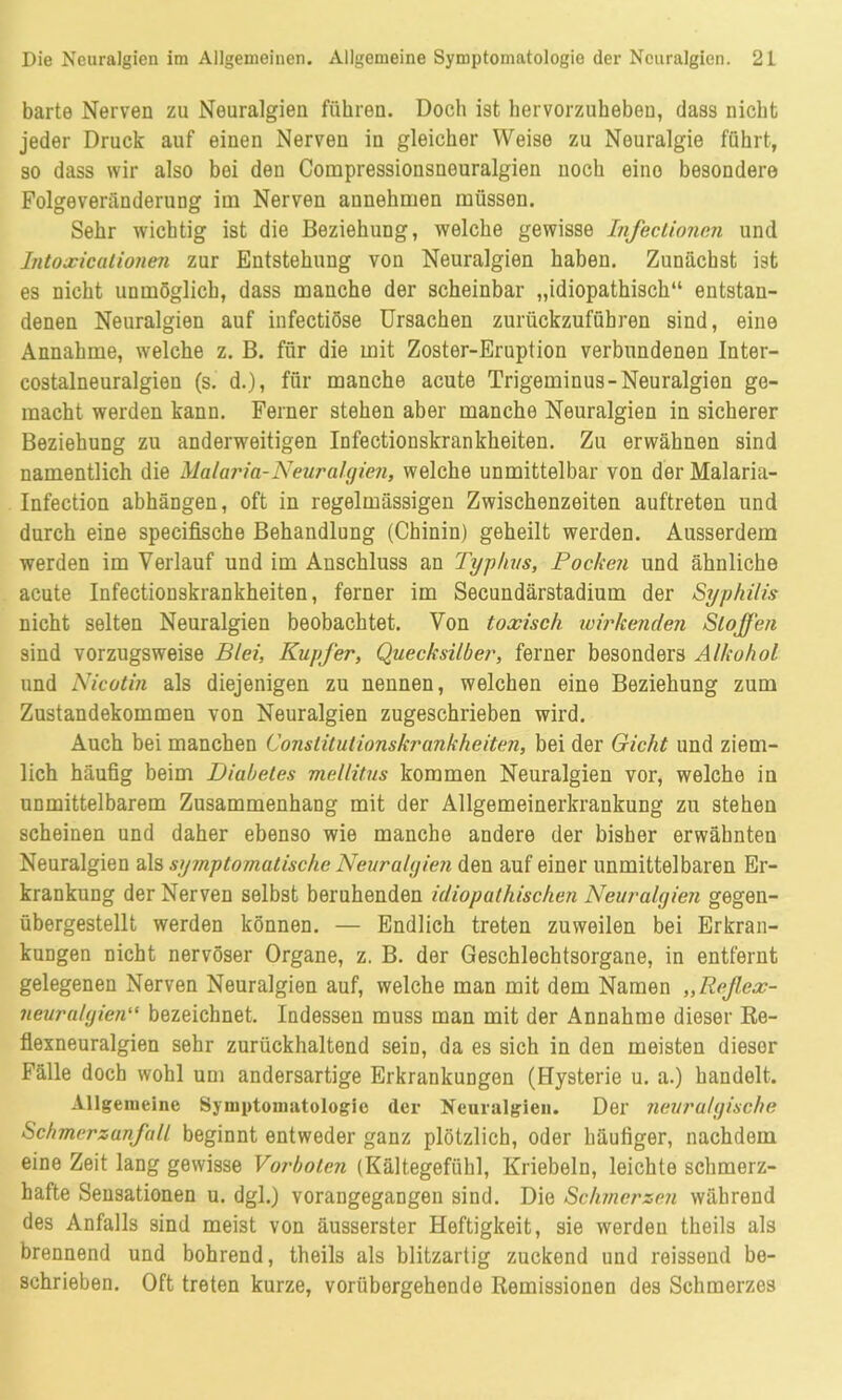 barte Nerven zu Neuralgien führen. Doch ist hervorzuheben, dass nicht jeder Druck auf einen Nerven in gleicher Weise zu Neuralgie führt, so dass wir also bei den Compressionsneuralgien noch eino besondere Folgeveränderung im Nerven annehmen müssen. Sehr wichtig ist die Beziehung, welche gewisse Infectionen und Intoxicationen zur Entstehung von Neuralgien haben. Zunächst ist es nicht unmöglich, dass manche der scheinbar „idiopathisch“ entstan- denen Neuralgien auf infectiöse Ursachen zurückzufübren sind, eine Annahme, welche z. B. für die mit Zoster-Eruption verbundenen Inter- costalneuralgien (s. d.), für manche acute Trigeminus-Neuralgien ge- macht werden kann. Ferner stehen aber manche Neuralgien in sicherer Beziehung zu anderweitigen Infectionskrankheiten. Zu erwähnen sind namentlich die Malaria-Neuralgien, welche unmittelbar von der Malaria- Infection abhängen, oft in regelmässigen Zwischenzeiten auftreten und durch eine specifische Behandlung (Chinin) geheilt werden. Ausserdem werden im Verlauf und im Anschluss an Typhus, Pocken und ähnliche acute Infectionskrankheiten, ferner im Secundärstadium der Syphilis nicht selten Neuralgien beobachtet. Von toxisch wirkenden Stoffen sind vorzugsweise Blei, Kupfer, Quecksilber, ferner besonders Alkohol und Nicotin als diejenigen zu nennen, welchen eine Beziehung zum Zustandekommen von Neuralgien zugeschrieben wird. Auch bei manchen Constilutionskrankheiten, bei der Gicht und ziem- lich häufig beim Diabetes mellitus kommen Neuralgien vor, welche in unmittelbarem Zusammenhang mit der Allgemeinerkrankung zu stehen scheinen und daher ebenso wie manche andere der bisher erwähnteu Neuralgien als symptomatische Neuralgien den auf einer unmittelbaren Er- krankung der Nerven selbst beruhenden idiopathischen Neuralgien gegen- übergestellt werden können. — Endlich treten zuweilen bei Erkran- kungen nicht nervöser Organe, z. B. der Geschlechtsorgane, in entfernt gelegenen Nerven Neuralgien auf, welche man mit dem Namen „Refiex- neuralgien“ bezeichnet. Indessen muss man mit der Annahme dieser Re- flexneuralgien sehr zurückhaltend sein, da es sich in den meisten dieser Fälle doch wohl um andersartige Erkrankungen (Hysterie u. a.) bandelt. Allgemeine Symptomatologie der Neuralgien. Der neuralgische Schmersanfall beginnt entweder ganz plötzlich, oder häufiger, nachdem eine Zeit lang gewisse Vorboten (Kältegefühl, Kriebeln, leichte schmerz- hafte Sensationen u. dgl.) vorangegangen sind. Die Schmerzen während des Anfalls sind meist von äusserster Heftigkeit, sie werden theils als brennend und bohrend, theils als blitzartig zuckend und reissend be- schrieben. Oft treten kurze, vorübergehende Remissionen des Schmerzes