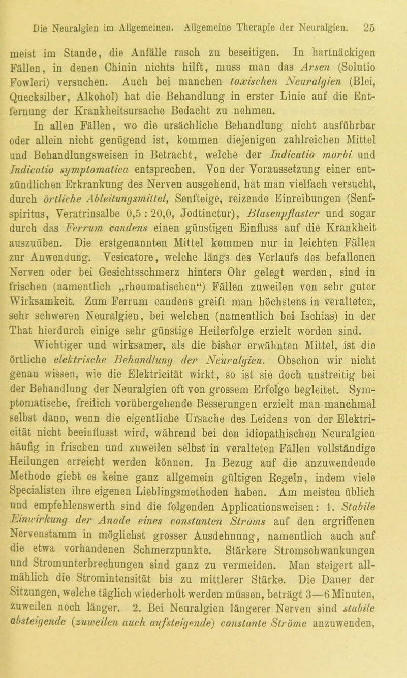 meist im Stande, die Anfälle rasch zu beseitigen. In hartnäckigen Fällen, in denen Chinin nichts hilft, muss man das Arsen (Solutio Fowleri) versuchen. Auch hei manchen toxischen Neuralgien (Blei, Quecksilber, Alkohol) hat die Behandlung in erster Linie auf die Ent- fernung der Krankheitsursache Bedacht zu nehmen. In allen Fällen, wo die ursächliche Behandlung nicht ausführbar oder allein nicht genügend ist, kommen diejenigen zahlreichen Mittel und Behandlungsweisen in Betracht, welche der Indicatio morbi und Indicatio symptomatica entsprechen. Von der Voraussetzung einer ent- zündlichen Erkrankung des Nerven ausgehend, hat man vielfach versucht, durch örtliche Ableitungsmiltel, Senfteige, reizende Einreibungen (Senf- spiritus, Veratrinsalbe 0,5:20,0, Jodtinctur), BlasenpJIasler und sogar durch das Ferrum candens einen günstigen Einfluss auf die Krankheit auszuüben. Die erstgenannten Mittel kommen nur in leichten Fällen zur Anwendung. Vesicatore, welche längs des Verlaufs des befallenen Nerven oder bei Gesichtsschmerz hinters Ohr gelegt werden, sind in frischen (namentlich „rheumatischen“) Fällen zuweilen von sehr guter Wirksamkeit. Zum Ferrum candens greift man höchstens in veralteten, sehr schweren Neuralgien, bei welchen (namentlich bei Ischias) in der That hierdurch einige sehr günstige Heilerfolge erzielt worden sind. Wichtiger und wirksamer, als die bisher erwähnten Mittel, ist die örtliche elektrische Behandlung der Neuralgien. Obschon wir nicht genau wissen, wie die Elektricität wirkt, so ist sie doch unstreitig bei der Behandlung der Neuralgien oft von grossem Erfolge begleitet. Sym- ptomatische, freilich vorübergehende Besserungen erzielt mau manchmal selbst dann, wenn die eigentliche Ursache des Leidens von der Elektri- cität nicht beeinflusst wird, während bei den idiopathischen Neuralgien häufig in frischen und zuweilen selbst in veralteten Fällen vollständige Heilungen erreicht werden können. In Bezug auf die anzuwendende Methode giebt es keine ganz allgemein gültigen Regeln, indem viele Specialisten ihre eigenen Lieblingsmethoden haben. Am meisten üblich und empfehlenswerth sind die folgenden Applicationsweisen: 1. Stabile Einwirkung der Anode eines constanlen Stroms auf den ergriffenen Nervenstamm in möglichst grosser Ausdehnung, namentlich auch auf die etwa vorhandenen Schmerzpunkte. Stärkere Stromschwankungen und Stromunterbrechungen sind ganz zu vermeiden. Man steigert all- mählich die Stromintensität bis zu mittlerer Stärke. Die Dauer der Sitzungen, welche täglich wiederholt werden müssen, beträgt 3—6 Minuten, zuweilen noch länger. 2. Bei Neuralgien längerer Nerven sind stabile absteigende (zuweilen auch aufsteigende) conslante Ströme anzuwenden,