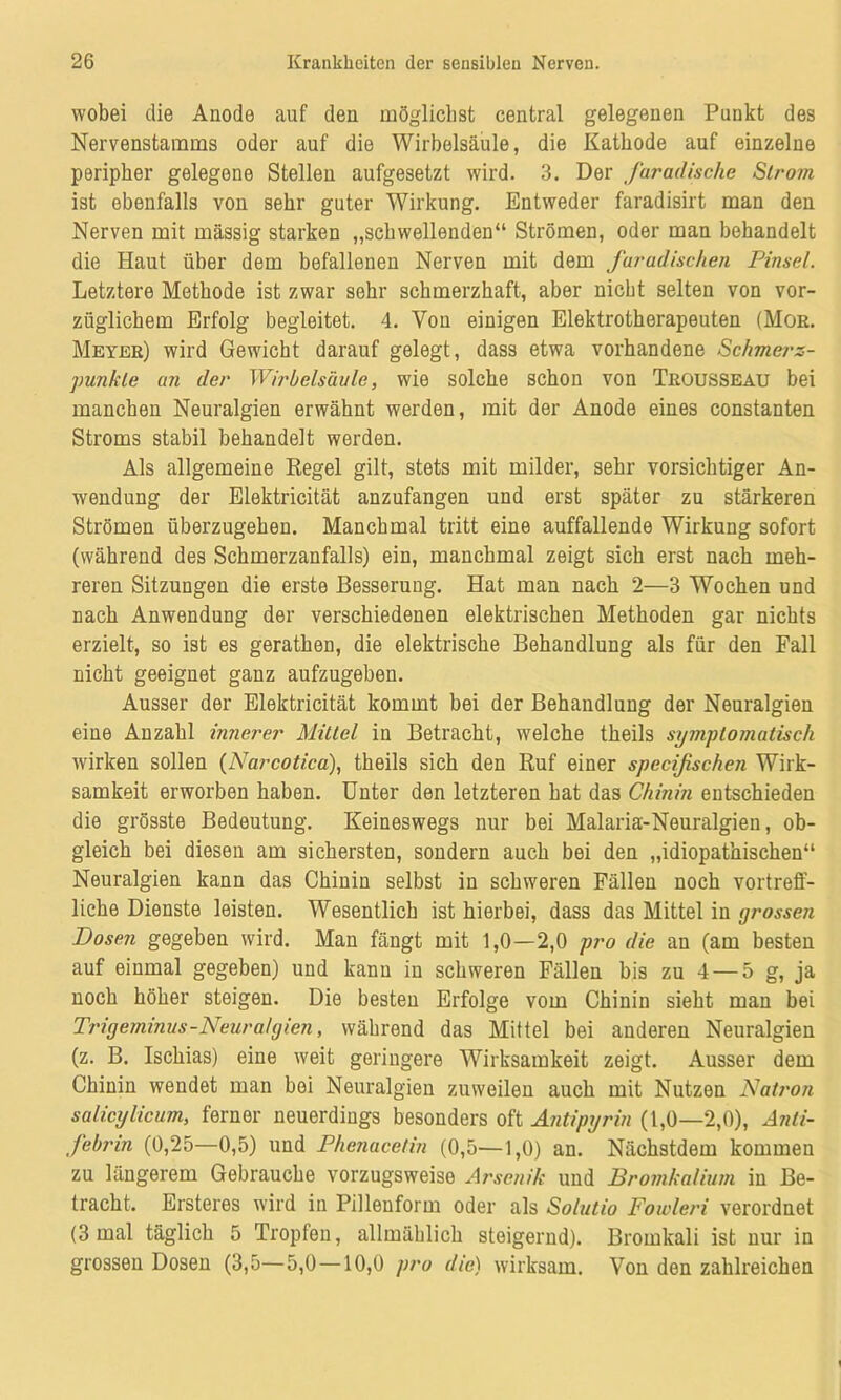 wobei die Anode auf den möglichst central gelegenen Punkt des Nervenstamms oder auf die Wirbelsäule, die Kathode auf einzelne peripher gelegene Stellen aufgesetzt wird. 3. Der faradische Strom ist ebenfalls von sehr guter Wirkung. Entweder faradisirt man den Nerven mit massig starken „schwellenden“ Strömen, oder man behandelt die Haut über dem befallenen Nerven mit dem furadischen Pinsel. Letztere Methode ist zwar sehr schmerzhaft, aber nicht selten von vor- züglichem Erfolg begleitet. 4. Von einigen Elektrotherapeuten (Mor. Meyer) wird Gewicht darauf gelegt, dass etwa vorhandene Schmerz- punkte an der Wirbelsäule, wie solche schon von TrouSSEAU bei manchen Neuralgien erwähnt werden, mit der Anode eines constanten Stroms stabil behandelt werden. Als allgemeine Regel gilt, stets mit milder, sehr vorsichtiger An- wendung der Elektricität anzufangen und erst später zu stärkeren Strömen überzugehen. Manchmal tritt eine auffallende Wirkung sofort (während des Schmerzanfalls) ein, manchmal zeigt sich erst nach meh- reren Sitzungen die erste Besserung. Hat man nach 2—3 Wochen und nach Anwendung der verschiedenen elektrischen Methoden gar nichts erzielt, so ist es gerathen, die elektrische Behandlung als für den Fall nicht geeignet ganz aufzugeben. Ausser der Elektricität kommt bei der Behandlung der Neuralgien eine Anzahl innerer Mittel in Betracht, welche theils symptomatisch wirken sollen (Narcotica), theils sich den Ruf einer specifischen Wirk- samkeit erworben haben. Unter den letzteren hat das Chinin entschieden die grösste Bedeutung. Keineswegs nur bei Malaria-Neuralgien, ob- gleich bei diesen am sichersten, sondern auch bei den „idiopathischen“ Neuralgien kann das Chinin selbst in schweren Fällen noch vortreff- liche Dienste leisten. Wesentlich ist hierbei, dass das Mittel in grossen Dosen gegeben wird. Man fängt mit 1,0—2,0 pro die an (am besten auf einmal gegeben) und kann in schweren Fällen bis zu 4 — 5 g, ja noch höher steigen. Die besten Erfolge vom Chinin sieht man bei Trigeminus-Neuralgien, während das Mittel bei anderen Neuralgien (z. B. Ischias) eine weit geringere Wirksamkeit zeigt. Ausser dem Chinin wendet man bei Neuralgien zuweilen auch mit Nutzen Natron salicylicum, ferner neuerdings besonders oft Antipijrin (1,0—2,0), Anti- febrin (0,25—0,5) und Phenacetin (0,5—1,0) an. Nächstdem kommen zu längerem Gebrauche vorzugsweise Arsenik und Bromkalium in Be- tracht. Ersteres wird in Pillenform oder als Solutio Fowleri verordnet (3 mal täglich 5 Tropfen, allmählich steigernd). Bromkali ist nur in grossen Dosen (3,5—5,0 —10,0 pro die) wirksam. Von den zahlreichen