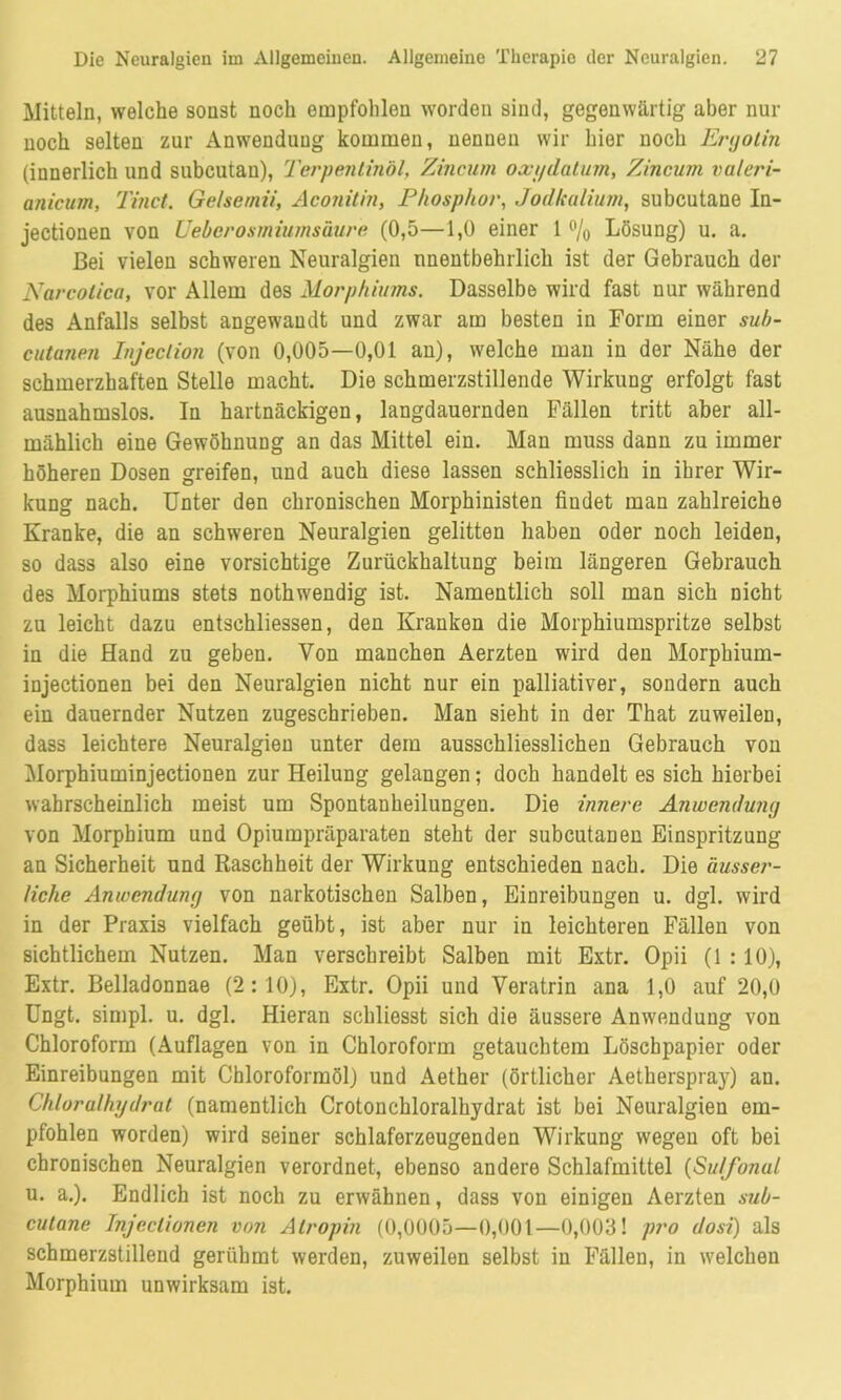 Mitteln, welche sonst noch empfohlen worden sind, gegenwärtig aber nur noch selten zur Anwendung kommen, nennen wir hier noch Ergotin (innerlich und subcutan), Terpentinöl, Zincum oxi/datum, Zincum valeri- anicutn, Tinct. Gelse/nii, Aconitin, Phosphor, Jodkalium, subcutane In- jectionen von Ueberosmiumsäure (0,5—1,0 einer 1 % Lösung) u. a. Bei vielen schweren Neuralgien unentbehrlich ist der Gebrauch der Narcolica, vor Allem des Morphiums. Dasselbe wird fast nur während des Anfalls selbst angewandt und zwar am besten in Form einer sub- cutanen Injeclion (von 0,005—0,01 an), welche man in der Nähe der schmerzhaften Stelle macht. Die schmerzstillende Wirkung erfolgt fast ausnahmslos. In hartnäckigen, langdauernden Fällen tritt aber all- mählich eine Gewöhnung an das Mittel ein. Man muss dann zu immer höheren Dosen greifen, und auch diese lassen schliesslich in ihrer Wir- kung nach. Unter den chronischen Morphinisten findet man zahlreiche Kranke, die an schweren Neuralgien gelitten haben oder noch leiden, so dass also eine vorsichtige Zurückhaltung beim längeren Gebrauch des Morphiums stets nothwendig ist. Namentlich soll man sich nicht zu leicht dazu entschlossen, den Kranken die Morphiumspritze selbst in die Hand zu geben. Von manchen Aerzten wird den Morphium- injectionen bei den Neuralgien nicht nur ein palliativer, sondern auch ein dauernder Nutzen zugeschrieben. Man sieht in der That zuweilen, dass leichtere Neuralgien unter dem ausschliesslichen Gebrauch von Morphiuminjectionen zur Heilung gelangen; doch handelt es sich hierbei wahrscheinlich meist um Spontanheilungen. Die innere Anwendung von Morphium und Opiumpräparaten steht der subcutanen Einspritzung an Sicherheit und Raschheit der Wirkung entschieden nach. Die äusser- liche Anwendung von narkotischen Salben, Einreibungen u. dgl. wird in der Praxis vielfach geübt, ist aber nur in leichteren Fällen von sichtlichem Nutzen. Man verschreibt Salben mit Extr. Opii (1:10), Extr. Belladonnae (2:10), Extr. Opii und Veratrin ana 1,0 auf 20,0 Ungt. simpl. u. dgl. Hieran schliesst sich die äussere Anwendung von Chloroform (Auflagen von in Chloroform getauchtem Löschpapier oder Einreibungen mit Chloroformöl) und Aether (örtlicher Aetherspray) au. Chlorulhydrat (namentlich Crotonchloralhydrat ist bei Neuralgien em- pfohlen worden) wird seiner schlaferzeugenden Wirkung wegen oft bei chronischen Neuralgien verordnet, ebenso andere Schlafmittel (Su/fonul u. a.). Endlich ist noch zu erwähnen, dass von einigen Aerzten sub- cutane Injeclionen von Atropin (0,0005—0,001—0,003! pro dosi) als schmerzstillend gerühmt werden, zuweilen selbst in Fällen, in welchen Morphium unwirksam ist.