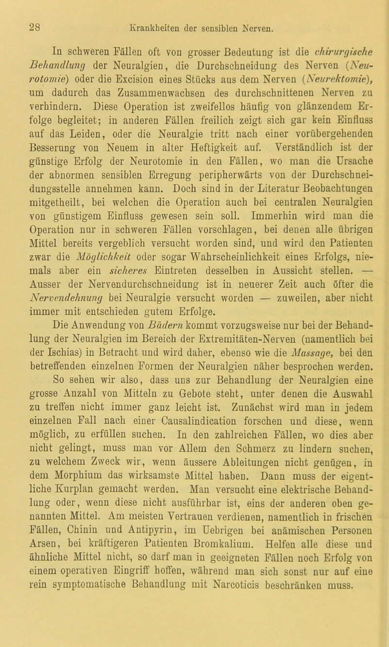 In schweren Fällen oft von grosser Bedeutung ist die chirurgische Behandlung der Neuralgien, die Durchschneidung des Nerven (Neu- rotomie) oder die Excision eines Stücks aus dem Nerven (Neurektomie), um dadurch das Zusammenwachsen des durchschnittenen Nerven zu verhindern. Diese Operation ist zweifellos häufig von glänzendem Er- folge begleitet; in anderen Fällen freilich zeigt sich gar kein Einfluss auf das Leiden, oder die Neuralgie tritt nach einer vorübergehenden Besserung von Neuem in alter Heftigkeit auf. Verständlich ist der günstige Erfolg der Neurotomie in den Fällen, wo man die Ursache der abnormen sensiblen Erregung peripherwärts von der Durchschnei- dungsstelle annehmen kann. Doch sind in der Literatur Beobachtungen mitgetheilt, bei welchen die Operation auch bei centralen Neuralgien von günstigem Einfluss gewesen sein soll. Immerhin wird man die Operation nur in schweren Fällen vorschlagen, bei denen alle übrigen Mittel bereits vergeblich versucht worden sind, und wird den Patienten zwar die Möglichkeit oder sogar Wahrscheinlichkeit eines Erfolgs, nie- mals aber ein sicheres Eintreten desselben in Aussicht stellen. — Ausser der Nervendurchschneidung ist in neuerer Zeit auch öfter die Nervendehnung bei Neuralgie versucht worden — zuweilen, aber nicht immer mit entschieden gutem Erfolge. Die Anwendung von Bädern kommt vorzugsweise nur bei der Behand- lung der Neuralgien im Bereich der Extremitäten-Nerven (namentlich bei der Ischias) in Betracht und wird daher, ebenso wie die Massage, bei den betreffenden einzelnen Formen der Neuralgien näher besprochen werden. So sehen wir also, dass uns zur Behandlung der Neuralgien eine grosse Anzahl von Mitteln zu Gebote steht, unter denen die Auswahl zu treffen nicht immer ganz leicht ist. Zunächst wird man in jedem einzelnen Fall nach einer Causalindication forschen und diese, wenn möglich, zu erfüllen suchen. In den zahlreichen Fällen, wo dies aber nicht gelingt, muss man vor Allem den Schmerz zu lindern suchen, zu welchem Zweck wir, wenn äussere Ableitungen nicht genügen, in dem Morphium das wirksamste Mittel haben. Dann muss der eigent- liche Kurplan gemacht werden. Man versucht eine elektrische Behand- lung oder, wenn diese nicht ausführbar ist, eins der anderen oben ge- nannten Mittel. Am meisten Vertrauen verdienen, namentlich in frischen Fällen, Chinin und Antipyrin, im Uebrigen bei anämischen Personen Arsen, bei kräftigeren Patienten Bromkalium. Helfen alle diese und ähnliche Mittel nicht, so darf man in geeigneten Fällen noch Erfolg von einem operativen Eingriff hoffen, während man sich sonst nur auf eine rein symptomatische Behandlung mit Narcoticis beschränken muss.