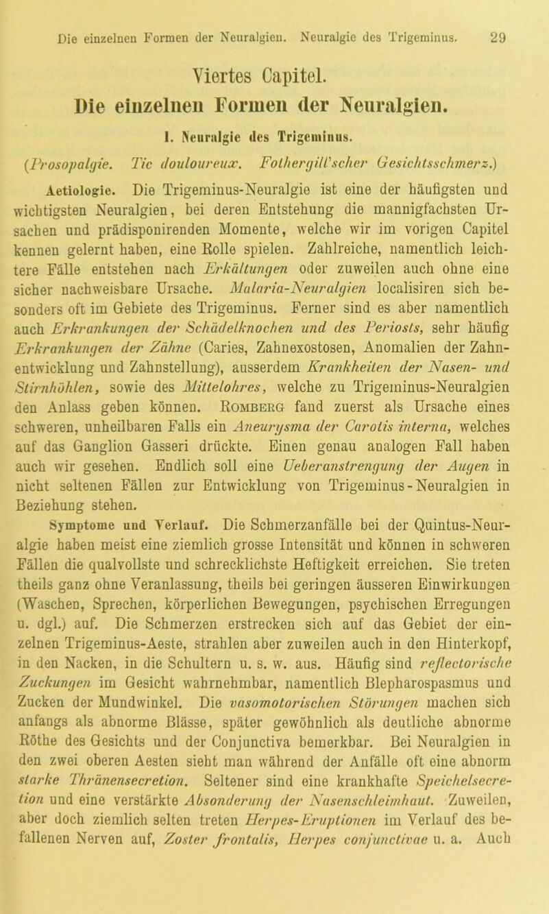 Viertes Capitel. Die einzelnen Formen der Neuralgien. 1. Neuralgie des Trigeminus. (Prosopalgie. Tic douloureux. Folhergill'scher Gesichtsschmerz.) Aetiologie. Die Trigeminus-Neuralgie ist eine der häufigsten und wichtigsten Neuralgien, bei deren Entstehung die mannigfachsten Ur- sachen und prädisponirenden Momente, welche wir im vorigen Capitel kennen gelernt haben, eine Rolle spielen. Zahlreiche, namentlich leich- tere Fälle entstehen nach Erkältungen oder zuweilen auch ohne eine sicher nachweisbare Ursache. Malaria-Neuralgien localisiren sich be- sonders oft im Gebiete des Trigeminus. Ferner sind es aber namentlich auch Erkrankungen der Schädelknochen und des Periosts, sehr häufig Erkrankungen der Zähne (Caries, Zahnexostosen, Anomalien der Zahn- entwicklung und Zahnstellung), ausserdem Krankheiten der Nasen- und Stirnhöhlen, sowie des Millelohres, welche zu Trigeminus-Neuralgien den Anlass geben können. Romberg fand zuerst als Ursache eines schweren, unheilbaren Falls ein Aneurysma der Carotis interna, welches auf das Ganglion Gasseri drückte. Einen genau analogen Fall haben auch wir gesehen. Endlich soll eine Ueberanstrengung der Augen in nicht seltenen Fällen zur Entwicklung von Trigeminus - Neuralgien in Beziehung stehen. Symptome und Verlauf. Die Schmerzanfälle bei der Quintus-Neur- algie haben meist eine ziemlich grosse Intensität und können in schweren Fällen die qualvollste und schrecklichste Heftigkeit erreichen. Sie treten theils ganz ohne Veranlassung, theils bei geringen äusseren Einwirkungen (Waschen, Sprechen, körperlichen Bewegungen, psychischen Erregungen u. dgl.) auf. Die Schmerzen erstrecken sich auf das Gebiet der ein- zelnen Trigeminus-Aeste, strahlen aber zuweilen auch in den Hinterkopf, in den Nacken, in die Schultern u. s. w. aus. Häufig sind reßectorische Zuckungen im Gesicht wahrnehmbar, namentlich Blepharospasmus und Zucken der Mundwinkel. Die vasomotorischen Störungen machen sich anfangs als abnorme Blässe, später gewöhnlich als deutliche abnorme Röthe des Gesichts und der Conjunctiva bemerkbar. Bei Neuralgien in den zwei oberen Aesten sieht man während der Anfälle oft eine abnorm starke Thränensecretion. Seltener sind eine krankhafte Speiche/secre- tion und eine verstärkte Absonderung der Nusenschleimhaut. Zuweilen, aber doch ziemlich selten treten Herpes-Eruptionen im Verlauf des be- fallenen Nerven auf, Zoster frontalis, Herpes conjunctivae u. a. Auch