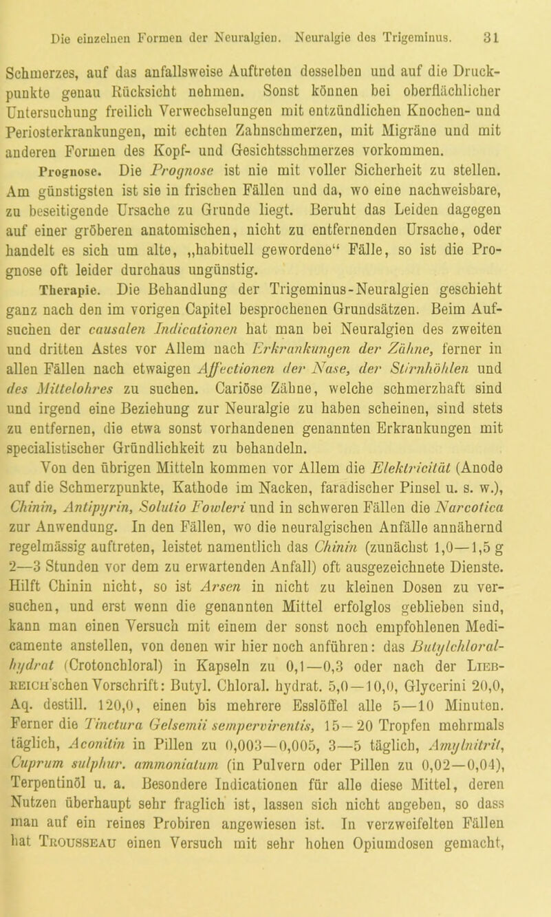 Schmerzes, auf das anfallsweise Auftreten desselben und auf die Druck- punkte genau Rücksicht nehmen. Sonst können bei oberflächlicher Untersuchung freilich Verwechselungen mit entzündlichen Knochen- und Periosterkrankungen, mit echten Zahnschmerzen, mit Migräne und mit anderen Formen des Kopf- und Gesichtsschmerzes Vorkommen. Prognose. Die Prognose ist nie mit voller Sicherheit zu stellen. Am günstigsten ist sie in frischen Fällen und da, wo eine nachweisbare, zu beseitigende Ursache zu Grunde liegt. Beruht das Leiden dagegen auf einer gröberen anatomischen, nicht zu entfernenden Ursache, oder handelt es sich um alte, „habituell gewordene“ Fälle, so ist die Pro- gnose oft leider durchaus ungünstig. Therapie. Die Behandlung der Trigeminus-Neuralgien geschieht ganz nach den im vorigen Capitel besprochenen Grundsätzen. Beim Auf- suchen der causalen Indicalionen hat man bei Neuralgien des zweiten und dritten Astes vor Allem nach Erkrankungen der Zähne, ferner in allen Fällen nach etwaigen AJfectionen der Nase, der Stirnhöhlen und des Mittelohres zu suchen. Cariöse Zähne, welche schmerzhaft sind und irgend eine Beziehung zur Neuralgie zu haben scheinen, sind stets zu entfernen, die etwa sonst vorhandenen genannten Erkrankungen mit specialistischer Gründlichkeit zu behandeln. Von den übrigen Mitteln kommen vor Allem die Elektricität (Anode auf die Schmerzpunkte, Kathode im Nacken, faradischer Pinsel u. s. w.), Chinin, Antipyrin, Solulio Fowleri und in schweren Fällen die Narcotica zur Anwendung. In den Fällen, wo die neuralgischen Anfälle annähernd regelmässig auftreten, leistet namentlich das Chinin (zunächst 1,0—1,5 g 2—3 Stunden vor dem zu erwartenden Anfall) oft ausgezeichnete Dienste. Hilft Chinin nicht, so ist Arsen in nicht zu kleinen Dosen zu ver- suchen, und erst wenn die genannten Mittel erfolglos geblieben sind, kann man einen Versuch mit einem der sonst noch empfohlenen Medi- camente anstellen, von denen wir hier noch anführen: das Butylchloral- hydrat (Crotoncbloral) in Kapseln zu 0,1—0,3 oder nach der Lieb- REicii'schen Vorschrift: Butyl. Chloral. hydrat. 5,0 — 10,0, Glycerini 20,0, Aq. destill. 120,0, einen bis mehrere Esslöffel alle 5—10 Minuten. Ferner die Tinctura Gelsemii se/npcrvirentis, 15—20 Tropfen mehrmals täglich, Aconitin in Pillen zu 0,003—0,005, 3—5 täglich, Amylnitrit, Cuprum sulphur. ammonialum (in Pulvern oder Pillen zu 0,02—0,04), Terpentinöl u. a. Besondere Indicationen für alle diese Mittel, deren Nutzen überhaupt sehr fraglich ist, lassen sich nicht angeben, so dass mau auf ein reines Probiren angewiesen ist. In verzweifelten Fällen hat Trousseau einen Versuch mit sehr hohen Opiumdosen gemacht,