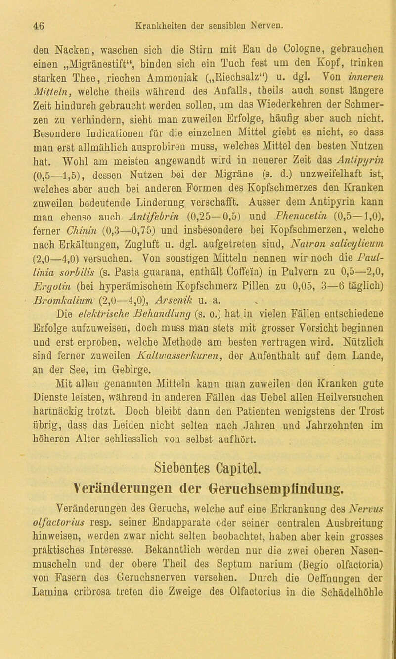 den Nacken, waschen sich die Stirn mit Eau de Cologne, gebrauchen einen „Migränestift“, binden sich ein Tuch fest um den Kopf, trinken starken Thee, riechen Ammoniak („Riechsalz“) u. dgl. Von inneren Mitteln, welche theils während des Anfalls, theils auch sonst längere Zeit hindurch gebraucht werden sollen, um das Wiederkehren der Schmer- zen zu verhindern, sieht man zuweilen Erfolge, häufig aber auch nicht. Besondere Indicationen für die einzelnen Mittel giebt es nicht, so dass man erst allmählich ausprobiren muss, welches Mittel den besten Nutzen hat. Wohl am meisten angewandt wird in neuerer Zeit da3 Antipyrin (0,5—1,5), dessen Nutzen bei der Migräne (s. d.) unzweifelhaft ist, welches aber auch bei anderen Formen des Kopfschmerzes den Kranken zuweilen bedeutende Linderung verschafft. Ausser dem Antipyrin kann man ebenso auch Anlifebrin (0,25—0,5) und Phenacetin (0,5—1,0), ferner Chinin (0,3—0,75) und insbesondere bei Kopfschmerzen, welche nach Erkältungen, Zugluft u. dgl. aufgetreten sind, Natron salicylicum (2,0—4,0) versuchen. Von sonstigen Mitteln nennen wir noch die Paul- linia sorbilis (s. Pasta guarana, enthält Coffein) in Pulvern zu 0,5—2,0, Ergotin (bei hyperämischem Kopfschmerz Pillen zu 0,05, 3—6 täglich) Bromkalium (2,0—4,0), Arsenik u. a. Die elektrische Behandlung (s. o.) hat in vielen Fällen entschiedene Erfolge aufzuweisen, doch muss man stets mit grosser Vorsicht beginnen und erst erproben, welche Methode am besten vertragen wird. Nützlich sind ferner zuweilen Kallwasserkuren, der Aufenthalt auf dem Lande, an der See, im Gebirge. Mit allen genannten Mitteln kann man zuweilen den Kranken gute Dienste leisten, während in anderen Fällen das Uebel allen Heilversuchen hartnäckig trotzt. Doch bleibt dann den Patienten wenigstens der Trost übrig, dass das Leiden nicht selten nach Jahren und Jahrzehnten im höheren Alter schliesslich von selbst aufhört. Siebentes Capitel. Veränderungen der Gerucbsemplindung. Veränderungen des Geruchs, welche auf eine Erkrankung des Nervus o/J'actorius resp. seiner Endapparate oder seiner centralen Ausbreitung hinweisen, werden zwar nicht selten beobachtet, haben aber kein grosses praktisches Interesse. Bekanntlich werden nur die zwei oberen Nasen- muscheln und der obere Theil des Septum narium (Regio olfactoria) von Fasern des Geruchsnerven versehen. Durch die OeffnuDgen der Lamina cribrosa treten die Zweige des Olfactorius in die Schädelhöhle