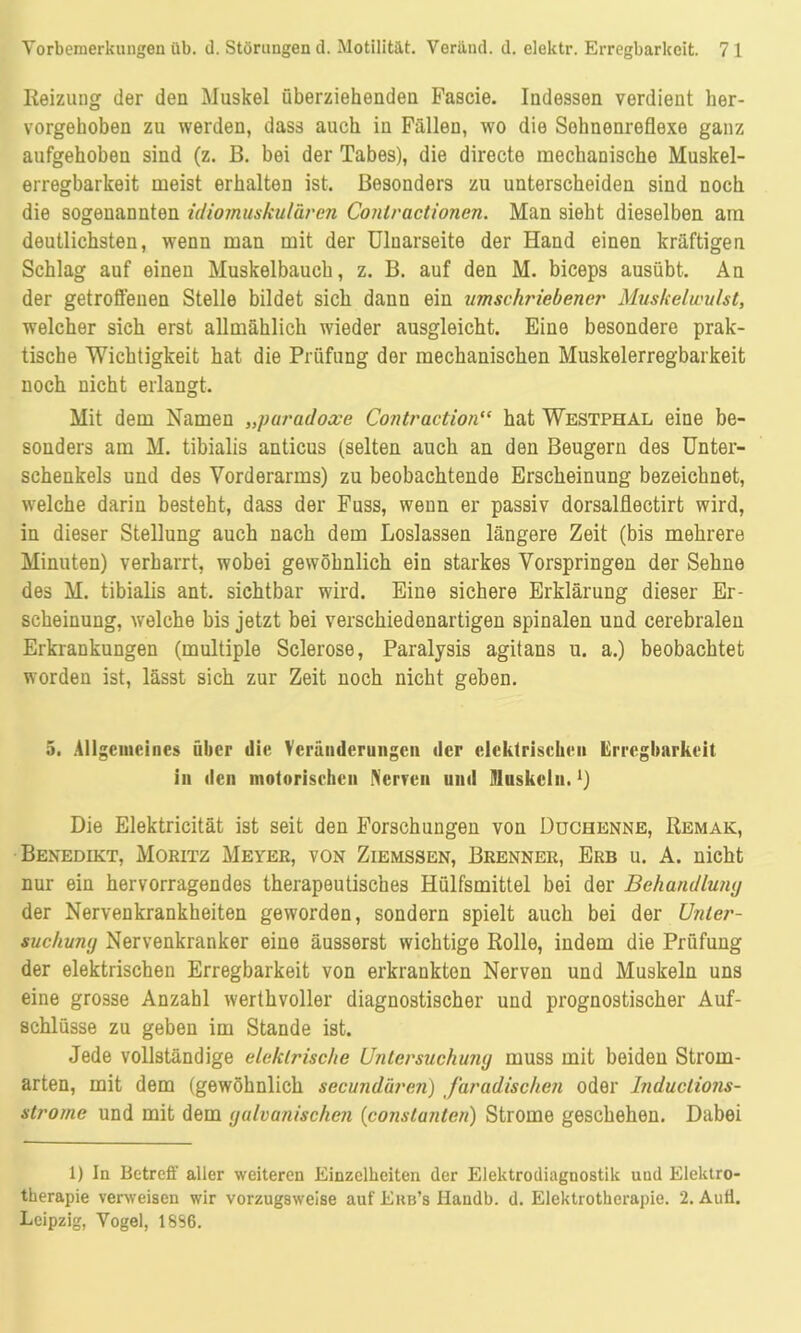 Reizung der den Muskel überziehenden Fascie. Indessen verdient her- vorgehoben zu werden, dass auch in Fällen, wo die Sohnenreflexe ganz aufgehoben sind (z. ß. bei der Tabes), die directe mechanische Muskel- erregbarkeit meist erhalten ist. Besonders zu unterscheiden sind noch die sogenannten idiomuskulären Conlractionen. Man sieht dieselben am deutlichsten, wenn man mit der Uluarseite der Hand einen kräftigen Schlag auf einen Muskelbauch, z. B. auf den M. biceps ausübt. An der getroffenen Stelle bildet sich dann ein umschriebener Muskelwulst, welcher sich erst allmählich wieder ausgleicht. Eine besondere prak- tische Wichtigkeit hat die Prüfung der mechanischen Muskelerregbarkeit noch nicht erlangt. Mit dem Namen „paradoxe Contraction“ hat Westphal eine be- sonders am M. tibialis anticus (selten auch an den Beugern des Unter- schenkels und des Vorderarms) zu beobachtende Erscheinung bezeichnet, welche darin besteht, dass der Fuss, wenn er passiv dorsalflectirt wird, in dieser Stellung auch nach dem Loslassen längere Zeit (bis mehrere Minuten) verharrt, wobei gewöhnlich ein starkes Vorspringen der Sehne des M. tibialis ant. sichtbar wird. Eine sichere Erklärung dieser Er- scheinung, welche bis jetzt bei verschiedenartigen spinalen und cerebralen Erkrankungen (multiple Sclerose, Paralysis agitans u. a.) beobachtet worden ist, lässt sich zur Zeit noch nicht geben. 5. Allgemeines über die Veränderungen der elektrischen Erregbarkeit in den motorischen Nerven und Muskeln.1) Die Elektricität ist seit den Forschungen von Duchenne, Remak, Benedikt, Moritz Meyer, von Ziemssen, Brenner, Erb u. A. nicht nur ein hervorragendes therapeutisches Hülfsmittel bei der Behandlumj der Nervenkrankheiten geworden, sondern spielt auch bei der Unter- suchung Nervenkranker eine äusserst wichtige Rolle, indem die Prüfung der elektrischen Erregbarkeit von erkrankten Nerven und Muskeln uns eine grosse Anzahl werthvoller diagnostischer und prognostischer Auf- schlüsse zu geben im Stande ist. Jede vollständige elektrische Untersuchung muss mit beiden Strom- arten, mit dem (gewöhnlich secundären) faradischen oder Induclions- strome und mit dem galvanischen (constanten) Strome geschehen. Dabei 1) In Betreff aller weiteren Einzelheiten der Elektrodiagnostik und Elektro- therapie verweisen wir vorzugsweise auf Ekb’s Ilandb. d. Elektrotherapie. 2. Auti. Leipzig, Vogel, 18S6.