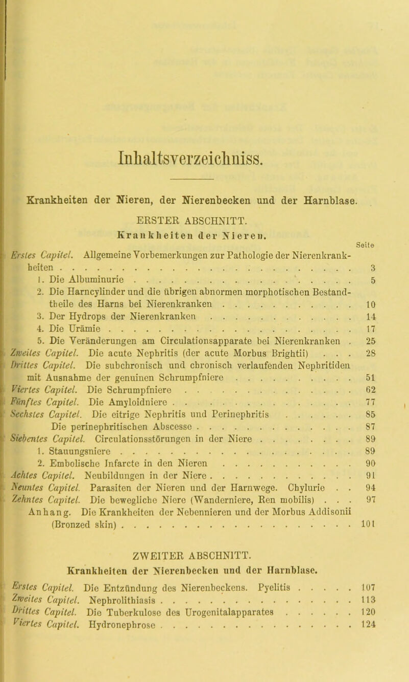 Inlialtsverzeicliniss. Krankheiten der Nieren, der Nierenbecken und der Harnblase. ERSTER ABSCHNITT. Krankheiten der Nieren. Soito Erstes Capitel. Allgemeine Vorbemerkungen zur Pathologie der Nierenkrank- heiten 3 1. Die Albuminurie ' 5 2. Die Harncylinder und die übrigen abnormen morphotischen Bestand- teile des Harns bei Nierenkranken 10 3. Der Hydrops der Nierenkranken 14 4. Die Urämie 17 5. Die Veränderungen am Circulationsapparate bei Nierenkranken . 25 Zweites Capitel. Die acute Nephritis (der acute Morbus Brightii) ... 28 fh'ittes Capitel. Die subchronisch und chronisch verlaufenden Nephritiden mit Ausnahme der genuinen Schrumpfniere 51 Viertes Capitel. Die Schrumpfniere 62 Fünftes Capitel. Die Amyloidniere 77 Sechstes Capitel. Die eitrige Nephritis und Perinephritis 85 Die perinepbritischen Abscesse 87 Siebentes Capitel. Circulationsstörungcn in der Niere 89 1. Stauungsnicre 89 2. Embolische Infarcte in den Nieren 90 Achtes Capitel. Neubildungen in der Niere 91 Neuntes Capitel. Parasiten der Nieren und der Harnwege. Chylurie . . 94 Zehntes Capitel. Die bewegliche Niere (Wanderniere, Ren mobilis) ... 97 Anhang. Die Krankheiten der Nebennieren und der Morbus Addisonii (Bronzed skin) 101 ZWEITER ABSCHNITT. Krankheiten der Nierenbecken und der Harnblase. Erstes Capitel. Die Entzündung des Nierenbeckens. Pyelitis 107 Zweites Capitel. Nephrolithiasis 113 Drittes Capitel. Die Tuberkulose des Urogcnitalapparates 120 Viertes Capitel. Hydronephrose 124