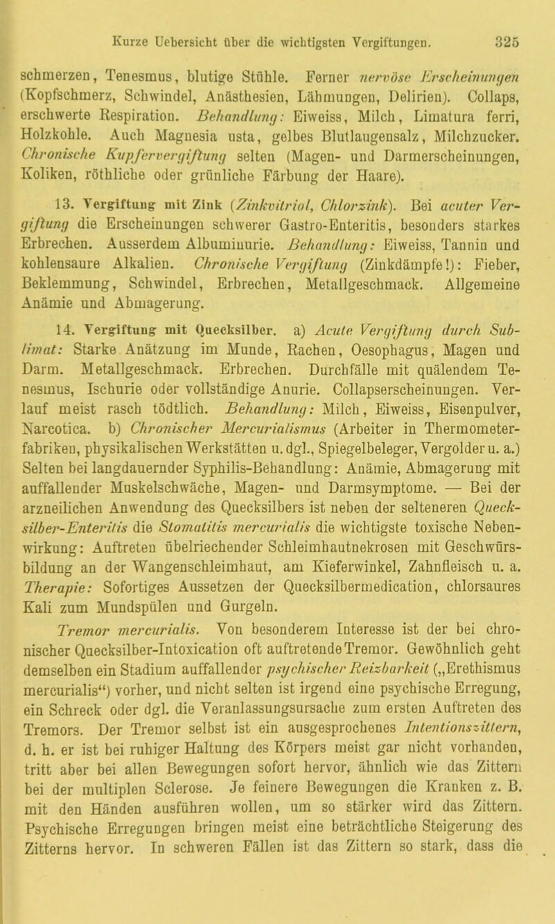 schmerzen, Tenesmus, blutige Stühle. Ferner nervöse Erscheinungen (Kopfschmerz, Schwindel, Anästhesien, Lähmungen, Delirien). Collaps, erschwerte Respiration. Behandlung: Eiweiss, Milch, Limatura ferri, Holzkohle. Auch Magnesia usta, gelbes Blutlaugensalz, Milchzucker. Chronische Kvpfervergißung selten (Magen- und Darmerscheinungen, Koliken, röthliche oder grünliche Färbung der Haare). 13. Vergiftung mit Zink (Zinkvitriol, Chlorsink). Bei acuter Ver- giftung die Erscheinungen schwerer Gastro-Enteritis, besonders starkes Erbrechen. Ausserdem Albuminurie. Behandlung: Eiweiss, Tannin und kohlensaure Alkalien. Chronische Vergiftung (Zinkdämpfe!): Fieber, Beklemmung, Schwindel, Erbrechen, Metallgeschmack. Allgemeine Anämie und Abmagerung. 14. Vergiftung mit Quecksilber, a) Acute Vergiftung durch Sub- limat: Starke Anätzung im Munde, Rachen, Oesophagus, Magen und Darm. Metallgeschmack. Erbrechen. Durchfälle mit quälendem Te- nesmus, Ischurie oder vollständige Anurie. Collapserscheinungen. Ver- lauf meist rasch tödtlich. Behandlung: Milch, Eiweiss, Eisenpulver, Narcotica. b) Chronischer Mercurialisrnus (Arbeiter in Thermometer- fabriken, physikalischen Werkstätten u. dgl., Spiegelbeleger, Vergolder u. a.) Selten bei langdauernder Syphilis-Behandlung: Anämie, Abmagerung mit auffallender Muskelschwäche, Magen- und Darmsymptome. — Bei der arzneilichen Anwendung des Quecksilbers ist neben der selteneren Queck- silber-Enteritis die Stomatitis mercurialis die wichtigste toxische Neben- wirkung: Auftreten übelriechender Schleimhautnekrosen mit Geschwürs- bildung an der Wangenschleimhaut, am Kieferwinkel, Zahnfleisch u. a. Therapie: Sofortiges Aussetzen der Quecksilbermedication, chlorsaures Kali zum Mundspülen und Gurgeln. Tremor mercurialis. Von besonderem Interesse ist der bei chro- nischer Quecksilber-Intoxication oft auftretende Tremor. Gewöhnlich geht demselben ein Stadium auffallender psychischer Reizbarkeit („Erethismus mercurialis“) vorher, und nicht selten ist irgend eine psychische Erregung, ein Schreck oder dgl. die Veranlassungsursache zum ersten Auftreten des Tremors. Der Tremor selbst ist ein ausgesprochenes Intentionszittern, d. h. er ist bei ruhiger Haltung des Körpers meist gar nicht vorhanden, tritt aber bei allen Bewegungen sofort hervor, ähnlich wie das Zittern bei der multiplen Sclerose. Je feinere Bewegungen die Kranken z. B. mit den Händen ausführen wollen, um so stärker wird das Zittern. Psychische Erregungen bringen meist eine beträchtliche Steigerung des Zitterns hervor. In schweren Fällen ist das Zittern so stark, dass die