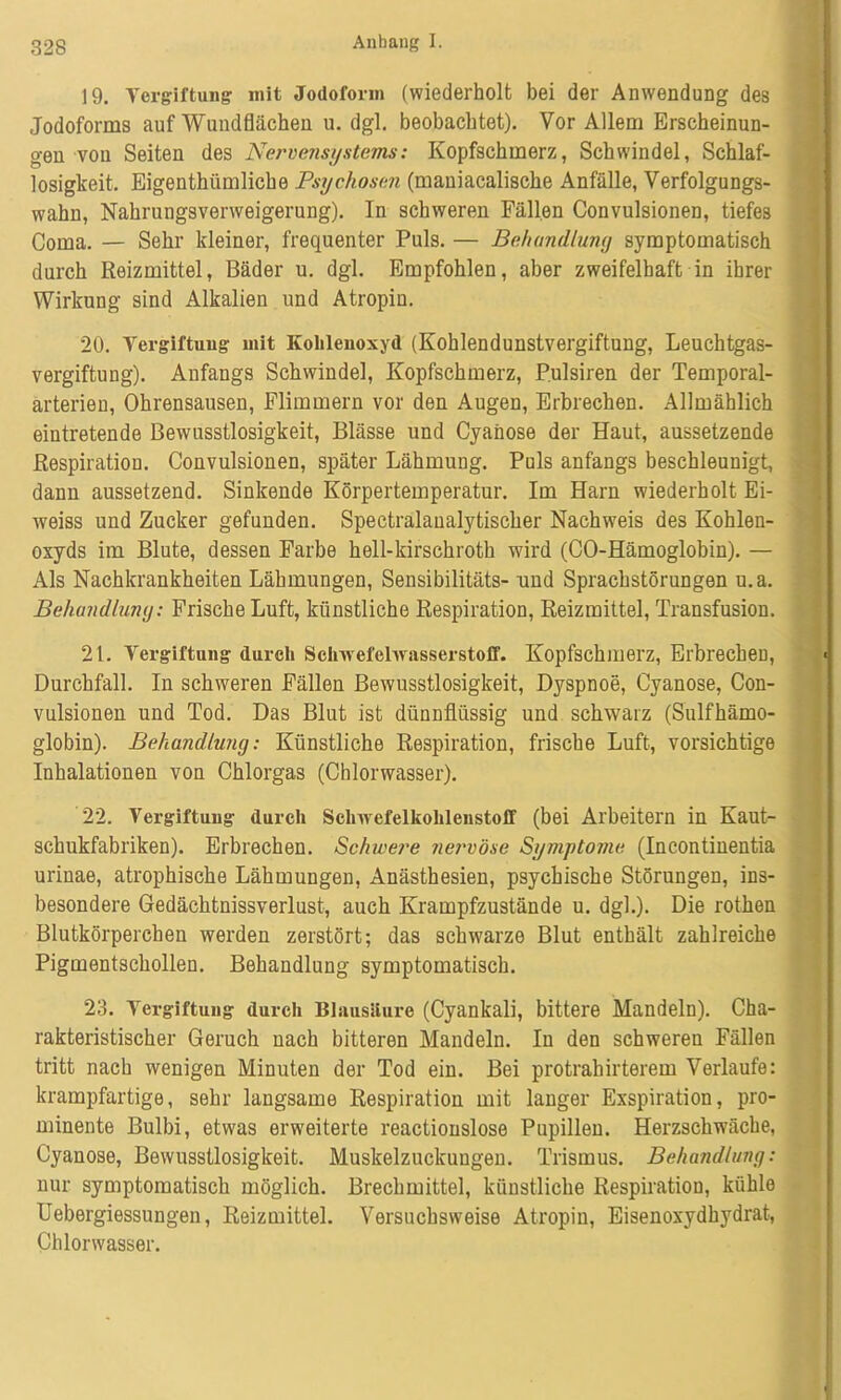 19. Vergiftung mit Jodoform (wiederholt bei der Anwendung des Jodoforms auf Wnndflächen u. dgl. beobachtet). Vor Allem Erscheinun- gen von Seiten des Nervensystems: Kopfschmerz, Schwindel, Schlaf- losigkeit. Eigentümliche Psychosen (maniacalische Anfälle, Verfolgungs- wahn, Nahrungsverweigerung). In schweren Fällen Convulsionen, tiefes Coma. — Sehr kleiner, frequenter Puls. — Behandlung symptomatisch durch Reizmittel, Bäder u. dgl. Empfohlen, aber zweifelhaft in ihrer Wirkung sind Alkalien und Atropin. 20. Vergiftung mit Kohlenoxyd (Kohlendunstvergiftung, Leuchtgas- vergiftung). Anfangs Schwindel, Kopfschmerz, Pulsiren der Temporal- arterien, Ohrensausen, Flimmern vor den Augen, Erbrechen. Allmählich eintretende Bewusstlosigkeit, Blässe und Cyanose der Haut, aussetzende Respiration. Convulsionen, später Lähmung. Puls anfangs beschleunigt, dann aussetzend. Sinkende Körpertemperatur. Im Harn wiederholt Ei- weiss und Zucker gefunden. Spectralaualytischer Nachweis des Kohlen- oxyds im Blute, dessen Farbe hell-kirschroth wird (CO-Hämoglobin). — Als Nachkrankheiten Lähmungen, Sensibilitäts- und Sprachstörungen u.a. Behandlung: Frische Luft, künstliche Respiration, Reizmittel, Transfusion. 21. Vergiftung durch Schwefelwasserstoff. Kopfschmerz, Erbrechen, Durchfall. In schweren Fällen Bewusstlosigkeit, Dyspnoe, Cyanose, Con- vulsionen und Tod. Das Blut ist dünnflüssig und schwarz (Sulfhämo- globin). Behandlung: Künstliche Respiration, frische Luft, vorsichtige Inhalationen von Chlorgas (Chlorwasser). 22. Vergiftung durch Schwefelkohlenstoff (bei Arbeitern in Kaut- schukfabriken). Erbrechen. Schwere nervöse Symptome (Incontinentia urinae, atrophische Lähmungen, Anästhesien, psychische Störungen, ins- besondere Gedächtnissverlust, auch Krampfzustände u. dgl.). Die rothen Blutkörperchen werden zerstört; das schwarze Blut enthält zahlreiche Pigmentschollen. Behandlung symptomatisch. 23. Vergiftung durch Blausäure (Cyankali, bittere Mandeln). Cha- rakteristischer Geruch nach bitteren Mandeln. In den schweren Fällen tritt nach wenigen Minuten der Tod ein. Bei protrahirterem Verlaufe: krampfartige, sehr langsame Respiration mit langer Exspiration, pro- minente Bulbi, etwas erweiterte reactionslose Pupillen. Herzschwäche, Cyanose, Bewusstlosigkeit. Muskelzuckungen. Trismus. Behandlung: nur symptomatisch möglich. Brechmittel, künstliche Respiration, kühle Uebergiessungen, Reizmittel. Versuchsweise Atropin, Eisenoxydhydrat, Chlorwasser.