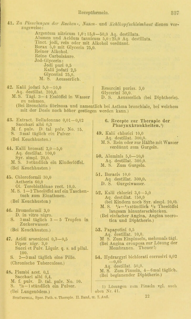 41. Zu Pinselungen der Rachen-, Nasen- und Kehlkopfschleimhaut dienen vor- zugsweise: Argentum nitricum 1,0:15,0—50,0 Aq. destillata. Alumen und Acidum tannicum 5,0:25,0 Aq. destillata. Tinct. jodi, rein oder mit Alkohol verdünnt. Borax 5,0 mit Glycerin 25,0. Reiner Alkohol. Reine Carbolsäure. Jod-Glycerin: Jodi puri 0,5 Kalii jodati 2,5 Glycerini 25,0. M. S. Aeusserlich. 42. Kalii jodati 5,0 — 10,0 Aq. destillat. 200,0. M.S. Tägl. 3 — 4 Esslöffel in Wasser zu nehmen. (Bei Bronchitis fibrinosa und mit der Dosis noch höher 43. Extract. üeliadonr.ac 0,01—0,02 Sacchari albi 0,3 M. f. pulv. D. tal. pulv. No. 15. S. 3 mal täglich ein Pulver. (Bei Keuchhusten.) 44. Kalii bromati 2,0—5,0 Aq. destillat. 100,0 Syr. simpl. 20,0. M. 5. 3 stündlich ein Kinderlöffel. (Bei Keuchhusten.) 45. Chloroformii 30,0 Aetheris 60,0 Ol. Terebinthinae rect. 10,0. M.S. 1—2 Theelöffel auf ein Taschen- tuch zum Einathmen. (Bei Keuchhusten ) 46. Bromoformii 3,0 D. in vitro nigro. S. 3mal täglich 3 — 5 Tropfen in Zuckerwasser. (Bei Keuchhusten.) 47. Acidi arsenicosi 0,3—0,5 Piper, nigr. 3,0 Succi et Pulv. Liquir. q. s. ad pilul. 100. S. 2—3 mal täglich eine Pille. (Chronische Tuberculose.) 48. Plumbi acet. 0,1 Sacchari albi 0,4. M. f. pulv. D. tal. pulv. No. 10. S. —1 stündlich ein Pulver. (Bei Lungenödem.) Resorcini puriss. 3,0 Glycerini 30,0. D. S. Aeusserlich (bei Diphtherie). 49. Kalii chlorici 10,0 Aq. destillat. 300,0. M. S. Rein oder zur Hälfte mit Wasser verdünnt zum Gurgeln. 50. Aluminis 5,0—10,0 Aq. destillat. 300,0. M. S. Zum Gurgeln. 51. Boracis 10,0 Aq destillat. 300,0. D. S. Gurgelwasser. 52. Kalii chlorici 3,0—5,0 Aq. destillat. 150,0 (bei Kindern noch Syr. simpl. 10,0). M. S. V4—V2stündlich */2 Theelöffel langsam hinunterschlucken. (Bei einfacher Angina, Angina necro- tica und Diphtherie.) 53. Papayotini 0,5 Aq. destillat. 10,0. M. S. Zum Einpinseln, mehrmals tägl. (Bei Angina crouposa zur Lösung der Membranen. Thcuer!) 54. Hydrargyri bichlorati corrosivi 0,02 —0,05 Aq. destillat. 50,0. M. S. Zum Pinseln, 4-Gmal täglich. (Bei beginnender Diphtherie.) 1) Lösungen zum Pinseln vgl. auch oben Nr. 41. Strümpell, Spec. Path.u. Therapie. II. Band, ii. 7. Aull. namentlich bei Asthma bronchiale, bei welchem gestiegen werden kann.) 6. Recepte zur Therapie der Pharynxkraukheiten.') 22