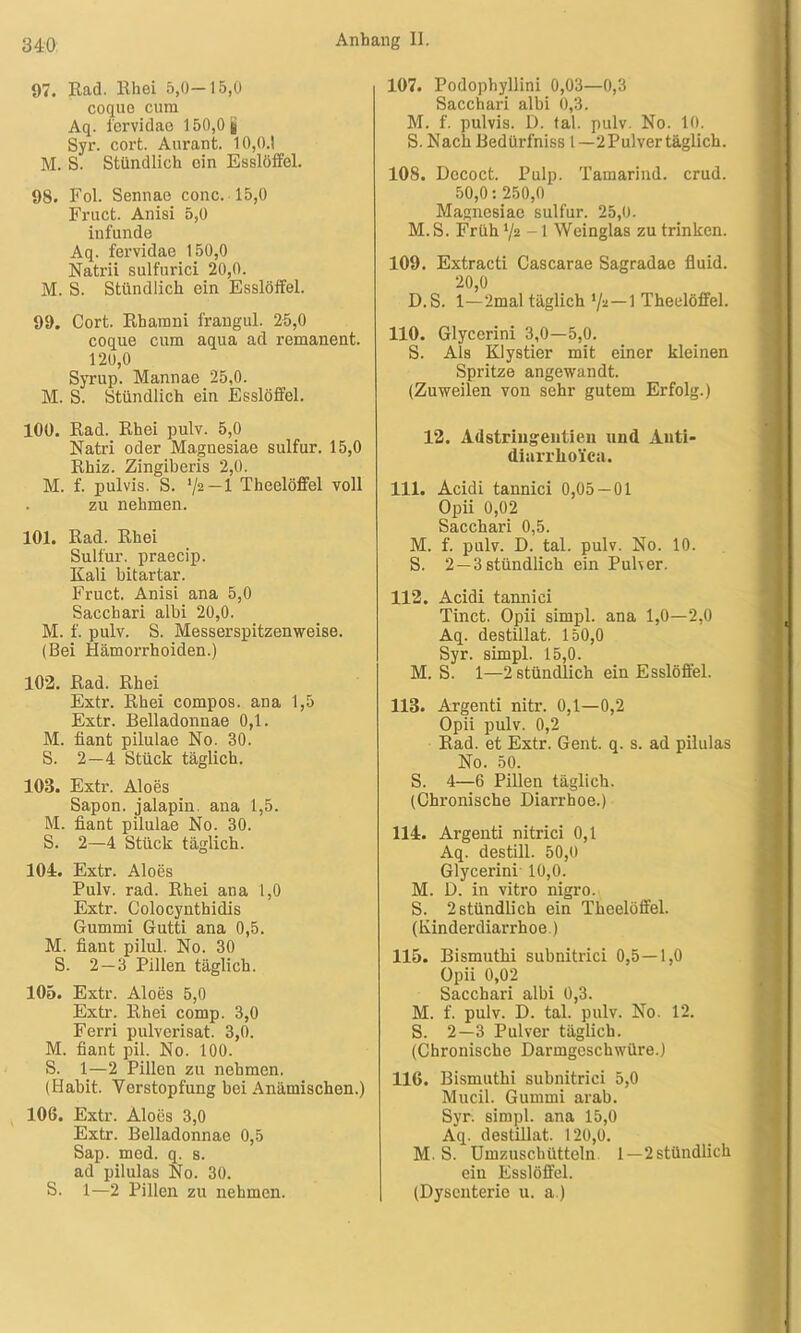 97. Rad. Rhei 5,0—15,0 coque cum Aq. fervidae 150,0 g Syr. cort. Aurant. 10,0.1 M. S. Stündlich ein Esslöffel. 98. Fol. Sennae conc. 15,0 Fract. Anisi 5,0 iufunde Aq. fervidae 150,0 Natrii sulfurici 20,0. M. S. Stündlich ein Esslöffel. 99. Cort. Rharani frangul. 25,0 coque cum aqua ad remanent. 120,0 Syrup. Mannae 25,0. M. S. Stündlich ein Esslöffel. 100. Rad. Rhei pulv. 5,0 Natri oder Magnesiae sulfur. 15,0 Rhiz. Zingiberis 2,0. M. f. pulvis. S. ’/2~l Theelöffel voll . zu nehmen. 101. Rad. Rhei Sulfur, praecip. Kali bitartar. Fruct. Anisi ana 5,0 Sacchari albi 20,0. M. f. pulv. S. Messerspitzenweise. (Bei Hämorrhoiden.) 102. Rad. Rhei Extr. Rhei compos. ana 1,5 Extr. Belladonnae 0,1. M. fiant pilulae No. 30. S. 2—4 Stück täglich. 103. Extr. Aloes Sapon. jalapin. ana 1,5. M. fiant pilulae No. 30. S. 2—4 Stück täglich. 104. Extr. Aloes Pulv. rad. Rhei ana 1,0 Extr. Colocynthidis Gummi Gutti ana 0,5. M. fiant pilul. No. 30 S. 2 — 3 Pillen täglich. 105. Extr. Aloes 5,0 Extr. Rhei comp. 3,0 Ferri pulverisat. 3,0. M. fiant pil. No. 100. S. 1—2 Pillen zu nehmen. (Habit. Verstopfung bei Anämischen.) 106. Extr. Aloes 3,0 Extr. Belladonnae 0,5 Sap. med. q. s. ad pilulas No. 30. S. 1—2 Pillen zu nehmen. 107. Podophyllini 0,03—0,3 Sacchari albi 0,3. M. f. pulvis. D. tal. pulv. No. 10. S. Nach Bedürfniss l —2Pulver täglich. 108. Dccoct. Pulp. Tamarind. crud. 50,0: 250,0 Magnesiae sulfur. 25,0. M. S. Früh ‘/2 -1 Weinglas zu trinken. 109. Extracti Cascarae Sagradae fluid. 20,0 D.S. 1—2mal täglich */a—1 Theelöffel. 110. Glycerini 3,0—5,0. S. Als Klystier mit einer kleinen Spritze angewandt. (Zuweilen von sehr gutem Erfolg.) 12. Adstringeutien und Auti- dinrrlioica. 111. Acidi tannici 0,05 — 01 Opii 0,02 Sacchari 0,5. M. f. pulv. D. tal. pulv. No. 10. S. 2—3 stündlich ein Puher. 112. Acidi tannici Tinct. Opii simpl. ana 1,0—2,0 Aq. destillat. 150,0 Syr. simpl. 15,0. M. S. 1—2 stündlich ein Esslöffel. 113. Argenti nitr. 0,1—0,2 Opii pulv. 0,2 Rad. et Extr. Gent. q. s. ad pilulas No. 50. S. 4—6 Pillen täglich. (Chronische Diarrhoe.) 114. Argenti nitrici 0,1 Aq. destill. 50,0 Glycerini 10,0. M. D. in vitro nigro. S. 2 stündlich ein Theelöffel. (Kinderdiarrhoe.) 115. Bismuthi subnitrici 0,5—1,0 Opii 0,02 Sacchari albi 0,3. M. f. pulv. D. tal. pulv. No. 12. S. 2—3 Pulver täglich. (Chronische Darmgeschwüre.) 116. Bismuthi subnitrici 5,0 Mucil. Gummi arab. Syr. simpl. ana 15,0 Aq. destillat. 120,0. M. S. Umzuschütteln 1—2stündlich ein Esslöffel. (Dysenterie u. a.)