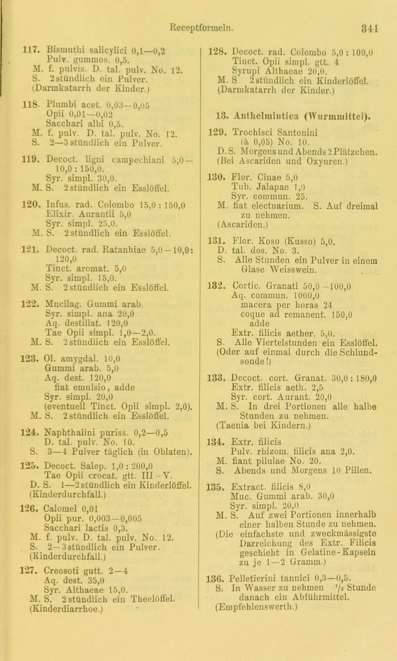 117. Bismuthi salicylici 0,1—0,2 Pulv. gummös. 0,5. M. f. pulvis. D. tal. pulv. No. 12. S. 2 stündlich oin Pulver. (Darmkatarrh der Kiuder.) 118. Plumbi acet. 0,03—0.«>5 Opii 0,01—0,02 Sacchari albi 0,5. M. f. pulv. D. tal. pulv. No. 12. S. 2—3stündlich oin Pulver. 119. Decoct. ligni campechiani 5,0 — 10.0 :150,0. Syr. simpl. 30,0. M. S. 2 stündlich ein Esslöffel. 120. Infus, rad. Colombo 15,0:150,0 Elixir. Aurantii 5,0 Syr. simpl. 25,0. M. S. 2stündlich ein Esslöffel. 121. Decoct. rad. Ratanhiae 5,0 — 10,0: 120.0 Tinct. aromat. 5,0 Syr. simpl. 15,0. M. S. 2 stündlich ein Esslöffel. 122. Mucilag. Gummi arab. Syr. simpl. ana 20,0 Aq. destillat. 120,0 Tae Opii simpl. 1,0—2,0. M. S. 2 stündlich ein Esslöffel. 123. Ol. amygdal. 10,0 Gummi arab. 5,0 Aq. dest. 120,0 fiat emulsio, adde Syr. simpl. 20,0 (eventuell Tinct. Opii simpl. 2,0). M. S. 2 stündlich ein Esslöffel. 124. Naphtbalini puriss. 0,2—0,5 D. tal. pulv. No. 10. S. 3—4 Pulver täglich (in Oblaten). 125. Decoct. Salep. 1,0 : 200,0 Tae Opii crocat. gtt. III - Y. D. S. 1—2 stündlich ein Kinderlöffel. (Kinderdurchfall.) 126. Calomel 0,01 Opii pur. 0,003 — 0,005 Sacchari lactis 0,3. M. f. pulv. D. tal. pulv. No. 12. S. 2—3 stündlich ein Pulver, (Kinderdurchfall.) 127. Creosoti gutt. 2—4 Aq. dest. 35,0 Syr. Althaeae 15,0. M. S. 2 stündlich ein Theelöffel. (Kinderdiarrhoe.) 128. Decoct. rad. Colombo 5,0: 100,0 Tinct. Opii simpl. gtt. 4 Syrupi Althaeae 20,0. M. S 2 stündlich ein Kinderlöffel. (Darmkatarrh der Kinder.) 13. Anthelmintica (Wurmmittel). 129. Trochisci Santonini (ii 0,05) No. 10. D. S. Morgens und Abends 2 Plätzchen. (Bei Ascariden und Oxyuren.) 130. Flor. Cinao 5,0 Tub. Jalapao 1,0 Syr. commun. 25. M. fiat electuarium. S. Auf dreimal zu nehmen. (Ascariden.) 131. Flor. Koso (Kusso) 5,0. D. tal. dos. No. 3. S. Alle Stunden ein Pulver in einem Glase Weisswein. 132. Cortic. Granati 50,0 — 100,0 Aq. commun. 1000,0 macera per horas 24 coque ad remanent. 150,0 adde Extr. filicis aether. 5,0. S. Alle Viertelstunden ein Esslöffel. (Oder auf einmal durch die Schlund- sonde !) 133. Decoct. cort. Granat. 30,0: 180,0 Extr. filicis aeth. 2,5 Syr. cort. Aurant. 20,0 M. S. In drei Portionen alle halbe Stunden zu nehmen. (Taenia bei Kindern.) 134. Extr. filicis Pulv. rhizom. filicis ana 2,0. M. fiant pilulae No. 20. S. Abends und Morgens 10 Pillen. 135. Extract. filicis 8,0 Muc. Gummi arab. 30,0 Syr. simpl. 20,0. M. S. Auf zwei Portionen innerhalb einer halben Stunde zu nehmen. (Die einfachste- und zweckmässigste Darreichung des Extr. Filicis geschieht in Gelatine-Kapseln zu je 1 — 2 Gramm.) 136. Pelletierini tannici 0,3—0,5. S. In Wasser zu nehmen '/i Stunde danach ein Abführmittel. (Empfehlenswerth.)