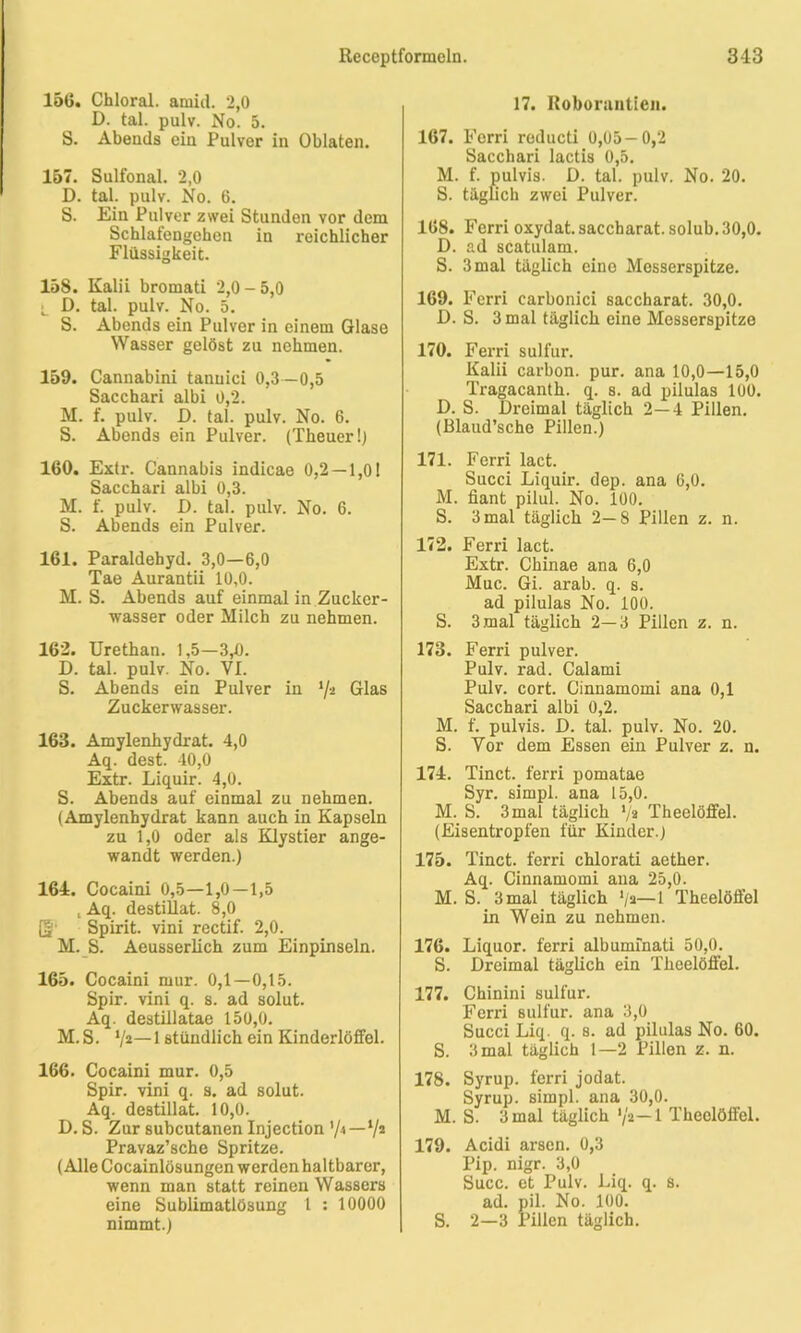 15(5. Chloral. amid. 2,0 D. tal. pulv. No. 5. S. Abends ein Pulver in Oblaten. 157. Sulfonal. 2,0 D. tal. pulv. No. 6. S. Ein Pulver zwei Stunden vor dem Schlafengehen in reichlicher Flüssigkeit. 158. Kalii bromati 2,0 - 5,0 •_ D. tal. pulv. No. 5. S. Abends ein Pulver in einem Glase Wasser gelöst zu nehmen. 159. Cannabini tanuici 0,3 —0,5 Sacchari albi 0,2. M. f. pulv. D. tal. pulv. No. 6. S. Abends ein Pulver. (Theuer!) 160. Extr. Cannabis indicae 0,2 — 1,01 Sacchari albi 0,3. M. f. pulv. D. tal. pulv. No. 6. S. Abends ein Pulver. 161. Paraldehyd. 3,0—6,0 Tae Aurantii 10,0. M. S. Abends auf einmal in Zucker- wasser oder Milch zu nehmen. 162. Urethan. 1,5—3,0. D. tal. pulv. No. VI. S. Abends ein Pulver in ‘/a Glas Zuckerwasser. 163. Amylenhydrat. 4,0 Aq. dest. 40,0 Extr. Liquir. 4,0. S. Abends auf einmal zu nehmen. (Amylenhydrat kann auch in Kapseln zu 1,0 oder als Klystier ange- wandt werden.) 164. Cocaini 0,5—1,0—1,5 , Aq. destillat. 8,0 [§' Spirit, vini rectif. 2,0. M. S. Aeusserlich zum Einpinseln. 165. Cocaini mur. 0,1—0,15. Spir. vini q. s. ad solut. Aq. destillatae 150,0. M.S. V2—1 stündlich ein Kinderlöffel. 166. Cocaini mur. 0,5 Spir. vini q. s. ad solut. Aq. destillat. 10,0. D. S. Zur subcutanen Injection '/4—V2 Pravaz’sche Spritze. (Alle Cocainlösungen werden haltbarer, wenn man statt reinen Wassers eine Sublimatlösung 1 : 10000 nimmt.) 17. Itoboruntien. 167. Ferri reducti 0,05-0,2 Sacchari lactis 0,5. M. f. pulvis. D. tal. pulv. No. 20. S. täglich zwei Pulver. 168. Ferri oxydat. saccharat. solub. 30,0. D. ad scatulam. S. 3 mal täglich eine Messerspitze. 169. Ferri carbonici saccharat. 30,0. D. S. 3 mal täglich eine Messerspitze 170. Ferri sulfur. Kalii carbon. pur. ana 10,0—15,0 Tragacanth. q. s. ad pilulas 100. D. S. Dreimal täglich 2—4 Pillen. (Blaud’sche Pillen.) 171. Ferri lact. Succi Liquir. dep. ana 6,0. M. fiant pilul. No. 100. S. 3 mal täglich 2—8 Pillen z. n. 172. Ferri lact. Extr. Chinae ana 6,0 Muc. Gi. arab. q. s. ad pilulas No. 100. S. 3 mal täglich 2—3 Pillen z. n. 173. Ferri pulver. Pulv. rad. Calami Pulv. cort. Cinnamomi ana 0,1 Sacchari albi 0,2. M. f. pulvis. D. tal. pulv. No. 20. S. Vor dem Essen ein Pulver z. n. 174. Tinct. ferri pomatae Syr. simpl. ana 15,0. M. S. 3mal täglich V» Theelöffel. (Eisentropfen für Kinder.) 175. Tinct. ferri chlorati aether. Aq. Cinnamomi ana 25,0. M. S. 3 mal täglich */2—1 Theelöffel in Wein zu nehmen. 176. Liquor, ferri albumihati 50,0. S. Dreimal täglich ein Theelöffel. 177. Chinini sulfur. Ferri sulfur. ana 3,0 Succi Liq. q. 8. ad pilulas No. 60. S. 3 mal täglich 1—2 Pillen z. n. 178. Syrup. ferri jodat. Syrup. simpl. ana 30,0. M. S. 3 mal täglich */a—1 Theelöffel. 179. Acidi arsen. 0,3 Pip. nigr. 3,0 Succ. et Pulv. Liq. q. s. ad. pil. No. 100. S. 2—3 Pillen täglich.