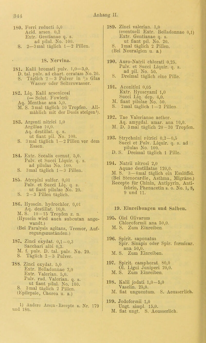 180. Ferri reducti 5,0 Acid. arsen. 0,2 Extr. Gentianae q. s. ad pilul. No. 100. S. 2—3 mal täglich 1—2 Pillen. 18. Nervina. 181. Kalii bromati pulv. 1,0—3,0. D. tal. pulv. ad chart. ccratam No. 20. S. Täglich 2 — 3 Pulver in ',2 Glas Wasser oder Selterswasser. 182. Liq. Kalii arsenicosi (= Solut. Fowleri) Aq. Menthae ana 5,0. M. S. 3 mal täglich 10 Tropfen. All- mählich mit der Dosis steigen1). 183. Argenti nitrici 1,0 Argillae 10,0. Aq. destillat. q. s. ut fiant pil. No. 100. S. 3 mal täglich 1—2 Pillen vor dem Essen. 184. Extr. Secalis cornut. 5,0. Pulv. et Succi Liquir. q. s. ad pilulas No. 100. S. 3 mal täglich 1 — 3 Pillen. 185. Atropini sulfur. 0,01 Pulv. et Succi Liq. q. s. ut fiant pilulae No. 20. S. 2—3 Pillen täglich. 186. Hyoscin. hydrochlor. 0,01 Aq. destillat. 10,0. M. S. 10 — 15 Tropfen z. n. (Hyoscin wird auch subcutan ange- wandt.) (Bei Paralysis agitans, Tremor, Auf- regungszuständen.) 187. Zinci oxydat. 0,1 —0,3 Sacchari albi 0,3. M. f. pulv. D. tal. pulv. No. 20. S. Täglich 2-3 Pulver. 188. Zinci oxydat. 5,0 Extr. Belladoniiae 2,0 Extr. Valerian. 5,0. Pulv. rad. Yalerian. q. s. ut fiant pilul. No. 100. S. 3 mal täglich 2 Pillen. (Epilepsie, Chorea u. a.) 1) Andere Arsen - Recepte s. Nr. 179 und 180. 189. Zinci valerian. 1,0 (eventuell Extr. Belladonnae 0,1) Extr. Gentianae q. s. ut fiant pil. No. 20. S. 2 mal täglich 2 Pillen. (Bei Neuralgien u. a.) 190. Auro-Natrii chlorati 0,25. Pulv. et Succi Liquir. q. s. ad pil. No. 50. S. Dreimal täglich eine Pille. 191. Aconitini 0,05 Extr. Hyoscyami 1,0 Succi Liq. dep. 4,0. M. fiant pilulae No. 50. S. 2mal täglich 1—2 Pillen. 192. Tae Valerianae aether. Aq. amygdal. amar. ana 10,0. M. D. 3 mal täglich 20-30 Tropfen. 193. Strychnini nitrici 0,2—0,5 Succi et Pulv. Liquir. q. s. ad pilulas No. 100. D. S. Dreimal täglich 1 Pille. 194. Natrii nitrosi 2,0 Aquae destillatae 120,0. M. S. 3—4 mal täglich ein Esslöffel. (Bei Stenocardie, Asthma, Migräne.) Recepte für Chinin, Antipyrin, Anti- febrin, Phenacetin s. o. No. 1, 8, 9 und 11. 19. Einreihungen und Salben. 195. Olei Olivarum Chloroformii ana 50,0. M. S. Zum Einreiben. 196. Spirit, saponatus Spir. Sinapis oder Spir. formicar. ana 50,0. M. S. Zum Einreiben. 197. Spirit, camphorat. S0,0 Ol. Ligui Juniperi 20,0. M. S. Zum Einreiben. 198. Kalii jodati 1,0—5,0 Vaselin. 25,0. M. fiat unguentum. S. Aeusserlich. 199. Jodoformii 1,0 Ungt. simpl. 15,0. M. fiat ungt. S. Aeusserlich.