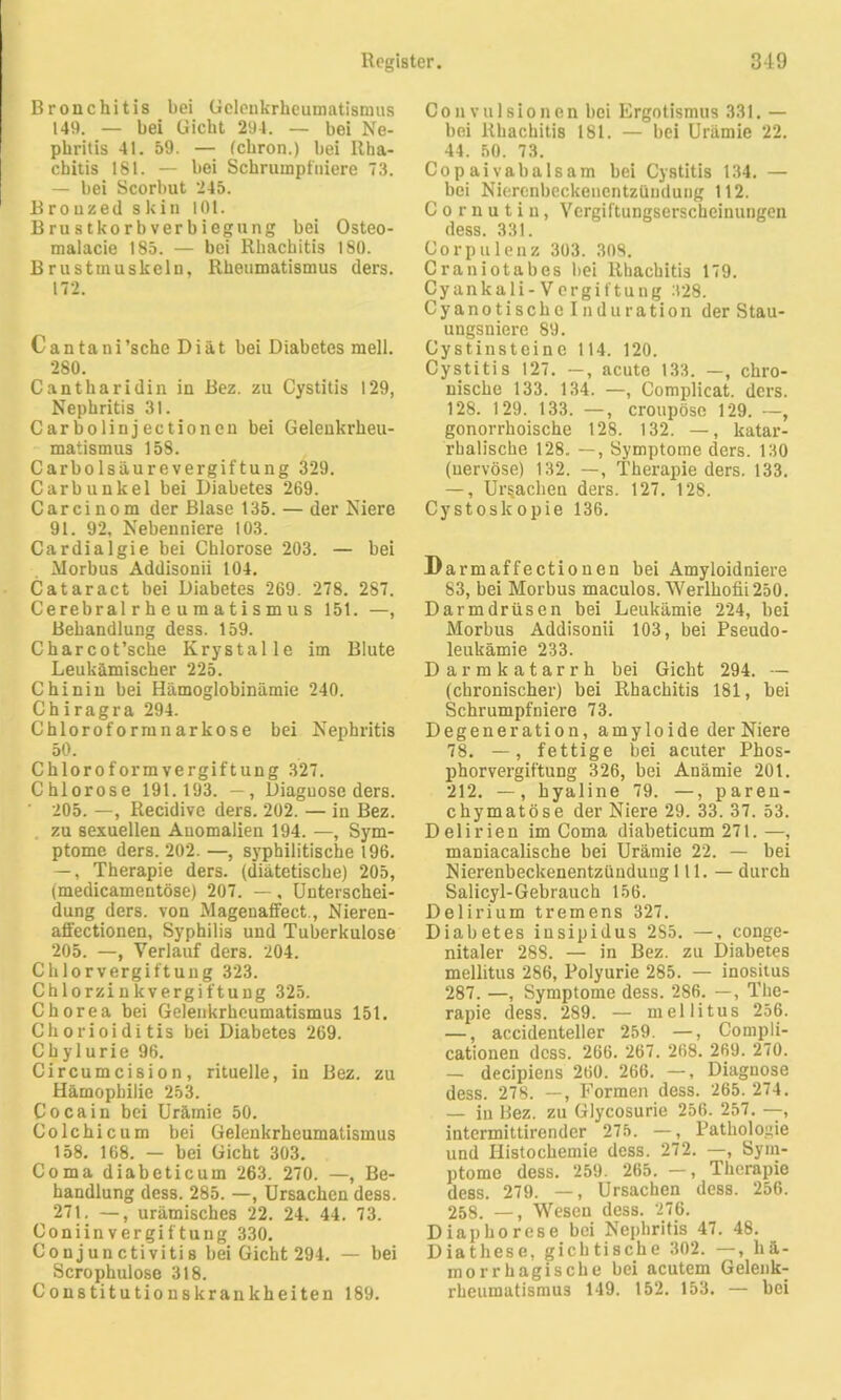 Bronchitis bei Gelenkrheumatismus 149. — bei Gicht 294. — bei Ne- phritis 41. 59. — (cliron.) bei Rha- chitis 181. — bei Schrumpfniere 73. — bei Scorbut 245. B r o uzed s kin 101. Brustkorbverbiegung bei Osteo- malacie 185. — bei Rhachitis 180. Brustmuskeln, Rheumatismus ders. 172. Can tani’sche Diät bei Diabetes mell. 280. Cantharidin in Bez. zu Cystitis 129, Nephritis 31. Carbolinjectionen bei Gelenkrheu- matismus 158. Carboisäurevergiftung 329. Carbunkel bei Diabetes 269. C a r c i n o m der Blase 135. — der Niere 91. 92, Nebenniere 103. Cardialgie bei Chlorose 203. — bei Morbus Addisonii 104. Cataract bei Diabetes 269. 278. 287. Cerebralrheumatismus 151. —, Behandlung dess. 159. Charcot’sche Krystalle im Blute Leukämischer 225. Chinin bei Hämoglobinämie 240. Chiragra 294. Chloroformnarkose bei Nephritis 50. Chloroformvergiftung 327. Chlorose 191.193. —, Diaguose ders. 205. —, Recidive ders. 202. — in Bez. zu sexuellen Anomalien 194. —, Sym- ptome ders. 202. —, syphilitische 196. —, Therapie ders. (diätetische) 205, (medicamentöse) 207. —, Unterschei- dung ders. von Magenaffect., Nieren- affectionen, Syphilis und Tuberkulose 205. —, Verlauf ders. 204. Chlorvergiftung 323. Chlorzinkvergiftung 325. Chorea bei Gelenkrheumatismus 151. Chorioiditis bei Diabetes 269. Cbylurie 96. Circumcision, rituelle, in Bez. zu Hämophilie 253. Cocain bei Urämie 50. Colchicum bei Gelenkrheumatismus 158. 168. — bei Gicht 303. Coma diabeticum 263. 270. —, Be- handlung dess. 285. —, Ursachen dess. 271. —, urämisches 22. 24. 44. 73. ConiinVergiftung 330. Con j un ctiviti s bei Gicht 294. — bei Scrophulose 318. Constitutionskrankheiten 189. Couvulsionen bei Ergotismus 331. — bei Rhachitis 181. — bei Urämie 22. 44. 50. 73. Cop ai vabalsam bei Cystitis 134. — bei Nierenbeckencntzüudung 112. Cornutin, Vergiftungserscheinungen dess. 331. Corpulenz 303. 308. Craniotabes hei Rhachitis 179. Cyankali-Vergiftung 328. Cyanotischolnduration der Stau- ungsniere 89. Cystin st ei ne 114. 120. Cystitis 127. —, acute 133. —, chro- nische 133. 134. —, Complicat. ders. 128. 129. 133. —, croupöse 129. —, gonorrhoische 128. 132. —, katar- rhalische 128. —, Symptome ders. 130 (uervöse) 132. —, Therapie ders. 133. —, Ursachen ders. 127. 128. Cystoskopie 136. Darmaffectiouen bei Amyloidniere 83, bei Morbus maculos.'Werlhofii250. Darmdrüsen bei Leukämie 224, bei Morbus Addisonii 103, bei Pseudo- leukämie 233. Darmkatarrh bei Gicht 294. — (chronischer) bei Rhachitis 181, bei Schrumpfniere 73. Degeneration, amyloide der Niere 78. —, fettige bei acuter Phos- phorvergiftung 326, bei Anämie 201. 212. —, hyaline 79. —, paren- chymatöse der Niere 29. 33. 37. 53. Delirien im Coma diabeticum 271. —, maniacalische bei Urämie 22. — bei Nierenbeckenentzündung 111. — durch Salicyl-Gebrauch 156. Delirium tremens 327. Diabetes insipidus 2S5. —, conge- nitaler 288. — in Bez. zu Diabetes mellitus 286, Polyurie 285. — inositus 287. —, Symptome dess. 286. —, The- rapie dess. 289. — mellitus 256. —, accidenteller 259. —, Cornpli- cationen dess. 266. 267. 268. 269. 270. — decipiens 260. 266. —, Diagnose dess. 278. —, Formen dess. 265. 274. — in Bez. zu Glycosurie 256. 257. — intermittirender 275. —, Pathologie und Histochemie dess. 272. —, Sym- ptome dess. 259. 265. —, Therapie dess. 279. —, Ursachen dess. 256. 258. —, Wesen dess. 276. Diaphorese bei Nephritis 47. 48. Diathese, gichtische 302. —, hä- morrhagische bei acutem Gelenk- rheumatismus 149. 152. 153. — bei