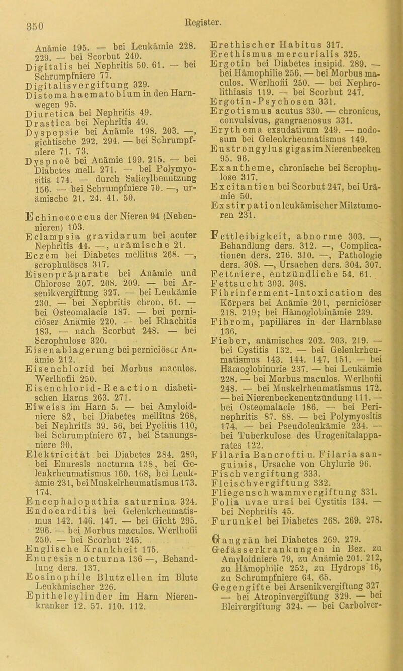 Anämie 195. — bei Leukämie 228. 229. — bei Scorbut 240. Digitalis bei Nephritis 50. 61. — bei Schrumpfniere 77. Digitalisvergiftung 329. Distoma kaematobium in den Harn- wegen 95. Diuretica bei Nephritis 49. Drastica bei Nephritis 49. Dyspepsie bei Anämie 198. 203. —, gichtische 292. 294. — bei Schrumpf- niere 71. 73. Dyspnoe bei Anämie 199. 215. — bei Diabetes mell. 271. — bei Polymyo- sitis 174. — durch Salicylbenutzung 156. — bei Schrumpfniere 70. —, ur- ämische 2t. 24. 41. 50. Echinococcus der Nieren 94 (Neben- nieren) 103. Eclampsia gravidarum bei acuter Nephritis 44. —, urämische 21. Eczem bei Diabetes mellitus 268. —, scrophulöses 317. Eisenpräparate bei Anämie und Chlorose 207. 208. 209. — bei Ar- senikvergiftung 327. — bei Leukämie 230. — bei Nephritis chron. 61. — bei Osteomalacie 187. — bei perni- ciöser Anämie 220. — bei Rhachitis 183. — nach Scorbut 248. — bei Scrophulose 320. Eisenablagerung bei perniciöser An- ämie 212. Eisenchlorid bei Morbus maculos. Werlhoüi 250. Eisenchlorid-Reaction diabeti- schen Harns 263. 271. Eiweiss im Harn 5. — bei Amyloid- niere 82, bei Diabetes mellitus 268, bei Nephritis 39. 56, bei Pyelitis 110, bei Schrumpfniere 67, bei Stauungs- niere 90. Elektricität bei Diabetes 284. 289, bei Enuresis nocturna 138, bei Ge- lenkrheumatismus 160. 168, bei Leuk- ämie 231, bei Muskelrheumatismus 173. 174. Encephalopathia saturnina 324. Endocarditis bei Gelenkrheumatis- mus 142. 146. 147. — bei Gicht 295. 296. — bei Morbus maculos. Werlhoüi 250. — bei Scorbut 245. Englische Krankheit 175. Enuresis nocturna 136 —, Behand- lung ders. 137. Eosinophile Blutzellen im Blute Leukämischer 226. Epitheley linder im Harn Nieren- kranker 12. 57. 110. 112. Erethischer Habitus 317. Erethismus mercurialis 325. Ergotin bei Diabetes insipid. 289. — bei Hämophilie 256. — bei Morbus ma- culos. Werlhoüi 250. — bei Nephro- lithiasis 119. — bei Scorbut 247. Ergotin-Psychosen 331. Ergoti8mus acutus 330. — chronicus, convulsivus, gangraenosus 331. Erythema exsudativum 249. —nodo- sum bei Gelenkrheumatismus 149. Eustrongylus gigasimNierenbecken 95. 96. Exantheme, chronische bei Scrophu- lose 317. Excitantien bei Scorbut 247, bei Urä- mie 50. Exstirpation leukämischer Milztumo- ren 231. Fettleibigkeit, abnorme 303. —, Behandlung ders. 312. —, Complica- tionen ders. 276. 310. —, Pathologie ders. 308. —, Ursachen ders. 304. 307. Fettniere, entzündliche 54. 61. Fettsucht 303. 308. Fibrinferment-Intoxication des Körpers bei Anämie 201, perniciöser 218. 219; bei Hämoglobinämie 239. Fibrom, papilläres in der Harnblase 136. Fieber, anämisches 202. 203. 219. — bei Cystitis 132. — bei Gelenkrheu- matismus 143. 144. 147. 151. — bei Hämoglobinurie 237. — bei Leukämie 228. — bei Morbus maculos. Werlhoüi 248. — bei Muskelrheumatismus 172. — bei Nierenbeckenentzündung 111. — bei Osteomalacie 186. — bei Peri- nephritis 87. 88. — bei Polymyositis 174. — bei Pseudoleukämie 234. — bei Tuberkulose des Urogenitalappa- rates 122. F ilaria Ban er ofti u. Filaria san- guinis, Ursache von Chylurie 96. Fischvergiftung 333. Fleischvergiftung 332. Fliege ns ch wammver gif tu ng 331. Folia uvae ursi bei Cystitis 134. — bei Nephritis 45. Furunkel bei Diabetes 26S. 269. 278. Grangrän bei Diabetes 269. 279. Gefässerkrankungeu iu Bez. zu Amyloidniere 79, zu Anämie 201. 212, zu Hämophilie 252, zu Hydrops 16, zu Schrumpfniere 64. 65. Gegengifte bei Arsenikvergiftung 327 — bei Atropinvergiftung 329. — bei Bleivergiftung 324. — bei Carbolver-