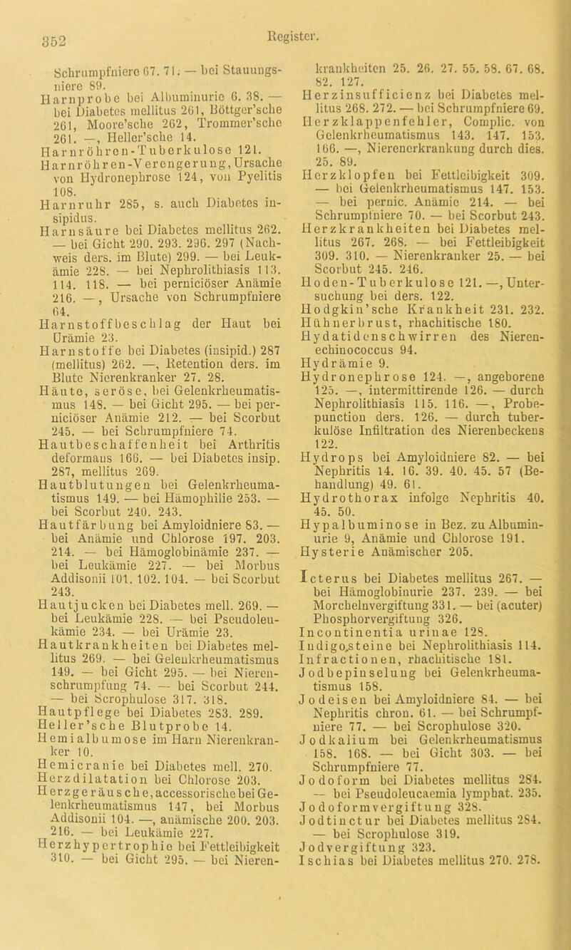 Schrumpfniero G7. 7 i. — bei Stauungs- niere 89. I-larnprobe bei Albuminurie 6. 38. — bei Diabetes mellitus 201, Röttger’sche 201, Moore’sche 202, Trommer’scbe 201. —, Heller’scbe 14. Harnröhren-Tuberkulose 121. Har n röhren-Verengerung, Ursache von Hydronephrose 124, von Pyelitis 108. Harnruhr 285, s. auch Diabetes in- sipidus. Harnsäure bei Diabetes mellitus 202. — bei Gicht 290. 293. 290. 297 (Nach- weis ders. im Blute) 299. — bei Leuk- ämie 228. — bei Nephrolithiasis 113. 114. 118. — bei pernieiöser Anämie 216. —, Ursache von Schrumpfniere 04. Harnstoffbeschlag der Haut bei Urämie 23. Harnstoffe bei Diabetes (insipid.) 287 (mellitus) 202. —, Retention ders. im Blute Nierenkranker 27. 28. Häute, seröse, bei Gelenkrheumatis- mus 14S. — bei Gicht 295. — bei per- nieiöser Anämie 212. — bei Scorbut 245. — bei Schrumpfniere 74. Hautbeschaffenheit bei Arthritis deformaus 160. — bei Diabetes insip. 287, mellitus 269. Hautblutungen bei Gelenkrheuma- tismus 149. — bei Hämophilie 253. — bei Scorbut 240. 243. Hautfärbung bei Amyloidniere 83.— bei Anämie und Chlorose 197. 203. 214. — bei Hämoglobinämie 237. — bei Leukämie 227. — bei Morbus Addisonii 101. 102. 104. — bei Scorbut 243. Hautjucken beiDiabetes mell. 269. — bei Leukämie 228. — bei Pscudoleu- kämie 234. — bei Urämie 23. Hautkrankheiten bei Diabetes mel- litus 269. — bei Gelenkrheumatismus 149. — bei Gicht 295. — bei Nieren- schrumpfung 74. — bei Scorbut 244. — bei Scrophulose 317. 318. Hautpflege bei Diabetes 283. 289. Heller’sche Blutprobe 14. H e m i a 1 b u m o s e im Harn Nierenkran- ker 10. Hemicranie bei Diabetes mell. 270. Herzdilatation bei Chlorose 203. Herzgeräusche, accessorische bei Ge- lenkrheumatismus 147, bei Morbus Addisonii 104. —, anämische 200. 203. 216. — bei Leukämie 227. TI e r z h y p e r t. r o p h i e b ei Fettleibigkeit 310. — bei Gicht 295. — bei Nieren- krankheiten 25. 20. 27. 55. 58. 67. 68. 82. 127. Herzinsufficienz bei Diabetes mel- litus 268. 272. — bei Schrumpfniere 69. IIerzklappenfehler, Complic. von Gelenkrheumatismus 143. 147. 153. 166. —, Nierenerkrankung durch dies. 25. 89. Herzklopfen bei Fettleibigkeit 309. — bei Gelenkrheumatismus 147. 153. — bei pernic. Anämie 214. — bei Schrumpfniere 70. — bei Scorbut 243. Herzkrankheiten beiDiabetes mel- litus 267. 268. — bei Fettleibigkeit 309. 310. — Nierenkranker 25. — bei Scorbut 245. 246. Hoden-Tuberkulose 121.—,Unter- suchung bei ders. 122. Ilodgkin’sche Krankheit 231. 232. Hühnerbrust, rhachitische 180. Hydatidenschwirren des Nieren- echinococcus 94. Hydrämie 9. Hydronephrose 124. —, angeborene 125. —, intermittirende 126. — durch Nephrolithiasis 115. 116. —, Probe- punction ders. 126. — durch tuber- kulöse Infiltration des Nierenbeckens 122. Hydrops bei Amyloiduiere 82. — bei Nephritis 14. 16. 39. 40. 45. 57 (Be- handlung) 49. 61. Hydrothorax infolge Nephritis 40, 45. 50. Hypalbuminose in Bez. zu Albumin- urie 9, Anämie und Chlorose 191. Hysterie Anämischer 205. Icterus bei Diabetes mellitus 267. — bei Hämoglobinurie 237. 239. — bei Morcheluvergiftung 331. — bei (acuter) Phosphorvergiftung 326. Incontinentia urinae 128. Iudigo^teine bei Nephrolithiasis 114. Infractionen, rhachitische 181. Jodbepinselung bei Gelenkrheuma- tismus 158. Jodeiseu bei Amyloidniere 84. — bei Nephritis chron. 61. — bei Schrumpf- niere 77. — bei Scrophulose 320. Jodkalium bei Gelenkrheumatismus 158. 168. — bei Gicht 303. — bei Schrumpfniere 77. Jodoform beiDiabetes mellitus 284. — bei Pseudoleucaemia lympbat. 235. Jodoformvergiftung 328. Jodtinctur bei Diabetes mellitus 284. — bei Scrophulose 319. Jodvergiftung 323. Ischias bei Diabetes mellitus 270. 278.