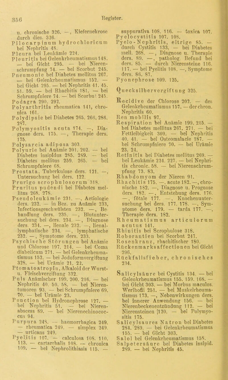 U. chronische 326. —, Kieferneltrose durch dies. 326. Pilocarpinum hydrochloricum bei Nephritis 48. Pleura hei Leukämie 224. Pleuritis bei Gelenkrheumatismus 148. — bei Gicht 295. — bei Nieren- schrumpfung 74. — bei Scorbut 245. Pneumonie bei Diabetes mellitus 267. — bei Gelenkrheumatismus 152. — bei Gicht 295. — bei Nephritis 41. 45. 51. 59. — bei Rhachitis 181. — bei Schrumpfniere 74. — bei Scorbut 245. Podagra 290. 292. Polyarthritis rheumatica 141, chro- nica 161. Polydipsie bei Diabetes 265. 266. 286. 287. Polymyositis acuta 174. —, Dia- gnose ders. 175. —, Therapie ders. 175. Polysarcia adiposa 303. Polyurie bei Anämie 201. 202. — bei Diabetes insipidus 285. 289. — bei Diabetes mellitus 259. 265. — bei Schrumpfniere 68. Prostata. Tuberkulose ders. 121. —, Untersuchung bei ders. 122. Prurigo scropbulosorum 318. Pruritus pudendi bei Diabetes mel- litus 268. 278. Pseudoleukämie 231. —, Aetiologie ders. 232. — in Bez. zu Auämie 233, Infectionsgeschwülsten 232. —, Be handlung ders. 235. —, Blutunter- suchung bei ders. 234. —, Diagnose ders 234. —, lienale 232. —, lienal- lymphatische 234. —, lymphatische 232. —, Symptome ders. 233. Psychische Störungen bei Anämie und Chlorose 197. 214. — bei Coma diabeticum 271. — bei Gelenkrheuma- tismus 152. —bei Jodoformvergiftung 328. — bei Urämie 21. 22. Ptom atoatropin, Alkaloid der Wurst- u. Fleischvergiftung 332. Puls Anämischer 199. 200. 216. — bei Nephritis 40. 50. 58. — bei Nieren- tumoren 93. — bei Schrumpfniere 69. 70. — bei Urämie 23. Punction bei Ilydronephrose 127. — bei Nephritis 51. — bei Nieren- abscess 89. — bei Nierenechinococ- cus 94. Purpura 248. — haemorrhagica 249. — rheumatica 249. — simplex 249. — urticans 249. Pyelitis 107. — calculosa 108. 1IO. 113. — cartarrhalis 108. —- chronica 109. — bei Nephrolithiasis 115. — suppurativa 108. 116. — toxica 107. Py elocy stitis 107. 108. Pyelo - Nephritis, eitrige 85. — durch Cystitis 133. — bei Diabetes mell. 268. —, Diagnose u. Therapie ders. 89. —, patholog. Befund bei ders. 85. — durch Nierensteine 116. 117. — bei Pyelitis 108. —, Symptome ders. 86. 87.' Pyonephrose 109. 125. Quecksilbervergiftung 325. llecidive der Chlorose 202. — des Gelenkrheumatismus 157. — derchron. Nephritis 60. Ren mobilis 97. Respiration bei Anämie 199. 215. — bei Diabetes mellitus 267. 271. — bei Fettleibigkeit 309. — bei Nephritis 40. 41. — bei Osteomalacie 187. — bei Schrumpfniere 70. — bei Urämie 23. 24. Retinitis bei Diabetes mellitus 269. — bei Leukämie 224. 227. — bei Nephri- tis chronic. 58. — bei Nierenschrum- pfung 73. 83. Rhabdomyom der Nieren 91. Rhachitis 175. —, acute 182. —, chro- nische 182. —, Diagnose u. Prognose ders. 182. —, Entstehung ders. 176. —, fötale 177. —, Knochenunter- suchung bei ders. 177. 178. —, Sym- ptome ders. 179. — tarda 177. —, Therapie ders. 182. Rheumatismus articulorum acutus 141. Rhinitis bei Scrophulose 318. Roborantien bei Scorbut 247. Rosenkranz, rhachitischer 180. Rückenmarksaffectionen bei Gicht 296. Rückfallsfieber, chronisches 234. Salicylsäure bei Cystitis 134. —bei Gelenkrheumatismus 155. 159. 168. — bei Gicht 303. — bei Morbus maculos. Werlbofii 251. — bei Muskelrheuma- tismus 173. —, Nebenwirkungen ders. bei innerer Anwendung 156. — bei Nierenbeckenentzündung 112. — bei Nierensteinen |120. — bei Polymyo- sitis 175. Salicylsaures Natron bei Diabetes 284. 289. — bei Gelenkrheumatismus 155. — bei Gicht 303. Salol bei Gelenkrheumatismus 158. Salpetersäure bei Diabetes insipid. 289. — bei Nephritis 45.