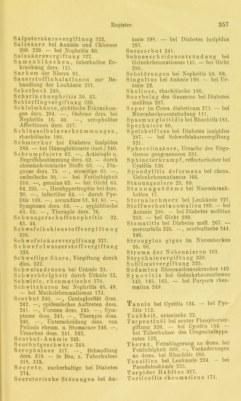 Salpetersäurevergiftung 322. Salzsäure bei Anämie und Chlorose 209. 220. — bei Nephritis 50. Salzsäurevergiftung 322. Samenbläschen, tuberkulöse Er- krankung ders. 121. Sarkom der Nieren 91. Sauerstoffinhalationen zur Be- handlung der Leukämie 231. Scharbock 240. Scharlachnephritis 30. 42. Schierlingvergiftung 330. Schleimhäute, gichtische Erkrankun- gen ders. 294. —, Oedeme ders. bei Nephritis 16. 40. —, scrophulöse Affectionen ders. 317. Schlüsselbeinverkrümmungen, rhachitische 180. Schmierkur bei Diabetes insipidus 289. — bei Hämoglobinurie (luet.) 240. Schrumpfniere 62. —, Aetiologie u. Begriffsbestimmung ders. 62. — durch chemisch-toxische Stoffe 63. —, Dia- gnose ders. 75. — , einseitige 65. —, embolische 90. — bei Fettleibigkeit 310. —, genuine 62. — bei Gicht 63. 64. 295. —, Herzhypertrophie bei ders. 26. —, infectiöse 64. — durch Pye- litis 109. —, secundäreöl. 51. 61. —, Symptome ders. 66. —, syphilitische 61. 65. —, Therapie ders. 76. Schwangerschaftsnephritis 32. 43. 44. Schwefelkohlenstoffvergiftung 328. Schwefelsäurevergiftung 321. Schwefelwasserstoffvergiftung 328. Schweflige Säure, Vergiftung durch dies. 322. Schweissdrüsen bei Urämie 23. Schwerhörigkeit durch Urämie 22. Schwiele, rheumatische 170. Schwitzkuren bei Nephritis 48. 49. — bei Muskelrheumatismus 173. Scorbut 240. —, Contagiosität dess. 242. —, epidemisches Auftreten dess. 241. —Formen dess. 245. —, Sym- ptome dess. 243. —, Therapie dess. 246. —, Unterscheidung dess. von Peliosis rheum. u. Stomacace 246. —, Ursachen dess. 241. 242. Scorbut-Anäm ie 245. Scorbutgeschwüre 241- Scrophulose 317. —, Behandlung ders. 319. — in Bez. z. Tuberkulose 318. 319. Secrete, zuckerhaltige bei Diabetes 274. Secretorische Störungen bei An- ämie 198. — bei Diabetes insipidus 287. Seescorbut 241. Sehnenscheidenentzündung bei Gelenkrheumatismus 115. — bei Gicht 296. SehStörungen bei Nephritis 58. 59. Singult us bei Anämie 199. — bei Ur- ämie 22. Skoliose, rhachitische 180. Soorbelag des Gaumens bei Diabetes mellitus 267. Sopor im Coma diabeticum 271. — bei Nierenbeckenentzündung 111. Spasmus glottidisbei Rhachitis 181. Speckniere 80. Speichelfluss bei Diabetes insipidus 287. — bei Schwefelsäurevergiftung 321. Sphacelinsäure, Ursache des Ergo- tismus gangraenosus 331. Sphincterkrampf, reflectorischer bei Cystitis 130. Spondylitis deform ans bei chron. Gelenkrheumatismus 166. Stauungsniere 25. 89. Stauungsödeme bei Nierenkrank- heiten 17. Sternaischmerz bei Leukämie 227. Stoffwechsel anomalien 189. — bei Anämie 200. — bei Diabetes mellitus 263. — bei Gicht 290. Stomatitis bei Diabetes mell. 267. — mercurialis 325. —, scorbutische 244. 246. Strongylus gigas im Nierenbecken 95. 96. Struma der Nebennieren 103. Strychninvergiftung 330. Sublimatvergiftung 325. Sudamina Rheumatismuskranker 149 S y n o v i t i s bei Gelenkrheumatismus 143. 145. 163. — bei Purpura rheu- matica 249. Tannin bei Cystitis 134. — bei Pye- litis 112. Taubheit, urämische 22. Terpentinöl bei acuter Phosphorver- giftung 326. — bei Cystitis 134. — bei Tuberkulose des Urogenitalappa- rates 123. Thorax, Fettablagerung an dems. bei Fettleibigkeit 309. Veränderungen an dems. bei Rhachitis 180. Tonsillen bei Leukämie 224. — bei Pseudoleukämie 233. Torpider Habitus 317. Torticollis rheumaticus 171.