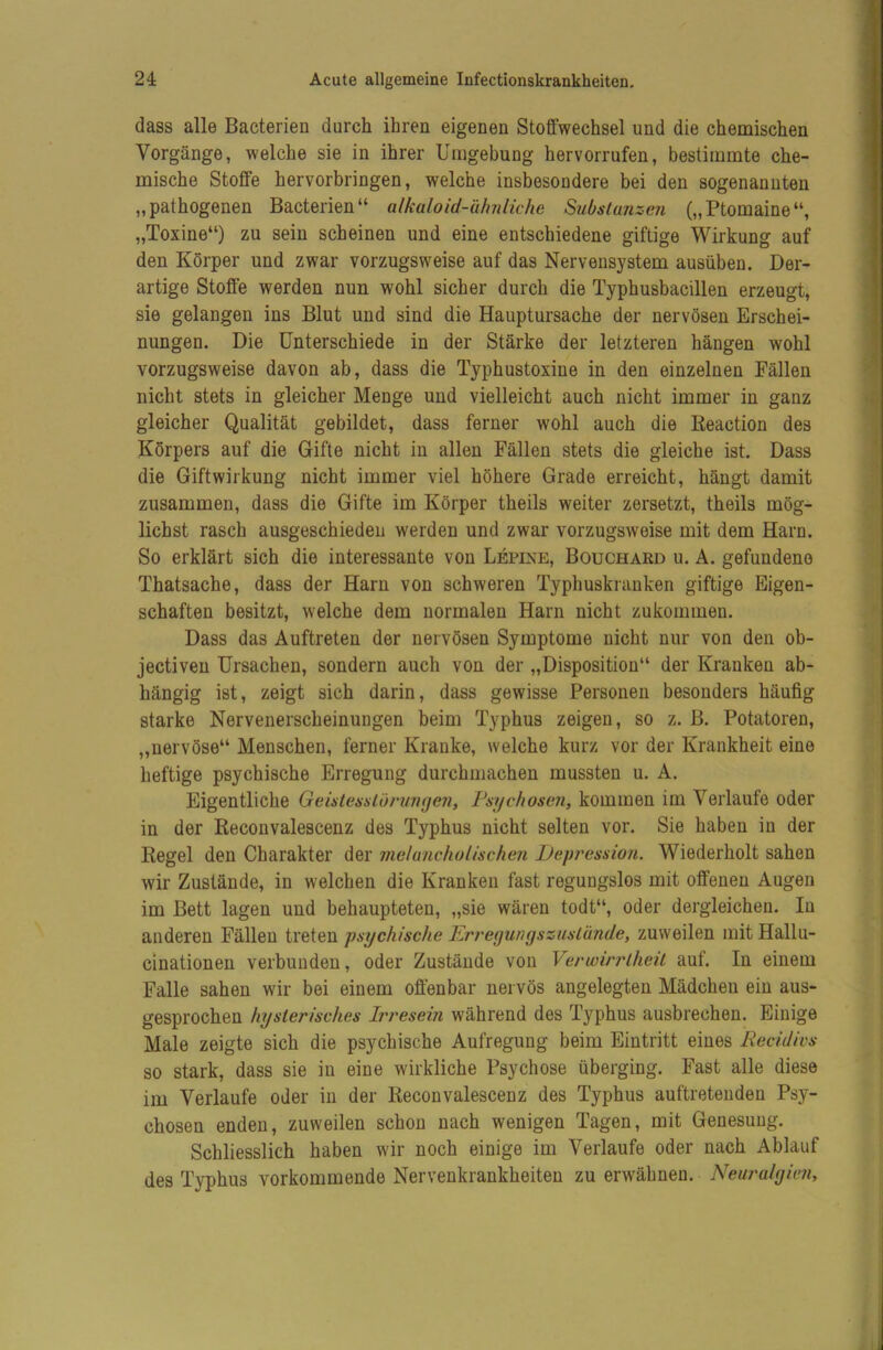 dass alle Bacterien durch ihren eigenen Stoffwechsel und die chemischen Vorgänge, welche sie in ihrer Umgebung hervorrufen, bestimmte che- mische Stoffe hervorbringen, welche insbesondere bei den sogenannten „pathogenen Bacterien“ alkaloid-ähniiche Substanzen („Ptomaine“, „Toxine“) zu sein scheinen und eine entschiedene giftige Wirkung auf den Körper und zwar vorzugsweise auf das Nervensystem ausüben. Der- artige Stoffe werden nun wohl sicher durch die Typhusbacillen erzeugt, sie gelangen ins Blut und sind die Hauptursache der nervösen Erschei- nungen. Die Unterschiede in der Stärke der letzteren hängen wohl vorzugsweise davon ab, dass die Typhustoxine in den einzelnen Fällen nicht stets in gleicher Menge und vielleicht auch nicht immer in ganz gleicher Qualität gebildet, dass ferner wohl auch die Keaction des Körpers auf die Gifte nicht in allen Fällen stets die gleiche ist. Dass die Giftwirkung nicht immer viel höhere Grade erreicht, hängt damit zusammen, dass die Gifte im Körper theils weiter zersetzt, theils mög- lichst rasch ausgeschieden werden und zwar vorzugsweise mit dem Harn. So erklärt sich die interessante von Lepixe, Bouchard u. A. gefundene Thatsache, dass der Harn von schweren Typhuskranken giftige Eigen- schaften besitzt, welche dem normalen Harn nicht zukommen. Dass das Auftreten der nervösen Symptome nicht nur von den ob- jectiven Ursachen, sondern auch von der „Disposition“ der Kranken ab- hängig ist, zeigt sich darin, dass gewisse Personen besonders häufig starke Nervenerscheinungen beim Typhus zeigen, so z. B. Potatoren, „nervöse“ Menschen, ferner Kranke, welche kurz vor der Krankheit eine heftige psychische Erregung durchmachen mussten u. A. Eigentliche GeislessLormujen, Psychosen, kommen im Verlaufe oder in der Keconvalescenz des Typhus nicht selten vor. Sie haben in der Kegel den Charakter der melancholischen Depression. Wiederholt sahen wir Zustände, in welchen die Kranken fast regungslos mit offenen Augen im Bett lagen und behaupteten, „sie wären todt“, oder dergleichen. In anderen Fällen treten psychische Erregunyszuslände, zuweilen mit Hallu- cinationen verbunden, oder Zustände von Verwirrlheil auf. In einem Falle sahen wir bei einem offenbar nervös angelegten Mädchen ein aus- gesprochen hysterisches Irresein während des Typhus ausbrechen. Einige Male zeigte sich die psychische Aufregung beim Eintritt eines Recidivs so stark, dass sie in eine wirkliche Psychose überging. Fast alle diese im Verlaufe oder in der Keconvalescenz des Typhus auftretenden Psy- chosen enden, zuweilen schon nach wenigen Tagen, mit Genesung. Schliesslich haben wir noch einige im Verlaufe oder nach Ablauf des Typhus vorkommende Nervenkrankheiten zu erwähnen. Neuralgkm,