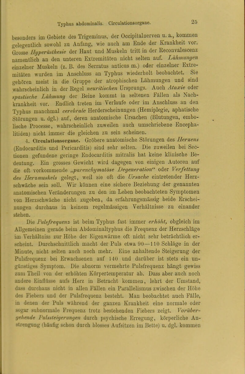 besonders im Gebiete des Trigeminus, der Occipitalnerven u. a., kommen gelegentlich sowohl zu Anfang, wie auch am Ende der Krankheit vor. Grosse Hyperästhesie der Haut und Muskeln tritt in der Reconvalescenz namentlich an den unteren Extremitäten nicht selten auf. Lähmunyen einzelner Muskeln (z. B. des Serratus anticus m.) oder einzelner Extre- mitäten wurden im Anschluss an Typhus wiederholt beobachtet. Sie gehören meist in die Gruppe der atrophischen Lähmungen und sind wahrscheinlich in der Regel neuritischen Ursprungs. Auch Ataxie oder spastische Lähmung der Beine kommt in seltenen Fällen als Nach- krankheit vor. Endlich treten im Verlaufe oder im Anschluss an den Typhus manchmal cerebrale Herderscheinungen (Hemiplegie, aphatische Störungen u. dgl.) auf, deren anatomische Ursachen (Blutungen, embo- lische Processe, wahrscheinlich zuweilen auch umschriebene Encepha- litiden) nicht immer die gleichen zu sein scheinen. 4. Circulationsorgane. Gröbere anatomische Störungen des Herzens (Endocarditis und Pericarditis) sind sehr selten. Die zuweilen bei Sec- tionen gefundene geringe Endocarditis mitralis hat keine klinische Be- deutung. Ein grosses Gewicht wird dagegen von einigen iiutoren auf die oft vorkommende „parenchymatöse Degeneration^'' oder Ve7\fettung des Herzmuskels gelegt, weil sie oft die Ursache eintretender Herz- schwäche sein soll. Wir können eine sichere Beziehung der genannten anatomischen Veränderungen zu den im Leben beobachteten Symptomen von Herzschwäche nicht zugeben, da erfahrungsmässig beide Erschei- nungen durchaus in keinem regelmässigen Verhältnisse zu einander stehen. Die Pulsfrequenz ist beim Typhus fast immer erhöht, obgleich im Allgemeinen gerade beim Abdominaltyphus die Frequenz der Herzschläge im Verhältniss zur Höhe der Eigenwärme oft nicht sehr beträchtlich er- scheint. Durchschnittlich macht der Puls etwa 90—110 Schläge in der Minute, nicht selten auch noch mehr. Eine anhaltende Steigerung der Pulsfrequenz bei Erwachsenen auf 140 und darüber ist stets ein un- günstiges Symptom. Die abnorm vermehrte Pulsfrequenz hängt gewiss zum Theil von der erhöhten Körpertemperatur ab. Dass aber auch noch andere Einflüsse aufs Herz in Betracht kommen, lehrt der Umstand, dass durchaus nicht in allen Fällen ein Parallelismus zwischen der Höhe des Fiebers und der Pulsfrequenz besteht. Man beobachtet auch Fälle, in denen der Puls während der ganzen Krankheit eine normale oder sogar subnormale Frequenz trotz bestehenden Fiebers zeigt. Voiülbet'- gehende Pulssleigerungen durch psychische Erregung, körperliche An- strengung (häufig schon durch blosses .\ufsitzen im Bette) u. dgl. kommen