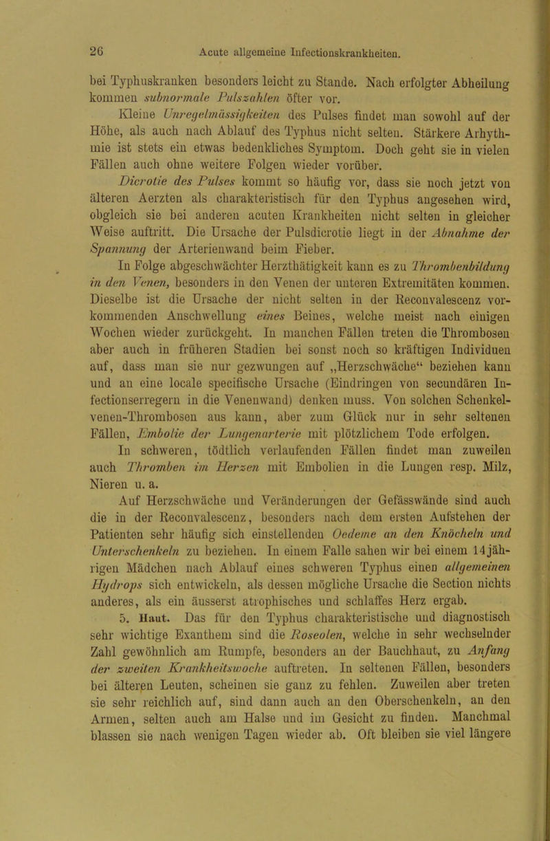 bei Typbuskrauken besonders leicht zu Stande. Nach erfolgter Abheilung kommen mbnoi'inale Puhzahlen öfter vor. Kleine U7irey(dniässi(jkeiten des Pulses findet man sowohl auf der Höhe, als auch nach Ablauf des Typhus nicht selten. Stärkere Arhyth- mie ist stets ein etwas bedenkliches Symptom. Doch geht sie in vielen Fällen auch ohne weitere Folgen wieder vorüber. Dicroiie des Pulses kommt so häufig vor, dass sie noch jetzt von älteren Aerzten als charakteristisch für den Typhus angesehen wird, obgleich sie bei anderen acuten Krankheiten nicht selten in gleicher AVeise auftritt. Die Ursache der Pulsdicrotie liegt in der Abnahme der Spajinung der Arterienwand beim Fieber. In Folge abgeschwächter Herzthätigkeit kann es zu Thrombenbilduny in den Venen, besonders in den Venen der unteren Extremitäten kommen. Dieselbe ist die Ursache der nicht selten in der Reconvalescenz vor- kommenden Anschwellung eines Beines, welche meist nach einigen Wochen wieder zurückgeht. In manchen Fällen treten die Thrombosen aber auch in früheren Stadien bei sonst noch so kräftigen Individuen auf, dass mau sie nur gezwungen auf „Herzschwäche“ beziehen kann und an eine locale specifische Ursache (Eindringen von secundären In- fectionserregeru in die Veneuwaud) denken muss. Von solchen Schenkel- veneu-Thromboseu aus kann, aber zum Glück nur in sehr seltenen Fällen, Ißmbolie der Ijungenurterie mit plötzlichem Tode erfolgen. In schweren, tödtlich verlaufenden Fällen findet man zuweilen auch Thromben im Herzen mit Embolien in die Lungen resp. Milz, Nieren u. a. Auf Herzschwäche und Veränderungen der Gefässwände sind auch die in der Reconvalescenz, besonders nach dem ersten Aufstehen der Patienten sehr häufig sich einstellendeu Oedeme an den Knöcheln und Untei'schenkeln zu beziehen. In einem Falle sahen wir bei einem 14 jäh- rigen Mädchen nach Ablauf eines schweren Typhus einen allgemeinen Hydrops sich entwickeln, als dessen mögliche Ursache die Section nichts anderes, als ein äusserst atrophisches und schlaffes Herz ergab. 5. Haut. Das für den Typhus charakteristische und diagnostisch sehr wichtige Exanthem sind die Roseolen, welche in sehr wechselnder Zahl gewöhnlich am Rumpfe, besonders an der Bauchhaut, zu Anfang der zweiten Krankheitswoche auftreten. In seltenen Fällen, besonders bei älteren Leuten, scheinen sie ganz zu fehlen. Zuweilen aber treten sie sehr reichlich auf, sind dann auch an den Oberschenkeln, an den Armen, selten auch am Halse und im Gesicht zu finden. Manchmal blassen sie nach wenigen Tagen wieder ab. Oft bleiben sie viel längere