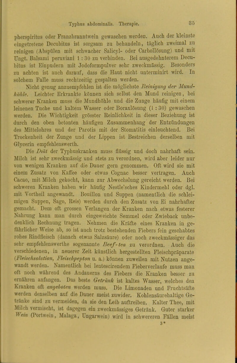 pherspiritus oder Franzbranntwein gewaschen werden. Auch der kleinste eingetretene Decubitus ist sorgsam zu behandeln, täglich zweimal zu reinigen (AbspOlen mit schwacher Salicyl- oder Carbollösung) und mit IJngt. Balsami peruviani 1 : 30 zu verbinden. Bei ausgedehnterem Decu- bitus ist Einpudern mit Jodoformpulver sehr zweckmässig. Besonders zu achten ist auch darauf, dass die Haut nicht unterminirt wird. In solchem Falle muss rechtzeitig gespalten werden. Nicht genug anzuempfehlen ist die möglichste Reinigung der Mund- höhle. Leichter Erkrankte können sich selbst den Mund reinigen, bei schwerer Kranken muss die Mundhöhle und die Zunge häufig mit einem leinenen Tuche und kaltem Wasser oder Boraxlösung (1 : 30) gewaschen werden. Die Wichtigkeit grösster Reinlichkeit in dieser Beziehung ist durch den oben betonten häufigen Zusammenhang der Entzündungen des Mittelohres und der Parotis mit der Stomatitis einleuchtend. Bei Trockenheit der Zunge und der Lippen ist Bestreichen derselben mit Glycerin empfehlenswerth. Die Diül der Typhuskranken muss flüssig und doch nahrhaft sein. Milch ist sehr zweckmässig und stets zu verordnen, wird aber leider nur von wenigen Kranken auf die Dauer gern genommen. Oft wird sie mit einem Zusatz von Kaffee oder etwas Cognac besser vertragen. Auch Cacao, mit Milch gekocht, kann zur Abwechslung gereicht werden. Bei schweren Kranken haben wir häufig Nestle’sches Kindermehl oder dgl. mit Vorth eil angewandt. Bouillon und Suppen (namentlich die schlei- migen Suppen, Sago, Reis) werden durch den Zusatz von Ei nahrhafter gemacht. Dem oft grossen Verlangen der Kranken nach etwas festerer Nahrung kann man durch eingeweichte Semmel oder Zwieback unbe- denklich Rechnung tragen. Nehmen die Kräfte eines Kranken in ge- fährlicher Weise ab, so ist auch trotz bestehenden Fiebers fein geschabtes rohes Rindfleisch (danach etwas Salzsäure) oder noch zweckmässiger das sehr empfehlenswerthe sogenannte Beef-tea zu verordnen. Auch die verschiedenen, in neuerer Zeit künstlich hergestellten Fleischpräparate {Fleischsolution^ Fleischpepton u, a.) können zuweilen mit Nutzen ange- wandt werden. Namentlich bei lentescirendem Fieberverlaufe muss man oft noch während des Andauerns des Fiebers die Kranken besser zu ernähren anfangen. Das beste Getränk ist kaltes Wasser, welches den Kranken oft angeboten werden muss. Die Limonaden und Fruchtsäfte werden denselben auf die Dauer meist zuwider. Kohlensäurehaltige Ge- tränke sind zu vermeiden, da sie den Leib auftreiben. Kalter Thee, mit Milch vernjischt, ist dagegen ein zweckmässiges Getränk. Guter starker Wem (Portwein, Malaga, üngarwein) wird in schwereren Fällen meist 3*