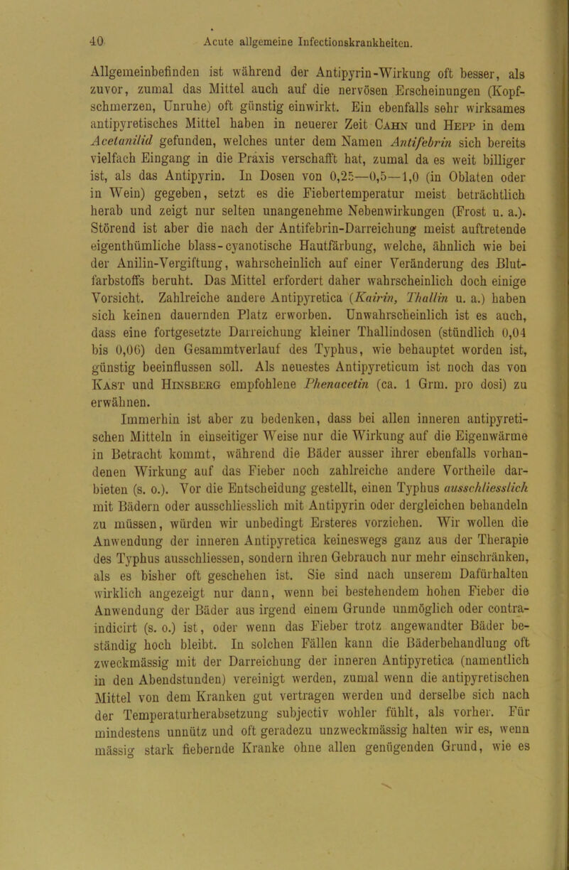 Allgemeinbefinden ist während der Antipyrin-Wirkung oft besser, als zuvor, zumal das Mittel auch auf die nervösen Erscheinungen (Kopf- schmerzen, Unruhe) oft günstig einwirkt. Ein ebenfalls sehr wirksames antipyretisches Mittel haben in neuerer Zeit Cahn und Hepp in dem Acetanilid gefunden, welches unter dem Namen Antifebrin sich bereits vielfach Eingang in die Praxis verschalft hat, zumal da es weit billiger ist, als das Antipyrin. In Dosen von 0,2.^—0,5—1,0 (in Oblaten oder in Wein) gegeben, setzt es die Fiebertemperatur meist beträchtlich herab und zeigt nur selten unangenehme Nebenwirkungen (Frost u. a.). Störend ist aber die nach der Antifebrin-Darreichung meist auftretende eigenthümliche blass-cyanotische Hautfärbung, welche, ähnlich wie bei der Anilin-Vergiftung, wahrscheinlich auf einer Veränderung des Blut- farbstoffs beruht. Das Mittel erfordert daher wahrscheinlich doch einige Vorsicht. Zahlreiche andere Antipyretica {Kawin, Thallin u. a.) haben sich keinen dauernden Platz erworben. Unwahrscheinlich ist es auch, dass eine fortgesetzte Darreichung kleiner Thallindosen (stündlich 0,04 bis 0,06) den Gesammtverlauf des Typhus, wie behauptet worden ist, günstig beeinflussen soll. Als neuestes Antipyreticum ist noch das von Käst und Hinsberg empfohlene Phenacetin (ca. 1 Grm. pro dosi) zu erwähnen. Immerhin ist aber zu bedenken, dass bei allen inneren antipyreti- schen Mitteln in einseitiger Weise nur die Wirkung auf die Eigenwärme in Betracht kommt, während die Bäder ausser ihrer ebenfalls vorhan- denen Wirkung auf das Fieber noch zahlreiche andere Vortheile dar- bieten (s. 0.). Vor die Entscheidung gestellt, einen Typhus ausschliesslich mit Bädern oder ausschliesslich mit Antipyrin oder dergleichen behandeln zu müssen, würden wir unbedingt Ersteres vorziehen. Wir wollen die Anwendung der inneren Antipyretica keineswegs ganz aus der Therapie des Typhus ausschliessen, sondern ihren Gebrauch nur mehr einschränken, als es bisher oft geschehen ist. Sie sind nach unserem Dafürhalten wirklich angezeigt nur dann, wenn bei bestehendem hohen Fieber die Anwendung der Bäder aus irgend einem Grunde unmöglich oder contr_a- indicirt (s. o.) ist, oder wenn das Fieber trotz angewandter Bäder be- ständig hoch bleibt. In solchen Fällen kann die Bäderbehandluag oft zweckmässig mit der Darreichung der inneren Antipyretica (namentlich in den Abendstunden) vereinigt werden, zumal wenn die antipyretischen Mittel von dem Kranken gut vertragen werden und derselbe sich nach der Temperaturherabsetzung subjectiv wohler fühlt, als vorher. Für mindestens unnütz und oft geradezu unzweckmässig halten wir es, wenn mässig stark fiebernde Kranke ohne allen genügenden Grund, wie es