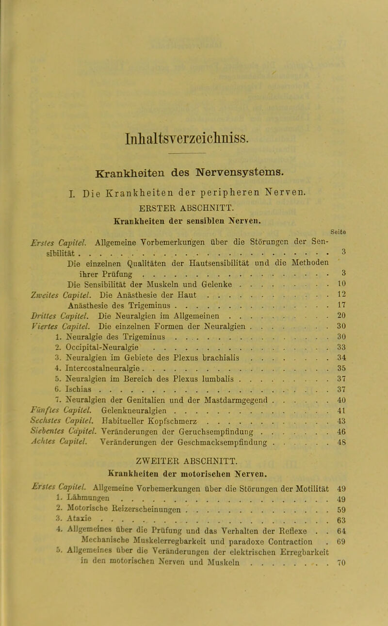 Inlialtsyerzeicliniss. Krankheiten des Nervensystems. I. Die Krankheiten der peripheren Nerven. ERSTER ABSCHNITT. Krankheiten der sensiblen Nerven. Seite Erstes Capitel. Allgemeine Vorbemerkungen über die Störungen der Sen- sibilität 3 Die einzelnen Qualitäten der Hautsensibilität und die Methoden ihrer Prüfung 3 Die Sensibilität der Muskeln und Gelenke 10 Zweites Capitel. Die Anästhesie der Haut 12 Anästhesie des Trigeminus 17 Drittes Capitel. Die Neuralgien im Allgemeinen 20 Viertes Capitel. Die einzelnen Formen der Neuralgien 30 1. Neuralgie des Trigeminus . 30 2. Occipital-Neuralgie 33 3. Neuralgien im Gebiete des Plexus brachialis 34 4. Intercostalneuralgie 35 5. Neuralgien im Bereich des Plexus lumbalis 37 6. Ischias 37 7. Neuralgien der Genitalien und der Mastdarmgegend 40 Fünftes Capitel. Gelenkneuralgien 41 Sechstes Capitel. Habitueller Kopfschmerz 43 Siebentes Capitel. Veränderungen der Geruchsempfindung 46 Achtes Capitel. Veränderungen der Geschmacksempfindung ...... 48 ZWEITER ABSCHNITT. Krankheiten der motorischen Nerven. Erstes Capitel. Allgemeine Vorbemerkungen über die Störungen der Motilität 49 1. Lähmungen 49 2. Motorische Reizerscheinungen 59 3. Ataxie 63 4. Allgemeines über die Prüfung und das Verhalten der Reflexe . . 64 Mechanische Muskelerregbarkeit und paradoxe Contraction . 69 5. Allgemeines über die Veränderungen der elektrischen Erregbarkeit in den motorischen Nerven und Muskeln 70