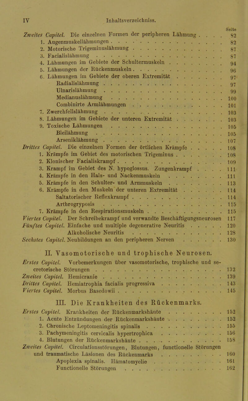 Seite Zweites Capitel. Die einzelnen Formen der peripheren Lähmung .... S2 1. Augenmuskellähmungen 82 2. Motorische Trigeminuslähmung 87 3. Facialislähmung 87 4. Lähmungen im Gebiete der Schultermuskeln 94 5. Lähmungen der Kückenmuskeln 6. Lähmungen im Gebiete der oberen Extremität 97 Radialislähmung Ulnarislähmung 99 Medianuslähmung 100 Combinirte Armlähmungen 101 7. Zwerchfellslähmung 103 8. Lähmungen im Gebiete der unteren Extremität 103 9. Toxische Lähmungen 105 Bleilähmung 105 Arseniklähmung 107 Drittes Capitel. Die einzelnen Formen der örtlichen Krämpfe 108 1. Krämpfe im Gebiet des motorischen Trigeminus 108 2. Klonischer Facialiskrampf 109 3. Krampf im Gebiet des N. hypoglossus. Zungenkrampf . . . . m 4. Krämpfe in den Hals- und Kackenmuskeln 111 5. Krämpfe in den Schulter- und Armmuskeln 113 6. Krämpfe in den Muskeln der unteren Extremität 114 Saltatorischer Reflexkrampf 114 Arthrogryposis 115 7. Krämpfe in den Respirationsmuskeln 115 Viertes Capitel. Der Schreibekrampf und verwandte Beschäftigungsneurosen 117 fünftes Capitel. Einfache und multiple degenerative Neuritis 120 Alkoholische Neuritis 128 Sechstes Capitel. Neubildungen an den peripheren Nerven 130 II. Vasomotorische und trophische Neurosen. Erstes Capitel. Vorbemerkungen über vasomotorische, trophische und se- cretorische Störungen 132 Zweites Capitel. Hemicranie 139 Drittes Capitel. Hemiatrophia facialis progressiva 143 Viertes Capitel. Morbus Basedowii 145 III. Die Krankheiten des Rückenmarks. Erstes Capitel. Krankheiten der Rückenmarkshäute 152 1. Acute Entzündungen der Rückenmarkshäute 152 2. Chronische Leptomeningitis spinalis 155 3. Pachymeningitis cervicalis hypertrophica 156 4. Blutungen der Rückenmarkshäute 158 Zweites Capitel. Circulationsstörungen, Blutungen, functionelle Störungen und traumatische Läsionen des Rückenmarks 160 Apoplexia spinalis. Hämatomyelie 161 Functionelle Störungen 162