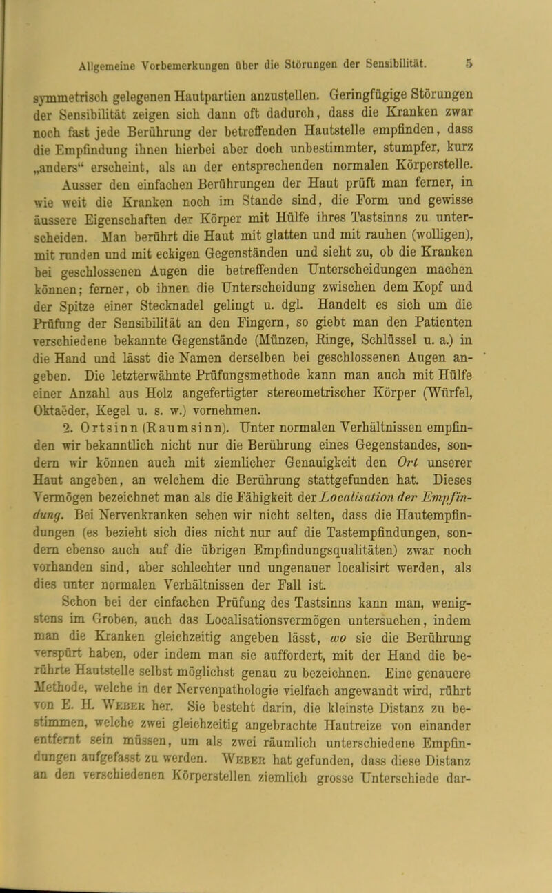 symmetrisch gelegenen Hautpartien anzustellen. Geringfügige Störungen der Sensibilität zeigen sich dann oft dadurch, dass die Kranken zwar noch fast jede Berührung der betreffenden Hautstelle empfinden, dass die Empfindung ihnen hierbei aber doch unbestimmter, stumpfer, kurz „anders“ erscheint, als an der entsprechenden normalen Körperstelle. Ausser den einfachen Berührungen der Haut prüft man ferner, in wie weit die Kranken noch im Stande sind, die Form und gewisse äussere Eigenschaften der Körper mit Hülfe ihres Tastsinns zu unter- scheiden. Man berührt die Haut mit glatten und mit rauhen (wolligen), mit runden und mit eckigen Gegenständen und sieht zu, ob die Kranken bei geschlossenen Augen die betreffenden Unterscheidungen machen können; ferner, ob ihnen die Unterscheidung zwischen dem Kopf und der Spitze einer Stecknadel gelingt u. dgl. Handelt es sich um die Prüfung der Sensibilität an den Fingern, so giebt man den Patienten verschiedene bekannte Gegenstände (Münzen, Ringe, Schlüssel u. a.) in die Hand und lässt die Namen derselben bei geschlossenen Augen an- geben. Die letzterwähnte Prüfungsmethode kann man auch mit Hülfe einer Anzahl aus Holz angefertigter stereometrischer Körper (Würfel, Oktaeder, Kegel u. s. w.) vornehmen. 2. Ortsinn (Raumsinn). Unter normalen Verhältnissen empfin- den wir bekanntlich nicht nur die Berührung eines Gegenstandes, son- dern wir können auch mit ziemlicher Genauigkeit den Ort unserer Haut angeben, an welchem die Berührung stattgefunden hat. Dieses Vermögen bezeichnet man als die Fähigkeit der Loculisation der Emjtfin- duny. Bei Nervenkranken sehen wir nicht selten, dass die Hautempfin- dungen (es bezieht sich dies nicht nur auf die Tastempfindungen, son- dern ebenso auch auf die übrigen Empfindungsqualitäten) zwar noch vorhanden sind, aber schlechter und ungenauer localisirt werden, als dies unter normalen Verhältnissen der Fall ist. Schon bei der einfachen Prüfung des Tastsinns kann man, wenig- stens im Groben, auch das Localisationsvermögen untersuchen, indem man die Kranken gleichzeitig angeben lässt, wo sie die Berührung verspürt haben, oder indem man sie auffordert, mit der Hand die be- rührte Hautstelle selbst möglichst genau zu bezeichnen. Eine genauere Methode, welche in der Nervenpathologie vielfach angewandt wird, rührt von E. H. Weber her. Sie besteht darin, die kleinste Distanz zu be- stimmen, welche zwei gleichzeitig angebrachte Hautreize von einander entfernt sein müssen, um als zwei räumlich unterschiedene Empfin- dungen aufgefasst zu werden. Weber hat gefunden, dass diese Distanz an den verschiedenen Körperstellen ziemlich grosse Unterschiede dar-