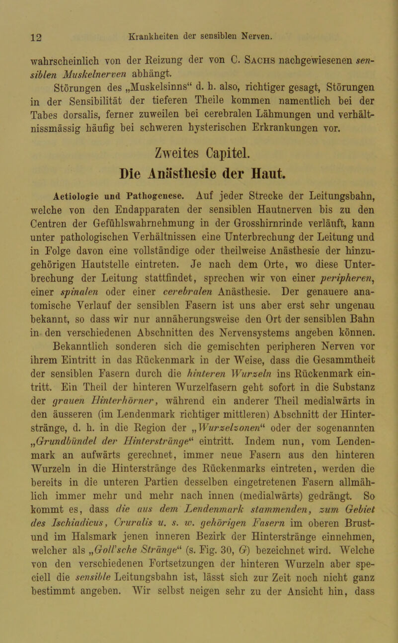 wahrscheinlich von der Reizung der von C. Sachs nachgewiesenen se?i- siblen Muskelnerven abhängt. Störungen des „Muskelsinns“ d. h. also, richtiger gesagt, Störungen in der Sensibilität der tieferen Theile kommen namentlich hei der Tabes dorsalis, ferner zuweilen hei cerebralen Lähmungen und verhält- nissmässig häufig hei schweren hysterischen Erkrankungen vor. Zweites Capitel. Die Anästhesie der Haut. Aetiologie und Pathogenese. Auf jeder Strecke der Leitungshahn, welche von den Endapparaten der sensiblen Hautnerven bis zu den Centren der Gefühlswahrnehmung in der Grosshirnrinde verläuft, kann unter pathologischen Verhältnissen eine Unterbrechung der Leitung und in Folge davon eine vollständige oder theilweise Anästhesie der hinzu- gehörigen Hautstelle eintreten. Je nach dem Orte, wo diese Unter- brechung der Leitung stattfindet, sprechen wir von einer peripheren, einer spinalen oder einer cerebralen Anästhesie. Der genauere ana- tomische Verlauf der sensiblen Fasern ist uns aber erst sehr ungenau bekannt, so dass wir nur annäherungsweise den Ort der sensiblen Bahn in den verschiedenen Abschnitten des Nervensystems angehen können. Bekanntlich sonderen sich die gemischten peripheren Nerven vor ihrem Eintritt in das Rückenmark in der Weise, dass die Gesammtheit der sensiblen Fasern durch die hinteren Wurzeln ins Rückenmark ein- tritt. Ein Theil der hinteren Wurzelfasern geht sofort in die Substanz der grauen Hinterhörner, während ein anderer Theil medialwärts in den äusseren (im Lendenmark richtiger mittleren) Abschnitt der Hinter- stränge, d. h. in die Region der „ Wurzelzonen“ oder der sogenannten „Grundbündel der Hinterstränge“ eintritt. Indem nun, vom Lenden- mark an aufwärts gerechnet, immer neue Fasern aus den hinteren Wurzeln in die Hinterstränge des Rückenmarks eintreten, werden die bereits in die unteren Partien desselben eingetretenen Fasern allmäh- lich immer mehr und mehr nach innen (medialwärts) gedrängt. So kommt es, dass die aus dem Lendenmark stammenden, zum Gebiet des Ischiadicus, Cruralis u. s. w. gehörigen Fasern im oberen Brust- und im Halsmark jenen inneren Bezirk der Hinterstränge einnehmen, welcher als „GolUsche Stränge“ (s. Fig. 30, G) bezeichnet wird. Welche von den verschiedenen Fortsetzungen der hinteren Wurzeln aber spe- ciell die sensible Leitungsbahn ist, lässt sich zur Zeit noch nicht ganz bestimmt angeben. Wir selbst neigen sehr zu der Ansicht hin, dass