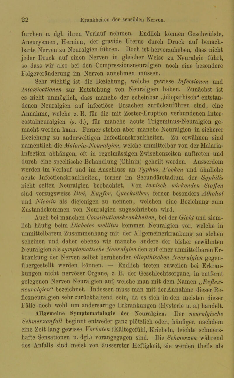 furchen u. dgl. ihren Verlauf nehmen. Endlich können Geschwülste, Aneurysmen, Hernien, der gravide Uterus durch Druck auf benach- barte Nerven zu Neuralgien führen. Doch ist hervorzuheben, dass nicht jeder Druck auf einen Nerven in gleicher Weise zu Neuralgie führt, so dass wir also bei den Compressionsneuralgien noch eine besondere Folgeveränderung im Nerven annehmen müssen. Sehr wichtig ist die Beziehung, welche gewisse Infectionen und Intoccicationen zur Entstehung von Neuralgien haben. Zunächst ist es nicht unmöglich, dass manche der scheinbar „idiopathisch“ entstan- denen Neuralgien auf infectiöse Ursachen zurückzuführen sind, eine Annahme, welche z. B. für die mit Zoster-Eruption verbundenen Inter- costalneuralgien (s. d.), für manche acute Trigeminus-Neuralgien ge- macht werden kann. Ferner stehen aber .manche Neuralgien in sicherer Beziehung zu anderweitigen Infectionskrankheiten. Zu erwähnen sind namentlich die Malaria-Neuralgien, welche unmittelbar von der Malaria- Infection abhängen, oft in regelmässigen Zwischenzeiten auftreten und durch eine specifische Behandlung (Chinin) geheilt werden. Ausserdem werden im Verlauf und im Anschluss an Typhus, Pochen und ähnliche acute Infectionskrankheiten, ferner im Secundärstadium der Syphilis nicht selten Neuralgien beobachtet. Von toxisch wirkenden SlofJ'cn sind vorzugsweise Blei, Kupfer, Quecksilber, ferner besonders Alkohol und Nicotin als diejenigen zu nennen, welchen eine Beziehung zum Zustandekommen von Neuralgien zugeschrieben wird. Auch bei manchen Conslitutionskrankheilen, bei der Gicht und ziem- lich häufig beim Diabetes mellitus kommen Neuralgien vor, welche in unmittelbarem Zusammenhang mit der Allgemeinerkrankung zu stehen scheinen und daher ebenso wie manche andere der bisher erwähnten Neuralgien als symptomatische Neuralyien den auf einer unmittelbaren Er- krankung der Nerven selbst beruhenden idiopthischen Neuralyien gegen- übergestellt werden können. — Endlich treten zuweilen bei Erkran- kungen nicht nervöser Organe, z. B. der Geschlechtsorgane, in entfernt gelegenen Nerven Neuralgien auf, welche man mit dem Namen „Eeflex- ncuralyi.cn- bezeichnet. Indessen muss man mit der Annahme dieser Re- flexneuralgien sehr zurückhaltend sein, da es sich in den meisten dieser Fälle doch wohl um andersartige Erkrankungen (Hysterie u. a.) handelt. Allgemeine Symptomatologie der Neuralgien. Der neuralyischc Schmerzanfall beginnt entweder ganz plötzlich oder, häufiger, nachdem eine Zeit lang gewisse Vorboten (Kältegefühl, Kriebeln, leichte schmerz- hafte Sensationen u. dgl.) vorangegagen sind. Die Schmerzen während des Anfalls sind meist von äusserster Heftigkeit, sie werden theils als