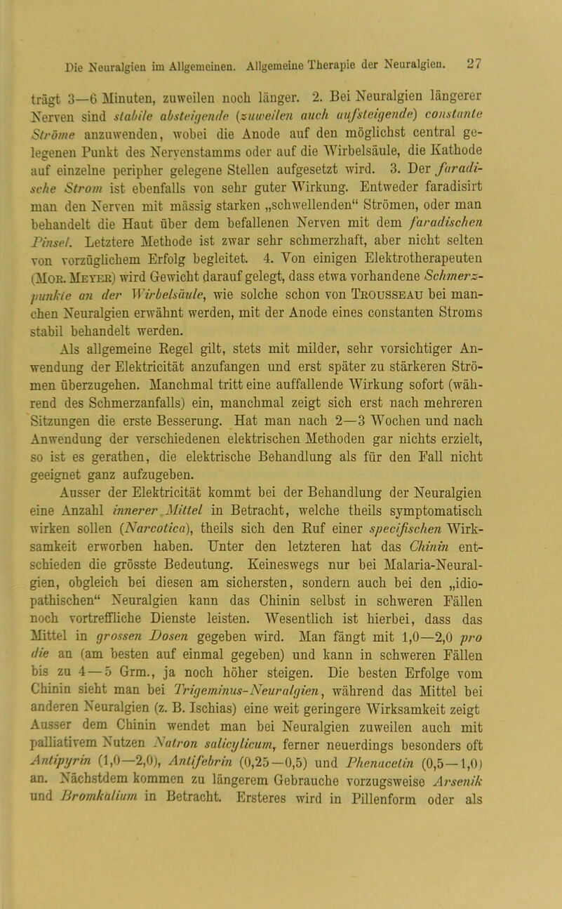 trägt 3—6 Minuten, zuweilen noch länger. 2. Bei Neuralgien längerer Nerven sind stabile absteigende (zuweilen auch aufsteigende) constante Ströme anzuwenden, wobei die Anode auf den möglichst central ge- legenen Punkt des Neryenstamms oder auf die Wirbelsäule, die Kathode auf einzelne peripher gelegene Stellen aufgesetzt wird. 3. Der faradi- sche Strom ist ebenfalls von sehr guter Wirkung. Entweder faradisirt man den Nerven mit massig starken „schwellenden“ Strömen, oder man behandelt die Haut über dem befallenen Nerven mit dem faradischcn Pinsel. Letztere Methode ist zwar sehr schmerzhaft, aber nicht selten von vorzüglichem Erfolg begleitet. 4. Yon einigen Elektrotherapeuten (Mor. Meyer) wird Gewicht darauf gelegt, dass etwa vorhandene Schmer z- punkie an der Wirbelsäule, wie solche schon von Trousseau bei man- chen Neuralgien erwähnt werden, mit der Anode eines constanten Stroms stabil behandelt werden. Als allgemeine Regel gilt, stets mit milder, sehr vorsichtiger An- wendung der Elektricität anzufangen und erst später zu stärkeren Strö- men überzugehen. Manchmal tritt eine auffallende Wirkung sofort (wäh- rend des Schmerzanfalls) ein, manchmal zeigt sich erst nach mehreren Sitzungen die erste Besserung. Hat man nach 2—3 Wochen und nach Anwendung der verschiedenen elektrischen Methoden gar nichts erzielt, so ist es gerathen, die elektrische Behandlung als für den Fall nicht geeignet ganz aufzugeben. Ausser der Elektricität kommt bei der Behandlung der Neuralgien eine Anzahl innerer Mittel in Betracht, welche theils symptomatisch wirken sollen (Narcotica), theils sich den Ruf einer specißschen Wirk- samkeit erworben haben. Unter den letzteren hat das Chinin ent- schieden die grösste Bedeutung. Keineswegs nur bei Malaria-Neural- gien, obgleich bei diesen am sichersten, sondern auch bei den „idio- pathischen“ Neuralgien kann das Chinin selbst in schweren Fällen noch vortreffliche Dienste leisten. Wesentlich ist hierbei, dass das Mittel in grossen Dosen gegeben wird. Man fängt mit 1,0—2,0 pro die an (am besten auf einmal gegeben) und kann in schweren Fällen bis zu 4 — 5 Grm., ja noch höher steigen. Die besten Erfolge vom Chinin sieht man bei Trigeminus-Neuralgien, während das Mittel bei anderen Neuralgien (z. B. Ischias) eine weit geringere Wirksamkeit zeigt Ausser dem Chinin wendet man bei Neuralgien zuweilen auch mit palliativem Nutzen Natron salicxjlicumr ferner neuerdings besonders oft Antiprjrin (1,0—2,0), Antifebrin (0,25—0,5) und Phenacetin (0,5—1,0) an. Nächstdem kommen zu längerem Gebrauche vorzugsweise Arsenik und Bromkalium in Betracht. Ersteres wird in Pillenform oder als