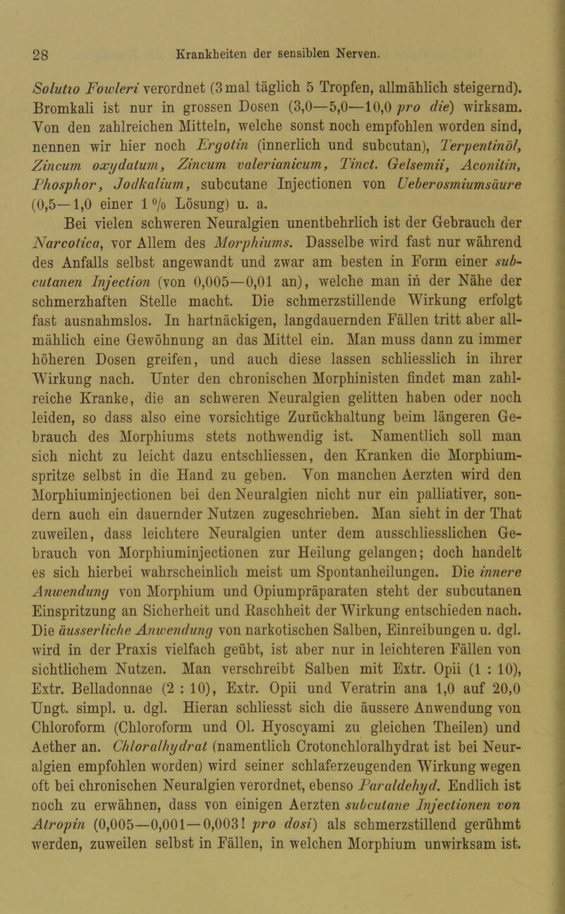 Solutio Fowleri verordnet (3 mal täglich 5 Tropfen, allmählich steigernd). Bromkali ist nur in grossen Dosen (3,0—5,0—10,0 pro die) wirksam. Von den zahlreichen Mitteln, welche sonst noch empfohlen worden sind, nennen wir hier noch Eryotin (innerlich und subcutan), Terpentinöl, Zincum oxydatum, Zincum valerianicum, Tinct. Gelsemii, Aconitin, Phosphor, Jodkalium, subcutane Injectionen von Ueberosmiumsäure (0,5—1,0 einer 1% Lösung) u. a. Bei vielen schweren Neuralgien unentbehrlich ist der Gebrauch der Narcotica, vor Allem des Morphiums. Dasselbe wird fast nur während des Anfalls selbst angewandt und zwar am besten in Form einer sub- cutanen Injection (von 0,005—0,01 an), welche man in der Nähe der schmerzhaften Stelle macht. Die schmerzstillende Wirkung erfolgt fast ausnahmslos. In hartnäckigen, langdauernden Fällen tritt aber all- mählich eine Gewöhnung an das Mittel ein. Man muss dann zu immer höheren Dosen greifen, und auch diese lassen schliesslich in ihrer Wirkung nach. Unter den chronischen Morphinisten findet man zahl- reiche Kranke, die an schweren Neuralgien gelitten haben oder noch leiden, so dass also eine vorsichtige Zurückhaltung heim längeren Ge- brauch des Morphiums stets nothwendig ist. Namentlich soll man sich nicht zu leicht dazu entschliessen, den Kranken die Morphium- spritze selbst in die Hand zu geben. Yon manchen Aerzten wird den Morphiuminjectionen hei den Neuralgien nicht nur ein palliativer, son- dern auch ein dauernder Nutzen zugeschrieben. Man sieht in der That zuweilen, dass leichtere Neuralgien unter dem ausschliesslichen Ge- brauch von Morphiuminjectionen zur Heilung gelangen; doch handelt es sich hierbei wahrscheinlich meist um Spontanheilungen. Die innere Anwendung von Morphium und Opiumpräparaten steht der suhcutanen Einspritzung an Sicherheit und Kaschheit der Wirkung entschieden nach. Die äusserliche Anwendung von narkotischen Salben, Einreibungen u. dgl. wird in der Praxis vielfach geübt, ist aber nur in leichteren Fällen von sichtlichem Nutzen. Man verschreibt Salben mit Extr. Opii (1 : 10), Extr. Belladonnae (2 : 10), Extr. Opii und Veratrin ana 1,0 auf 20,0 Ungt. simpl. u. dgl. Hieran schliesst sich die äussere Anwendung von Chloroform (Chloroform und 01. Hyoscyami zu gleichen Theilen) und Aether an. Chloralhydrat (namentlich Crotonchloralhydrat ist hei Neur- algien empfohlen worden) wird seiner schlaferzeugenden Wirkung wegen oft hei chronischen Neuralgien verordnet, ebenso Paraldehyd. Endlich ist noch zu erwähnen, dass von einigen Aerzten subcutane Injectionen von Atropin (0,005—0,001—0,003! pro dosi) als schmerzstillend gerühmt werden, zuweilen selbst in Fällen, in welchen Morphium unwirksam ist.