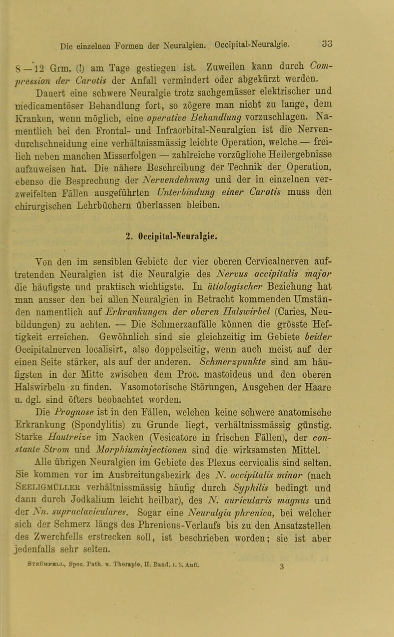 S —12 Gnu. (!) am Tage gestiegen ist. Zuweilen kann durch Com- pression der Carotis der Anfall vermindert oder abgekürzt werden. Dauert eine schwere Neuralgie trotz sachgemässer elektrischer und inedicamentöser Behandlung fort, so zögere man nicht zu lange, dem Kranken, wenn möglich, eine operative Behandlung vorzuschlagen. Na- mentlich bei den Frontal- und Infraorbital-Neuralgien ist die Nerven- durchschneidung eine verhältnissmässig leichte Operation, welche — frei- lich neben manchen Misserfolgen — zahlreiche vorzügliche Heilergebnisse aufzuweisen hat. Die nähere Beschreibung der Technik der Operation, ebenso die Besprechung der Nervendehnung und der in einzelnen ver- zweifelten Fällen ausgeführten Unterbindung einer Carotis muss den chirurgischen Lehrbüchern überlassen bleiben. 2. Occipital-Neuralgie. Von den im sensiblen Gebiete der vier oberen Cervicalnerven auf- tretenden Neuralgien ist die Neuralgie des Nervus occipilalis major die häufigste und praktisch wichtigste. In ätiologischer Beziehung hat man ausser den bei allen Neuralgien in Betracht kommenden Umstän- den namentlich auf Erkrankungen der oberen Halswirbel (Caries, Neu- bildungen) zu achten. — Die Schmerzanfälle können die grösste Hef- tigkeit erreichen. Gewöhnlich sind sie gleichzeitig im Gebiete beider Occipitalnerven localisirt, also doppelseitig, wenn auch meist auf der einen Seite stärker, als auf der anderen. Schmerspunkte sind am häu- figsten in der Mitte zwischen dem Proc. mastoideus und den oberen Halswirbeln zu finden. Yasomotorische Störungen, Ausgehen der Haare u. dgl. sind öfters beobachtet worden. Die Prognose ist in den Fällen, welchen keine schwere anatomische Erkrankung (Spondylitis) zu Grunde liegt, verhältnissmässig günstig. Starke Hautreize im Nacken (Yesicatore in frischen Fällen), der con- stanie Strom und Morphiuminjectionen sind die wirksamsten Mittel. Alle übrigen Neuralgien im Gebiete des Plexus cervicalis sind selten. Sie kommen vor im Ausbreitungsbezirk des N. occipita/is minor (nach Seeligmüllek verhältnissmässig häufig durch Syphilis bedingt und dann durch Jodkalium leicht heilbar), des N. auricularis magnus und der Sii. supraclaviculares. Sogar eine Neuralgie phrenica, bei welcher sich der Schmerz längs des Phrenicus-Verlaufs bis zu den Ansatzstellen des Zwerchfells erstrecken soll, ist beschrieben worden; sie ist aber jedenfalls sehr selten. 3