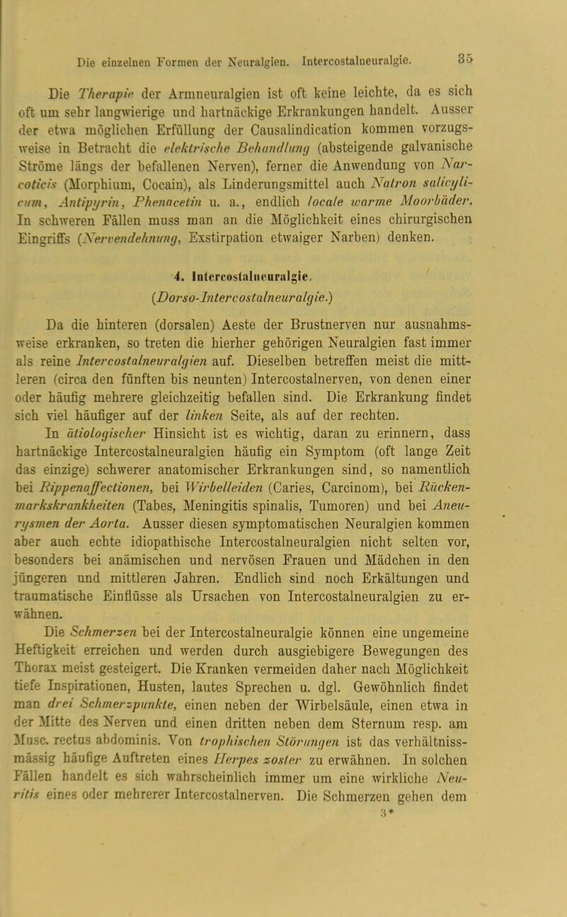 Die 7'herapie der Armneuralgien ist oft keine leichte, da es sich oft um sehr langwierige und hartnäckige Erkrankungen handelt. Ausser der etwa möglichen Erfüllung der Causalindication kommen vorzugs- weise in Betracht die elektrische Behandlung (absteigende galvanische Ströme längs der befallenen Nerven), ferner die Anwendung von Nar- coticis (Morphium, Cocain), als Linderungsmittel auch Natron sahcyli- eum, Antipyrm, Phenacetin u. a., endlich locale warme Moorbäder. In schweren Fällen muss inan an die Möglichkeit eines chirurgischen Eingriffs (Nervendehnung, Exstirpation etwaiger Narben) denken. 4. Intercostalneuralgie, (Dorso-Intercostalneura/gie.) Da die hinteren (dorsalen) Aeste der Brustnerven nur ausnahms- weise erkranken, so treten die hierher gehörigen Neuralgien fast immer als reine Intercostalneuralgien auf. Dieselben betreffen meist die mitt- leren (circa den fünften bis neunten) Intercostalnerven, von denen einer oder häufig mehrere gleichzeitig befallen sind. Die Erkrankung findet sich viel häufiger auf der linken Seite, als auf der rechten. In ätiologischer Hinsicht ist es wichtig, daran zu erinnern, dass hartnäckige Intercostalneuralgien häufig ein Symptom (oft lange Zeit das einzige) schwerer anatomischer Erkrankungen sind, so namentlich bei Rippenaffectionen, hei Wirbelleiden (Caries, Carcinom), bei Rücken- markskrankheiten (Tabes, Meningitis spinalis, Tumoren) und bei Aneu- rysmen der Aorta. Ausser diesen symptomatischen Neuralgien kommen aber auch echte idiopathische Intercostalneuralgien nicht selten vor, besonders hei anämischen und nervösen Frauen und Mädchen in den jüngeren und mittleren Jahren. Endlich sind noch Erkältungen und traumatische Einflüsse als Ursachen von Intercostalneuralgien zu er- wähnen. Die Schmerzen hei der Intercostalneuralgie können eine ungemeine Heftigkeit erreichen und werden durch ausgiebigere Bewegungen des Thorax meist gesteigert. Die Kranken vermeiden daher nach Möglichkeit tiefe Inspirationen, Husten, lautes Sprechen u. dgl. Gewöhnlich findet man drei Schmerzpunkte, einen neben der Wirbelsäule, einen etwa in der Mitte des Nerven und einen dritten neben dem Sternum resp. am Muse, rectus abdominis. Von trophischen Störungen ist das verhältniss- mässig häufige Auftreten eines Herpes zoster zu erwähnen. In solchen Fällen handelt es sich wahrscheinlich immer um eine wirkliche Neu- ritis eines oder mehrerer Intercostalnerven. Die Schmerzen gehen dem 3*