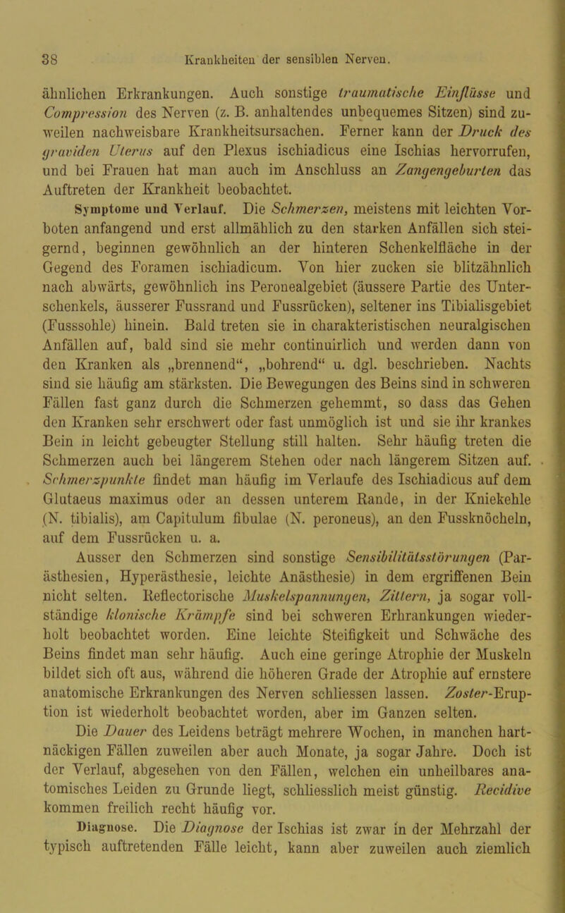 ähnlichen Erkrankungen. Auch sonstige traumatische Einßüsse und Compression des Nerven (z. B. anhaltendes unbequemes Sitzen) sind zu- weilen nachweisbare Krankheitsursachen. Ferner kann der Druck des graviden Uterus auf den Plexus ischiadicus eine Ischias hervorrufen, und bei Frauen hat man auch im Anschluss an Zangengeburten das Auftreten der Krankheit beobachtet. Symptome uud Verlauf. Die Schmerzen, meistens mit leichten Vor- boten anfangend und erst allmählich zu den starken Anfällen sich stei- gernd, beginnen gewöhnlich an der hinteren Schenkelfläche in der Gegend des Foramen ischiadicum. Von hier zucken sie blitzähnlich nach abwärts, gewöhnlich ins Peronealgebiet (äussere Partie des Unter- schenkels, äusserer Fussrand und Fussrücken), seltener ins Tibialisgebiet (Fusssohle) hinein. Bald treten sie in charakteristischen neuralgischen Anfällen auf, bald sind sie mehr continuirlich und werden dann von den Kranken als „brennend“, „bohrend“ u. dgl. beschrieben. Nachts sind sie häufig am stärksten. Die Bewegungen des Beins sind in schweren Fällen fast ganz durch die Schmerzen gehemmt, so dass das Gehen den Kranken sehr erschwert oder fast unmöglich ist und sie ihr krankes Bein in leicht gebeugter Stellung still halten. Sehr häufig treten die Schmerzen auch bei längerem Stehen oder nach längerem Sitzen auf. Schmerzpunkle findet man häufig im Verlaufe des Ischiadicus auf dem Glutaeus maximus oder an dessen unterem Rande, in der Kniekehle (N. tibialis), am Capitulum fibulae (N. peroneus), an den Fussknöcheln, auf dem Fussrücken u. a. Ausser den Schmerzen sind sonstige Sensibilitätsstörungen (Par- ästhesien, Hyperästhesie, leichte Anästhesie) in dem ergriffenen Bein nicht selten. Reflectorische Muskelspannungen, Zittern, ja sogar voll- ständige klonische Krämpfe sind bei schweren Erhrankungen wieder- holt beobachtet worden. Eine leichte Steifigkeit und Schwäche des Beins findet man sehr häufig. Auch eine geringe Atrophie der Muskeln bildet sich oft aus, während die höheren Grade der Atrophie auf ernstere anatomische Erkrankungen des Nerven schliessen lassen. Zoster-Erup- tion ist wiederholt beobachtet worden, aber im Ganzen selten. Die Dauer des Leidens beträgt mehrere Wochen, in manchen hart- näckigen Fällen zuweilen aber auch Monate, ja sogar Jahre. Doch ist der Verlauf, abgesehen von den Fällen, welchen ein unheilbares ana- tomisches Leiden zu Grunde liegt, schliesslich meist günstig. Recidive kommen freilich recht häufig vor. Diagnose. Die Diagnose der Ischias ist zwar in der Mehrzahl der typisch auftretenden Fälle leicht, kann aber zuweilen auch ziemlich