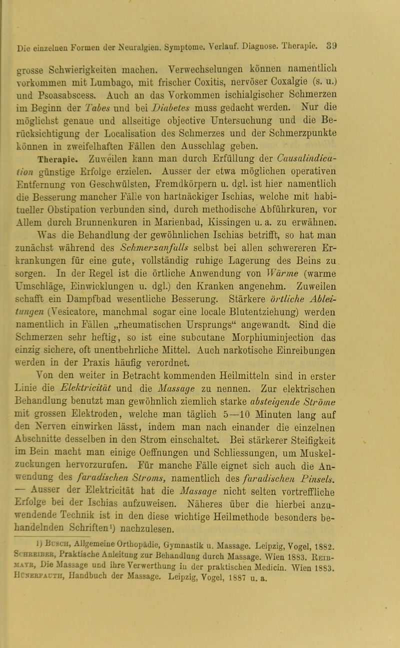 grosse Schwierigkeiten machen. Verwechselungen können namentlich verkommen mit Lumbago, mit frischer Coxitis, nervöser Coxalgie (s. u.) und Psoasabscess. Auch an das Vorkommen ischialgischer Schmerzen im Beginn der Tabes und bei Diabetes muss gedacht werden. Nur die möglichst genaue und allseitige objective Untersuchung und die Be- rücksichtigung der Localisation des Schmerzes und der Schmerzpunkte können in zweifelhaften Pallen den Ausschlag geben. Therapie. Zuweilen kann man durch Erfüllung der Causalindica- tion günstige Erfolge erzielen. Ausser der etwa möglichen operativen Entfernung von Geschwülsten, Fremdkörpern u. dgl. ist hier namentlich die Besserung mancher Fälle von hartnäckiger Ischias, welche mit habi- tueller Obstipation verbunden sind, durch methodische Abführkuren, vor Allem durch Brunnenkuren in Marienbad, Kissingen u. a. zu erwähnen. Was die Behandlung der gewöhnlichen Ischias betrifft, so hat man zunächst während des Schmer zanfulls selbst bei allen schwereren Er- krankungen für eine gute, vollständig ruhige Lagerung des Beins zu sorgen. In der Regel ist die örtliche Anwendung von Wärme (warme Umschläge, Ein Wicklungen u. dgl.) den Kranken angenehm. Zuweilen schafft ein Dampfbad wesentliche Besserung. Stärkere örtliche Ablei- tungen (Vesicatore, manchmal sogar eine locale Blutentziehung) werden namentlich in Fällen „rheumatischen Ursprungs“ angewandt. Sind die Schmerzen sehr heftig, so ist eine subcutane Morphiuminjection das einzig sichere, oft unentbehrliche Mittel. Auch narkotische Einreibungen werden in der Praxis häufig verordnet. Von den weiter in Betracht kommenden Heilmitteln sind in erster Linie die Elektricität und die Massage zu nennen. Zur elektrischen Behandlung benutzt man gewöhnlich ziemlich starke absteigende Ströme mit grossen Elektroden, welche man täglich 5—10 Minuten lang auf den Nerven ein wirken lässt, indem man nach einander die einzelnen Abschnitte desselben in den Strom einschaltet. Bei stärkerer Steifigkeit im Bein macht man einige Oeffnungen und Schliessungen, um Muskel- zuckungen hervorzurufen. Für manche Fälle eignet sich auch die An- wendung des faradischen Stroms, namentlich des furadischen Pinsels. Ausser der Elektricität hat die Massage nicht selten vortreffliche Erfolge bei der Ischias aufzuweisen. Näheres über die hierbei anzu- wendende Technik ist in den diese wichtige Heilmethode besonders be- handelnden Schriften1) nachzulesen. 1) Busch, Allgemeine Orthopädie, Gymnastik u. Massage. Leipzig, Vogel, 1882. Schbeimb, Praktische Anleitung zur Behandlung durch Massage. Wien 1883. Reib- jiatr. Die Massage und ihre Verwerthung iu der praktischen Medicin. Wien 18S3. UusEBPACTH, Handbuch der Massage. Leipzig, Vogel, 1887 u. a.