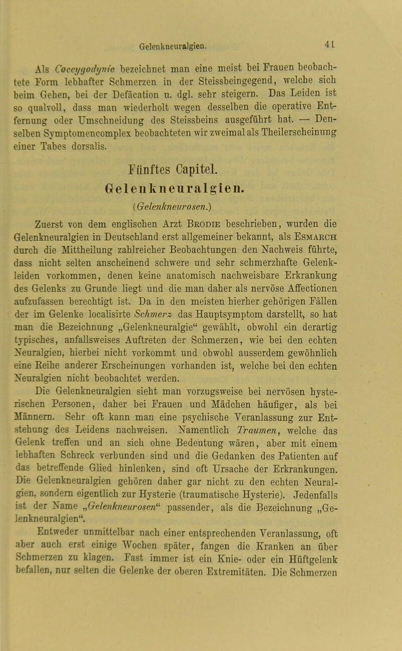 Gelenkneuralgien. Als Cocci/fjodynie bezeichnet man eine meist bei Frauen beobach- tete Form lebhafter Schmerzen in der Steissbeingegend, welche sich beim Gehen, bei der Defäcation u. dgl. sehr steigern. Das Leiden ist so qualvoll, dass man wiederholt wegen desselben die operative Ent- fernung oder TJmschneidung des Steissbeins ausgeführt hat. — Den- selben Symptomencomplex beobachteten wir zweimal als Theilerscheinung einer Tabes dorsalis. Fünftes Capitel. Gelenkneuralgien. (Gelenknev rosen.) Zuerst von dem englischen Arzt Brodie beschrieben, wurden die Gelenkneuralgien in Deutschland erst allgemeiner bekannt, als Esmarch durch die Mittheilung zahlreicher Beobachtungen den Nachweis führte, dass nicht selten anscheinend schwere und sehr schmerzhafte Gelenk- leiden Vorkommen, denen keine anatomisch nachweisbare Erkrankung des Gelenks zu Grunde liegt und die man daher als nervöse Affectionen aufzufassen berechtigt ist. Da in den meisten hierher gehörigen Fällen der im Gelenke localisirte Schmerz, das Hauptsymptom darstellt, so hat man die Bezeichnung „Gelenkneuralgie“ gewählt, obwohl ein derartig typisches, anfallsweises Auftreten der Schmerzen, wie bei den echten Neuralgien, hierbei nicht vorkommt und obwohl ausserdem gewöhnlich eine Reihe anderer Erscheinungen vorhanden ist, welche bei den echten Neuralgien nicht beobachtet werden. Die Gelenkneuralgien sieht man vorzugsweise bei nervösen hyste- rischen Personen, daher bei Frauen und Mädchen häufiger, als bei Männern. Sehr oft kann man eine psychische Veranlassung zur Ent- stehung des Leidens nachweisen. Namentlich Traumen, welche das Gelenk treffen und an sich ohne Bedeutung wären, aber mit einem lebhaften Schreck verbunden sind und die Gedanken des Patienten auf das betreffende Glied hinlenken, sind oft Ursache der Erkrankungen. Die Gelenkneuralgien gehören daher gar nicht zu den echten Neural- gien, sondern eigentlich zur Hysterie (traumatische Hysterie). Jedenfalls ist der Name „Gelenkneurosen“ passender, als die Bezeichnung „Ge- lenkneuralgien“. Entweder unmittelbar nach einer entsprechenden Veranlassung, oft aber auch erst einige Wochen später, fangen die Kranken an über Schmerzen zu klagen. Fast immer ist ein Knie- oder ein Hüftgelenk befallen, nur selten die Gelenke der oberen Extremitäten. Die Schmerzen