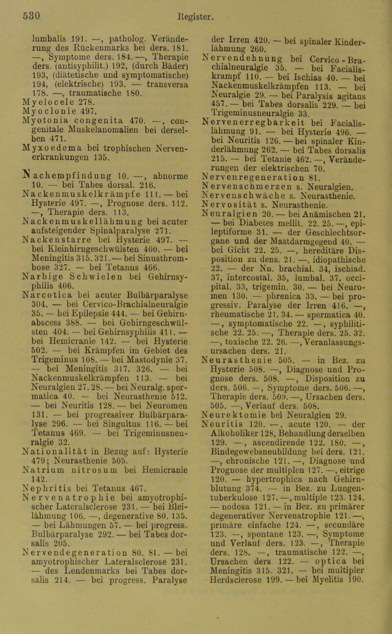 lumbalis 191. —, patholog. Verände- rung des Rückenmarks bei ders. 181. —, Symptome ders. 184.—, Therapie ders. (antisyphilit.) 192, (durch Bäder) 193, (diätetische und symptomatische) 194, (elektrische) 193. — transversa 178. —, traumatische 180. Myelocele 278. Myoclonie 497. Myotonia congenita 470. —, con- genitale Muskelanomalien bei dersel- ben 471. Myxoedema bei trophischen Nerven- erkrankungen 135. Nachempfindung 10. —, abnorme 10. — bei Tabes dorsal. 216. Nackenmuskelkrämpfe 111. — bei Hysterie 497. —, Prognose ders. 112. —, Therapie ders. 113. Nackenmuskellähmung bei acuter aufsteigender Spinalparalyse 271. Nackenstarre bei Hysterie 497. — bei Kleinhirngeschwülsten 400. — bei Meningitis 315.321.— bei Sinustbrom- bose 327. — bei Tetanus 466. Narbige Schwielen bei Gehirnsy- philis 406. Narcotica bei acuter Bulbärparalyse 304. — bei Cervico-Brachialneuralgie 35. — bei Epilepsie 444. — bei Gehirn- abscess 388. — bei Gehirngeschwül- sten 404. — bei Gehirnsyphilis 411. — bei Hemicranie 142. — bei Hysterie 502. — bei Krämpfen im Gebiet des Trigeminus 108. — bei Mastodynie 37. — bei Meningitis 317. 326. — bei Nackenmuskelkrämpfen 113. — bei Neuralgien 27.28. — bei Neuralg. sper- matica 40. — bei Neurasthenie 512. — bei Neuritis 128. — bei Neuromen 131. — bei progressiver Bulbärpara- lyse 296. — bei Singultus 116. — bei Tetanus 469. — bei Trigeminusneu- ralgie 32. Nationalität in Bezug auf: Hysterie 479; Neurasthenie 505. Natrium nitros um bei Hemicranie 142. Nephritis bei Tetanus 467. Nervenatrophie bei amyotrophi- scher Lateralsclerose 231. — bei Blei- lähmung 106. —, degenerative 80. 135. — bei Lähmungen 57. — bei progress. Bulbärparalyse 292. — bei Tabes dor- salis 205. Nervendegeneration 80. 81. — bei amyotrophischer Lateralsclerose 231. — des Lendenmarks bei Tabes dor- salis 214. — bei progress. Paralyse der Irren 420. — bei spinaler Kinder- lähmung 260. Nervendehnung bei Cervico-Bra- chialneuralgie 35. — bei Facialis- krampf 110. — bei Ischias 40. — bei Nackenmuskelkrämpfen 113. — bei Neuralgie 29. — bei Paralysis agitans 457. — bei Tabes dorsalis 229. — bei Trigeminusneuralgie 33. Nervenerregbarkeit bei Facialis- lähmung 91. — bei Hysterie 496. — bei Neuritis 126. — bei spinaler Kin- derlähmung 262. — bei Tabes dorsalis 215. — bei Tetanie 462. —, Verände- rungen der elektrischen 70. Nervenregeneration 81. Nervenschmerzen s. Neuralgien. Nervenschwäche s. Neurasthenie. Nervosität s. Neurasthenie. Neuralgien 20. — bei Anämischen 21. — bei Diabetes mellit. 22. 25. —, epi- leptiforme 31. — der Geschlechtsor- gane und der Mastdarmgegeud 40. — bei Gicht 22. 25. —, hereditäre Dis- position zu dens. 21. —, idiopathische 22. — der Nu. brachial. 34, ischiad. 37, intercostal. 35, lumbal. 37, occi- pital. 33, trigemin. 30. — bei Neuro- men 130. — phrenica 33. — bei pro- gressiv. Paralyse der Irren 416. —, rheumatische 21. 34. — spermatica 40. —, symptomatische 22. —, syphiliti- sche 22. 25. —, Therapie ders. 25. 32. —, toxische 22. 26. —, Veranlassungs- ursachen ders. 21. Neurasthenie 505. — in Bez. zu Hysterie 508. —, Diagnose uud Pro- gnose ders. 508. —, Disposition zu ders. 506. —, Symptome ders. 506. —, Therapie ders. 509. —, Ursachen ders. 505. —, Verlauf ders. 508. Neurektomie bei Neuralgien 29. Neuritis 120. —, acute 120. — der Alkoholiker 128, Behandlung derselben 129. —, ascendirende 122. 180. —, Bindegewebsneubildung bei ders. 121. —, chronische 121. —, Diagnose und Prognose der multiplen 127. —, eitrige 120. — hypertrophica nach Gehirn- blutung 374. — in Bez. zu Lungen- tuberkulose 127.—, multiple 123. 124. — nodosa 121. — in Bez. zu primärer degenerativer Nervenatrophie 121.—, primäre einfache 124. —, secundäre 123. —, spontane 123. —, Symptome und Verlauf ders. 123. —, Therapie ders. 128. —, traumatische 122. —, Ursachen ders 122. — optica bei Meningitis 315. 321. — bei multipler Herdsclerose 199.— bei Myelitis 190.