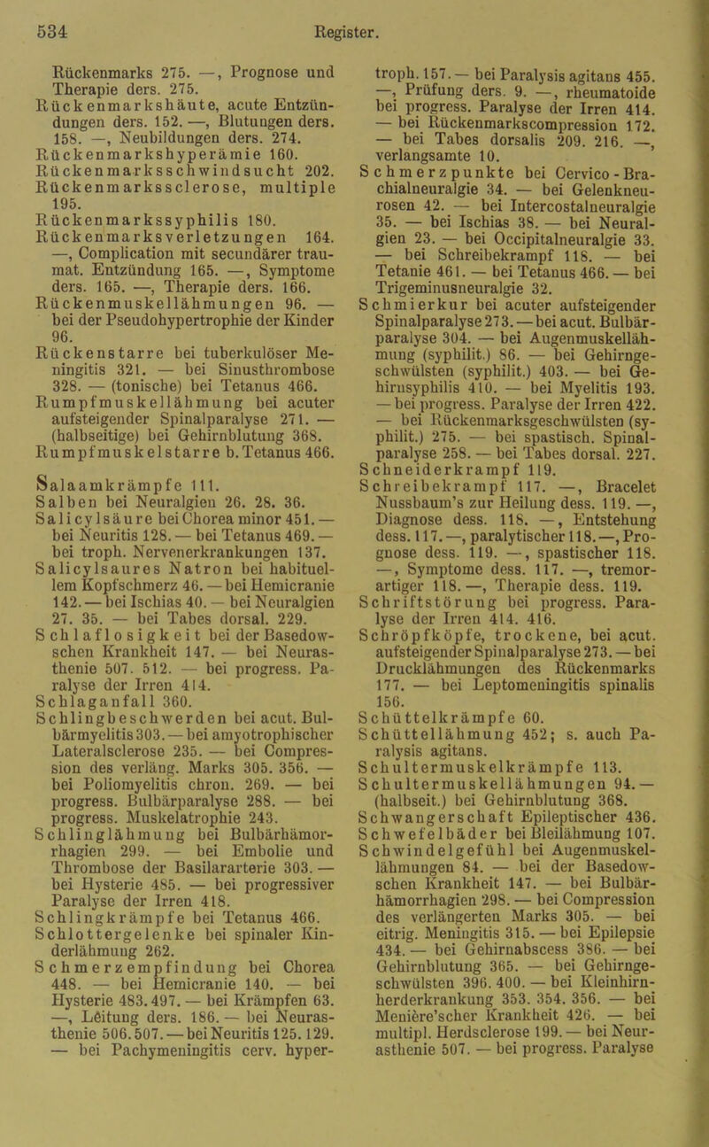 Rückenmarks 275. —, Prognose und Therapie ders. 275. Rückenmarkshäute, acute Entzün- dungen ders. 152. —, Blutungen ders. 158. —, Neubildungen ders. 274. Rückenmarkshyperämie 160. Rückenmarksschwindsucht 202. Rückenmarkssclerose, multiple 195. Rückenmarkssyphilis 180. Rückenmarksverletzungen 164. —, Complication mit secundärer trau- mat. Entzündung 165. —, Symptome ders. 165. —, Therapie ders. 166. Rückenmuskellähmungen 96. — bei der Pseudohypertrophie der Kinder 96. Rückenstarre bei tuberkulöser Me- ningitis 321. — bei Sinusthrombose 328. — (tonische) bei Tetanus 466. Rumpfmuskellähmung bei acuter aufsteigender Spinalparalyse 271. — (halbseitige) bei Gehirnblutung 368. Rumpfmuskelstarre b. Tetanus 466. Sala amkrämpfe 111. Salben bei Neuralgien 26. 28. 36. Salicylsäure bei Chorea minor 451.— bei Neuritis 128. — bei Tetanus 469. — bei troph. Nervenerkrankungen 137. Salicylsaures Natron bei habituel- lem Kopfschmerz 46. — bei Hemicranie 142. — bei Ischias 40. — bei Neuralgien 27. 35. — bei Tabes dorsal. 229. Schlaflosigkeit bei der Basedow- schen Krankheit 147. — bei Neuras- thenie 507. 512. — bei progress. Pa- ralyse der Irren 414. Schlaganfall 360. Schlingbeschwerden bei acut. Bul- bärmyelitis 303. — bei amyotrophischer Lateralsclerose 235. — bei Compres- sion des verläng. Marks 305. 356. — bei Poliomyelitis chron. 269. — bei progress. Bulbärparalyse 288. — bei progress. Muskelatrophie 243. Schlinglähmung bei Bulbärhämor- rhagien 299. — bei Embolie und Thrombose der Basilararterie 303. — bei Hysterie 485. — bei progressiver Paralyse der Irren 418. Schlingkrämpfe bei Tetanus 466. Schlottergelenke bei spinaler Kin- derlähmung 262. S c h m e r z empfin düng bei Chorea 448. — bei Hemicranie 140. — bei Hysterie 483.497. — bei Krämpfen 63. —, Leitung ders. 186. — bei Neuras- thenie 506.507. — bei Neuritis 125.129. — bei Pachymeningitis cerv. hyper- troph. 157.— bei Paralysis agitans 455. —, Prüfung ders. 9. —, rheumatoide bei progress. Paralyse der Irren 414. — bei Rückenmarkscompression 172. — bei Tabes dorsalis 209. 216. —, verlangsamte 10. S c h m e r z p unkte bei Cervico - Bra- chialneuralgie 34. — bei Gelenkneu- rosen 42. — bei Intercostalneuralgie 35. — bei Ischias 38. — bei Neural- gien 23. — bei Occipitalneuralgie 33. — bei Schreibekrampf 118. — bei Tetanie 461. — bei Tetanus 466. — bei Trigeminusneuralgie 32. Schmierkur bei acuter aufsteigender Spinalparalyse 27 3. — bei acut. Bulbär- paralyse 304. — bei Augenmuskelläh- mung (syphilit.) 86. — bei Gehirnge- schwülsten (syphilit.) 403. — bei Ge- hirnsyphilis 410. — bei Myelitis 193. — bei progress. Paralyse der Irren 422. — bei Rückenmarksgeschwülsten (sy- philit.) 275. — bei spastisch. Spinal- paralyse 258. — bei Tabes dorsal. 227. Schneiderkrampf 119. Schieibekrampf 117. —, Bracelet Nussbaum’s zur Heilung dess. 119. —, Diagnose dess. 118. —, Entstehung dess. 117.—, paralytischer 118.—, Pro- gnose dess. 119. —, spastischer 118. —, Symptome dess. 117. —, tremor- artiger 118.—, Therapie dess. 119. Schriftstörung bei progress. Para- lyse der Irren 414. 416. Schröpfköpfe, trockene, bei acut, aufsteigender Spinalparalyse 273. — bei Drucklähmungen des Rückenmarks 177. — bei Leptomeningitis spinalis 156. Schüttelkrämpfe 60. Schüttellähmung 452; s. auch Pa- ralysis agitans. Schultermuskelkrämpfe 113. Schultermuskellähmungen 94.— (halbseit.) bei Gehirnblutung 368. Schwangerschaft Epileptischer 436. Schwefelbäder bei Bleilähmung 107. Schwindelgefühl bei Augenmuskel- lähmungen 84. — bei der Basedow- schen Krankheit 147. — bei Bulbär- hämorrhagien 298. — bei Compression des verlängerten Marks 305. — bei eitrig. Meningitis 315. — bei Epilepsie 434. — bei Gehirnabscess 386. — bei Gehirnblutung 365. — bei Gehirnge- schwülsten 396. 400. — bei Kleinhirn- herderkrankung 353. 354. 356. — bei Meniere’scher Krankheit 426. — bei multipl. Herdsclerose 199.— bei Neur- asthenie 507. — bei progress. Paralyse