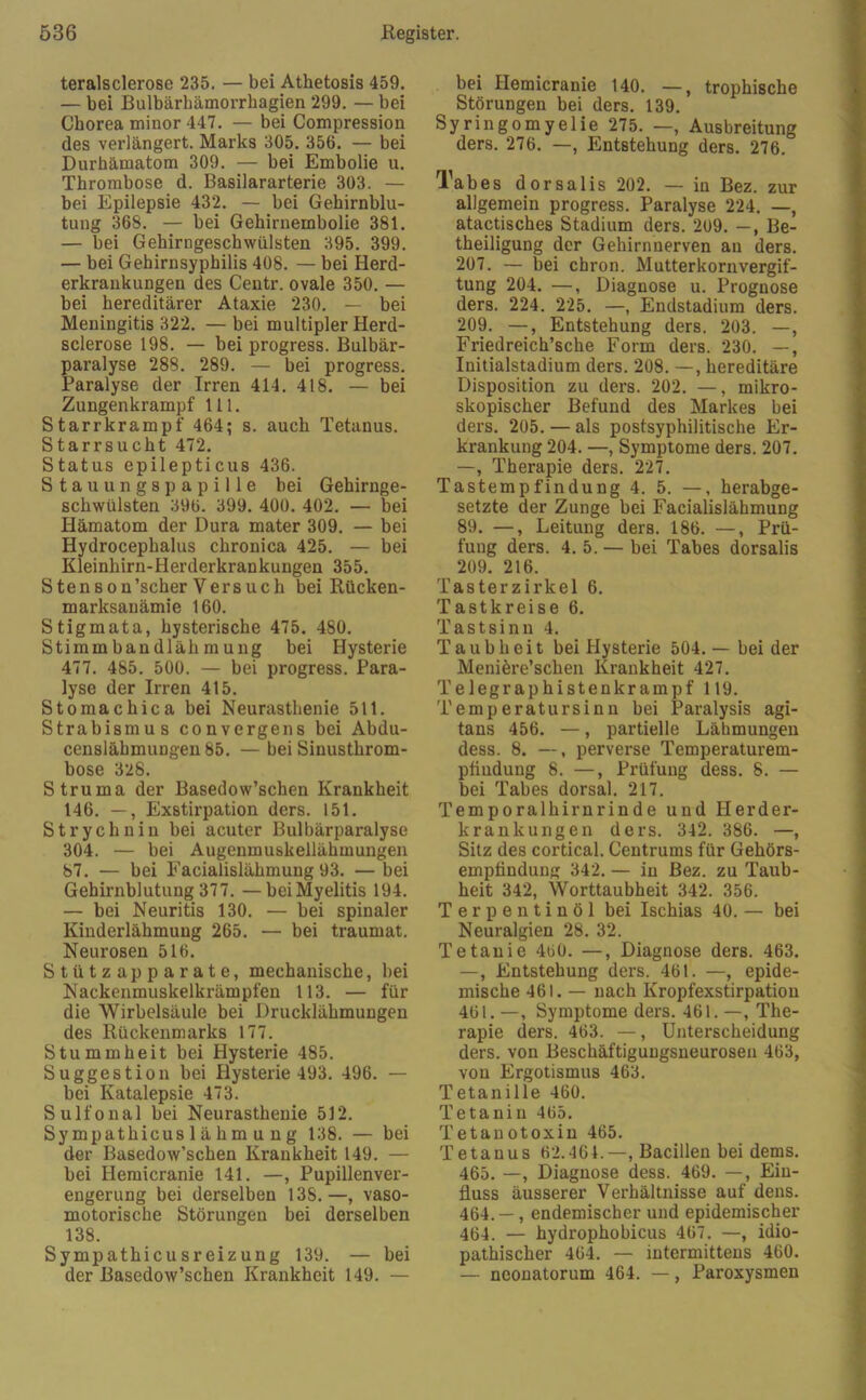 teralsclerose 235. — bei Athetosis 459. — bei Bulbärhämorrhagien 299. — bei Cborea minor 447. — bei Compression des verlängert. Marks 305. 356. — bei Durhämatom 309. — bei Embolie u. Thrombose d. Basilararterie 303. — bei Epilepsie 432. — bei Gehirnblu- tung 368. — bei Gehirnembolie 381. — bei Gehirngeschwülsten 395. 399. — bei Gehirnsyphilis 408. — bei Herd- erkrankungen des Centr. ovale 350. — bei hereditärer Ataxie 230. — bei Meningitis 322. — bei multipler Herd- sclerose 198. — bei progress. Bulbär- paralyse 288. 289. — bei progress. Paralyse der Irren 414. 418. — bei Zungenkrampf 111. Starrkrampf 464; s. auch Tetanus. Starrsucht 472. Status epilepticus 436. Stauungspapille bei Gehirnge- schwülsten 396. 399. 400. 402. — bei Hämatom der Dura mater 309. — bei Hydrocephalus chronica 425. — bei Kleinhirn-Herderkrankungen 355. Stenson’scher Versuch bei Rücken- marksanämie 160. Stigmata, hysterische 475. 480. Stimmbandlähmung bei Hysterie 477. 485. 500. — bei progress. Para- lyse der Irren 415. Stomachica bei Neurasthenie 511. Strabismus convergens bei Abdu- cen8lähmungen 85. — bei Sinusthrom- bose 328. Struma der Basedow’schen Krankheit 146. —, Exstirpation ders. 151. Strychnin bei acuter Bulbärparalyse 304. — bei Augenmuskellähmungen 87. — bei Facialislähmung 93. — bei Gehirnblutung 377. —bei Myelitis 194. — bei Neuritis 130. — bei spinaler Kinderlähmung 265. — bei traumat. Neurosen 516. Stützapparate, mechanische, bei Nackenmuskelkrämpfen 113. — für die Wirbelsäule bei Drucklähmungen des Rückenmarks 177. Stummheit bei Hysterie 485. Suggestion bei Hysterie 493. 496. — bei Katalepsie 473. Sulfonal bei Neurasthenie 512. Sympathicus 1 ä b m u n g 138. — bei der Basedow’schen Krankheit 149. — bei Hemicranie 141. —, Pupillenver- engerung bei derselben 13S.—, vaso- motorische Störungen bei derselben 138. Sympathicu sr eiz ung 139. — bei der Basedow’schen Krankheit 149. — bei Hemicranie 140. —, trophische Störungen bei ders. 139. Syringomyelie 275. —, Ausbreitung ders. 276. —, Entstehung ders. 276. Tabes dorsalis 202. — in Bez. zur allgemein progress. Paralyse 224. —, atactisches Stadium ders. 209. —, Be- theiligung der Gehirnnerven an ders. 207. — bei chron. Mutterkorn Vergif- tung 204. —, Diagnose u. Prognose ders. 224. 225. —, Endstadium ders. 209. —, Entstehung ders. 203. —, Friedreich’sche Form ders. 230. —, Initialstadium ders. 208. —, hereditäre Disposition zu ders. 202. —, mikro- skopischer Befund des Markes bei ders. 205. — als postsyphilitische Er- krankung 204. —, Symptome ders. 207. —, Therapie ders. 227. Tastempfindung 4. 5. —, herabge- setzte der Zunge bei Facialislähmung 89. —, Leitung ders. 186. —, Prü- fung ders. 4. 5. — bei Tabes dorsalis 209. 216. Tasterzirkel 6. Tastkreise 6. Tastsinn 4. Taubheit bei Hysterie 504. — bei der Meniere’schen Krankheit 427. Telegraphistenkrampf 119. Temperatursinn bei Paralysis agi- tans 456. —, partielle Lähmungen dess. 8. —, perverse Temperaturem- pttndung 8. —, Prüfung dess. 8. — bei Tabes dorsal. 217. Temporalhirnrinde und Herder- krankungen ders. 342. 386. —, Sitz des cortical. Centrums für Gehörs- emptinduug 342. — in Bez. zu Taub- heit 342, Worttaubheit 342. 356. Terpentinöl bei Ischias 40. — bei Neuralgien 28. 32. Tetanie 460. —, Diagnose ders. 463. —, Entstehung ders. 461. —, epide- mische 461. — nach Kropfexstirpation 461.—, Symptome ders. 461.—, The- rapie ders. 463. —, Unterscheidung ders. von Beschäftigungsneuroseu 463, von Ergotismus 463. Tetanille 460. Tetaniu 465. T etau otoxin 465. Tetanus 62.464.—, Bacillen bei dems. 465. —, Diagnose dess. 469. —, Ein- fluss äusserer Verhältnisse auf dens. 464. — , endemischer und epidemischer 464. — hydrophobicus 467. —, idio- pathischer 464. — intermittens 460. — neonatorum 464. —, Paroxysmen