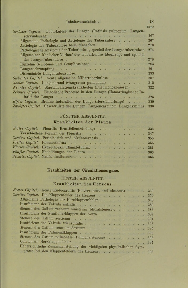 Seite Sechstes Capitel. Tuberkulose der Lungen (Phthisis pulmonum. Lungen- schwindsucht) 267 Allgemeine Pathologie und Aetiologie der Tuberkulose 267 Aetiologie der Tuberkulose beim Menschen 270 Pathologische Anatomie der Tuberkulose, speciell der Lungentuberkulose 274 Allgemeiner klinischer Verlauf der Tuberkulose überhaupt und speciell der Lungentuberkulose 278 Einzelne Symptome und Complicationen 284 Lungenschrumpfung 291 Disseminirte Lungentuberkulose 293 Siebentes Capitel. Acute allgemeine Miliartuberkulose 307 Achtes Capitel. Lungenbrand (Gangraena pulmonum) 315 Neuntes Capitel. Staubinhalationskrankheiten (Pneumonokoniosen) . . . 322 Zehntes Capitel. Embolische Processe in den Lungen (Hämorrhagischer In- farkt der Lunge) 325 Elftes Capitel. Braune Induration der Lunge (Herzfehlerlunge) .... 329 Zwölftes Capitel. Geschwülste der Lungen. Lungencarcinom. Lungensyphilis 330 FÜNFTER ABSCHNITT. Krankheiten der Pleura. Erstes Capitel. Pleuritis (Brustfellentzündung) 334 Verschiedene Formen der Pleuritis 347 Zweites Capitel. Peripleuritis und Aktinomycosis 355 Drittes Capitel. Pneumothorax 356 Viertes Capitel. Hydrothorax. Hämatothorax 361 Fünftes Capitel. Neubildungen der Pleura 363 Sechstes Capitel. Mediastinaltumoren 364 Krankheiten der Circulationsorgane. ERSTER ABSCHNITT. Krankheiten des Herzens. Erstes Capitel. Acute Endocarditis (E. verrucosa und ulcei’osa) .... 369 Zweites Capitel. Die Klappenfehler des Herzens 376 Allgemeine Pathologie der Herzklappenfehler 378 Insufficienz der Valvula mitralis 380 Stenose des Ostium venosum sinistrum (Mitralstenose) 383 Insufficienz der Semilunarklappen der Aorta 387 Stenose des Ostium aorticum 391 Insufficienz der Valvula tricuspitalis 393 Stenose des Ostium venosum dextrum 395 Insufficienz der Pulmonalklappen 395 Stenose des Ostium pulmonale (Pulmonalstenose) 396 Combinirte Herzklappenfehler 397 Uebersichtliche Zusammenstellung der wichtigsten physikalischen Sym- ptome bei den Klappenfehlern des Herzens 398