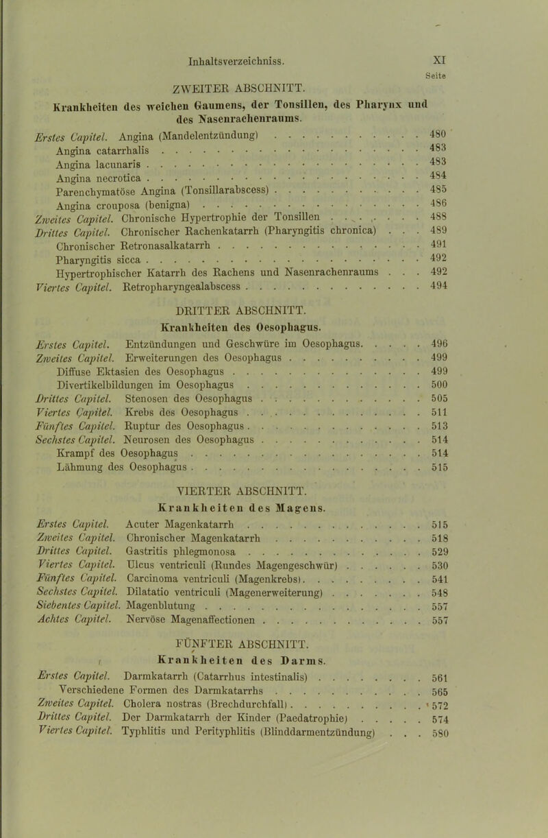 Seite ZWEITER ABSCHNITT. Krankheiten des weichen Gaumens, der Tonsillen, des Pharynx und des Nasenrachenraums. Erstes Capitel. Angina (Mandelentzündung) 480 Angina catarrhalis 4^3 Angina lacunaris 483 Angina necrotica 484 Parenchymatöse Angina (Tonsillarabscess) 485 Angina crouposa (benigna) 486 Zweites Capitel. Chronische Hypertrophie der Tonsillen . . . . . . . 488 Drittes Capitel. Chronischer Rachenkatarrh (Pharyngitis chronica) ... 489 Chronischer Retronasalkatarrh 491 Pharyngitis sicca 492 Hypertrophischer Katarrh des Rachens und Nasenrachenraums ... 492 Viertes Capitel. Retropharyngealabscess 494 DRITTER ABSCHNITT. Krankheiten des Oesophagus. Erstes Capitel. Entzündungen und Geschwüre im Oesophagus 496 Zweites Capitel. Erweiterungen des Oesophagus 499 Diffuse Ektasien des Oesophagus 499 Divertikelbildungen im Oesophagus 500 Drittes Capitel. Stenosen des Oesophagus 505 Viertes Capitel. Krebs des Oesophagus 511 Fünftes Capitel. Ruptur des Oesophagus 513 Sechstes Capitel. Neurosen des Oesophagus 514 Krampf des Oesophagus 514 Lähmung des Oesophagus 515 VIERTER ABSCHNITT. Kranklieiten des Magens. Erstes Capitel. Acuter Magenkatarrh 515 Zweites Capitel. Chronischer Magenkatarrh 518 Drittes Capitel. Gastritis phlegmonosa 529 Viertes Capitel. Ulcus ventriculi (Rundes Magengeschwür) 530 Fünftes Capitel. Carcinoma ventriculi (Magenkrebs). . 541 Sechstes Capitel. Dilatatio ventriculi (Magenerweiterung) 548 Siebentes Capitel. Magenblutung 557 Achtes Capitel. Nervöse Magenaffectionen 557 FÜNFTER ABSCHNITT. / r Krankheiten des Darms. Erstes Capitel. Darmkatarrh (Catarrhus intestinalis) 561 Verschiedene Formen des Darmkatarrhs 565 Zweites Capitel. Cholera nostras (Brechdurchfall) « 572 Drittes Capitel. Der Darmkatarrh der Kinder (Paedatrophie) 574 Viertes Capitel. Typhlitis und Perityphlitis (Blinddarmentzündung) . . . 580